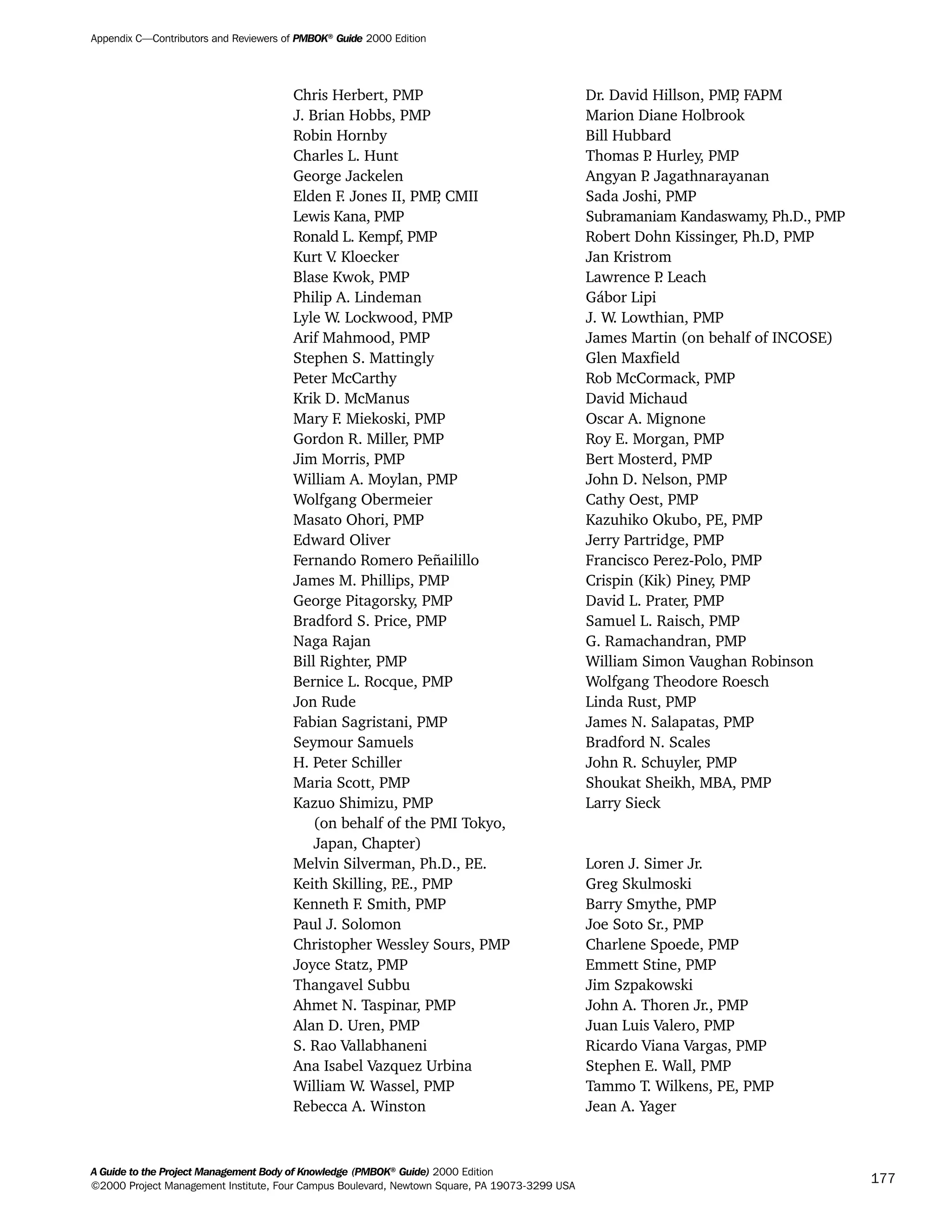 Chris Herbert, PMP Dr. David Hillson, PMP, FAPM
J. Brian Hobbs, PMP Marion Diane Holbrook
Robin Hornby Bill Hubbard
Charles L. Hunt Thomas P. Hurley, PMP
George Jackelen Angyan P. Jagathnarayanan
Elden F. Jones II, PMP, CMII Sada Joshi, PMP
Lewis Kana, PMP Subramaniam Kandaswamy, Ph.D., PMP
Ronald L. Kempf, PMP Robert Dohn Kissinger, Ph.D, PMP
Kurt V. Kloecker Jan Kristrom
Blase Kwok, PMP Lawrence P. Leach
Philip A. Lindeman Gábor Lipi
Lyle W. Lockwood, PMP J. W. Lowthian, PMP
Arif Mahmood, PMP James Martin (on behalf of INCOSE)
Stephen S. Mattingly Glen Maxfield
Peter McCarthy Rob McCormack, PMP
Krik D. McManus David Michaud
Mary F. Miekoski, PMP Oscar A. Mignone
Gordon R. Miller, PMP Roy E. Morgan, PMP
Jim Morris, PMP Bert Mosterd, PMP
William A. Moylan, PMP John D. Nelson, PMP
Wolfgang Obermeier Cathy Oest, PMP
Masato Ohori, PMP Kazuhiko Okubo, PE, PMP
Edward Oliver Jerry Partridge, PMP
Fernando Romero Peñailillo Francisco Perez-Polo, PMP
James M. Phillips, PMP Crispin (Kik) Piney, PMP
George Pitagorsky, PMP David L. Prater, PMP
Bradford S. Price, PMP Samuel L. Raisch, PMP
Naga Rajan G. Ramachandran, PMP
Bill Righter, PMP William Simon Vaughan Robinson
Bernice L. Rocque, PMP Wolfgang Theodore Roesch
Jon Rude Linda Rust, PMP
Fabian Sagristani, PMP James N. Salapatas, PMP
Seymour Samuels Bradford N. Scales
H. Peter Schiller John R. Schuyler, PMP
Maria Scott, PMP Shoukat Sheikh, MBA, PMP
Kazuo Shimizu, PMP Larry Sieck
(on behalf of the PMI Tokyo,
Japan, Chapter)
Melvin Silverman, Ph.D., P.E. Loren J. Simer Jr.
Keith Skilling, P.E., PMP Greg Skulmoski
Kenneth F. Smith, PMP Barry Smythe, PMP
Paul J. Solomon Joe Soto Sr., PMP
Christopher Wessley Sours, PMP Charlene Spoede, PMP
Joyce Statz, PMP Emmett Stine, PMP
Thangavel Subbu Jim Szpakowski
Ahmet N. Taspinar, PMP John A. Thoren Jr., PMP
Alan D. Uren, PMP Juan Luis Valero, PMP
S. Rao Vallabhaneni Ricardo Viana Vargas, PMP
Ana Isabel Vazquez Urbina Stephen E. Wall, PMP
William W. Wassel, PMP Tammo T. Wilkens, PE, PMP
Rebecca A. Winston Jean A. Yager
Appendix C—Contributors and Reviewers of PMBOK®
Guide 2000 Edition
A Guide to the Project Management Body of Knowledge (PMBOK®
Guide) 2000 Edition
©2000 Project Management Institute, Four Campus Boulevard, Newtown Square, PA 19073-3299 USA
177
A Guide to the
Project
Management
Body of
Knowledge
❍ NAVIGATION LINKS
❍ ACROYMNS LIST
SAMPLE
A Guide to the
Project
Management
Body of
Knowledge
❍ ACRONYMS LIST
❍ ACROYMNS LIST
SAMPLE
 