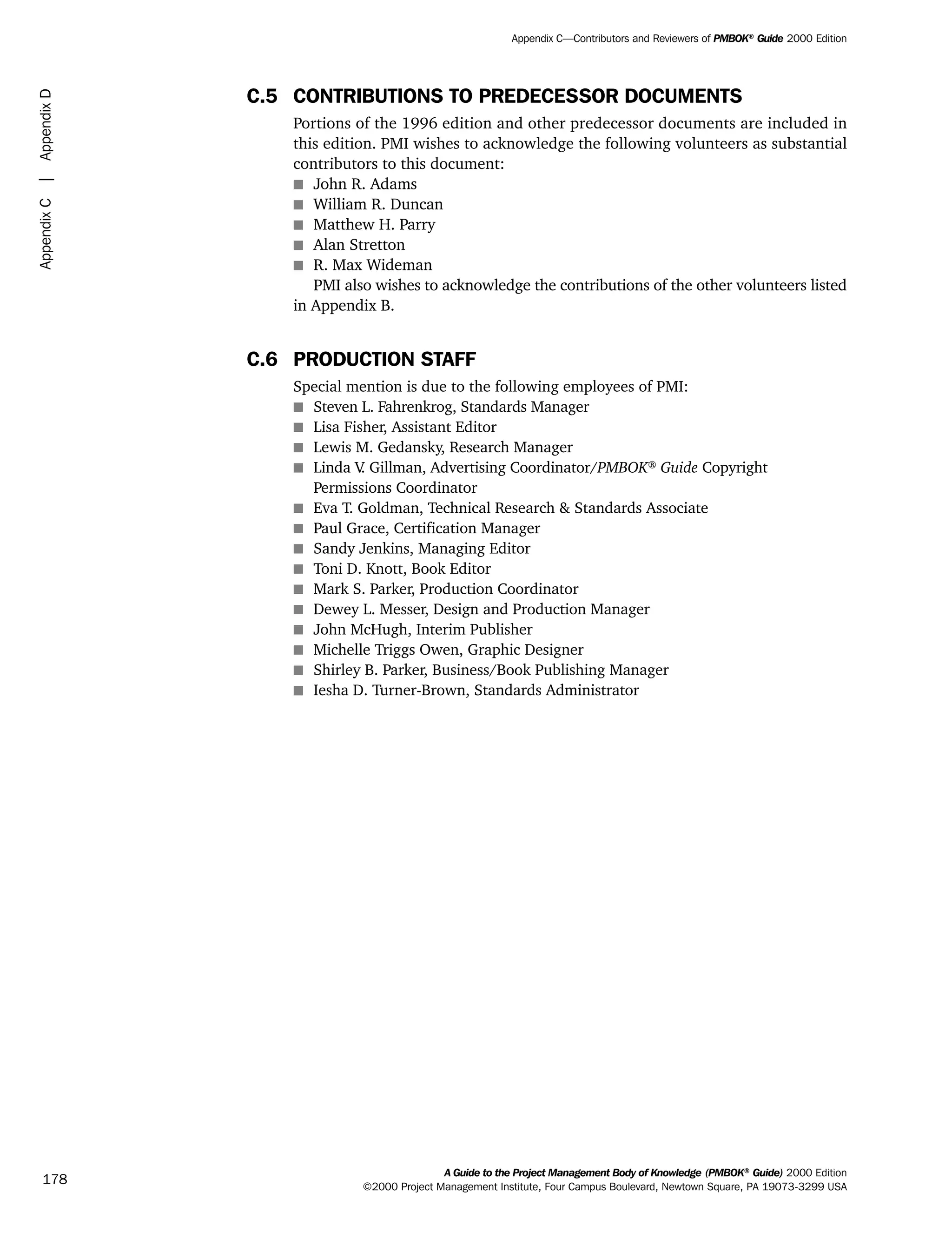 C.5 CONTRIBUTIONS TO PREDECESSOR DOCUMENTS
Portions of the 1996 edition and other predecessor documents are included in
this edition. PMI wishes to acknowledge the following volunteers as substantial
contributors to this document:
s John R. Adams
s William R. Duncan
s Matthew H. Parry
s Alan Stretton
s R. Max Wideman
PMI also wishes to acknowledge the contributions of the other volunteers listed
in Appendix B.
C.6 PRODUCTION STAFF
Special mention is due to the following employees of PMI:
s Steven L. Fahrenkrog, Standards Manager
s Lisa Fisher, Assistant Editor
s Lewis M. Gedansky, Research Manager
s Linda V. Gillman, Advertising Coordinator/PMBOK®
Guide Copyright
Permissions Coordinator
s Eva T. Goldman, Technical Research & Standards Associate
s Paul Grace, Certification Manager
s Sandy Jenkins, Managing Editor
s Toni D. Knott, Book Editor
s Mark S. Parker, Production Coordinator
s Dewey L. Messer, Design and Production Manager
s John McHugh, Interim Publisher
s Michelle Triggs Owen, Graphic Designer
s Shirley B. Parker, Business/Book Publishing Manager
s Iesha D. Turner-Brown, Standards Administrator
A Guide to the Project Management Body of Knowledge (PMBOK®
Guide) 2000 Edition
©2000 Project Management Institute, Four Campus Boulevard, Newtown Square, PA 19073-3299 USA
Appendix C—Contributors and Reviewers of PMBOK®
Guide 2000 Edition
178
AppendixC|AppendixD
ment
ge
❍ NAVIGATION LINKS
❍ ACROYMNS LIST
PLE
ment
ge
❍ ACRONYMS LIST
❍ ACROYMNS LIST
PLE
 