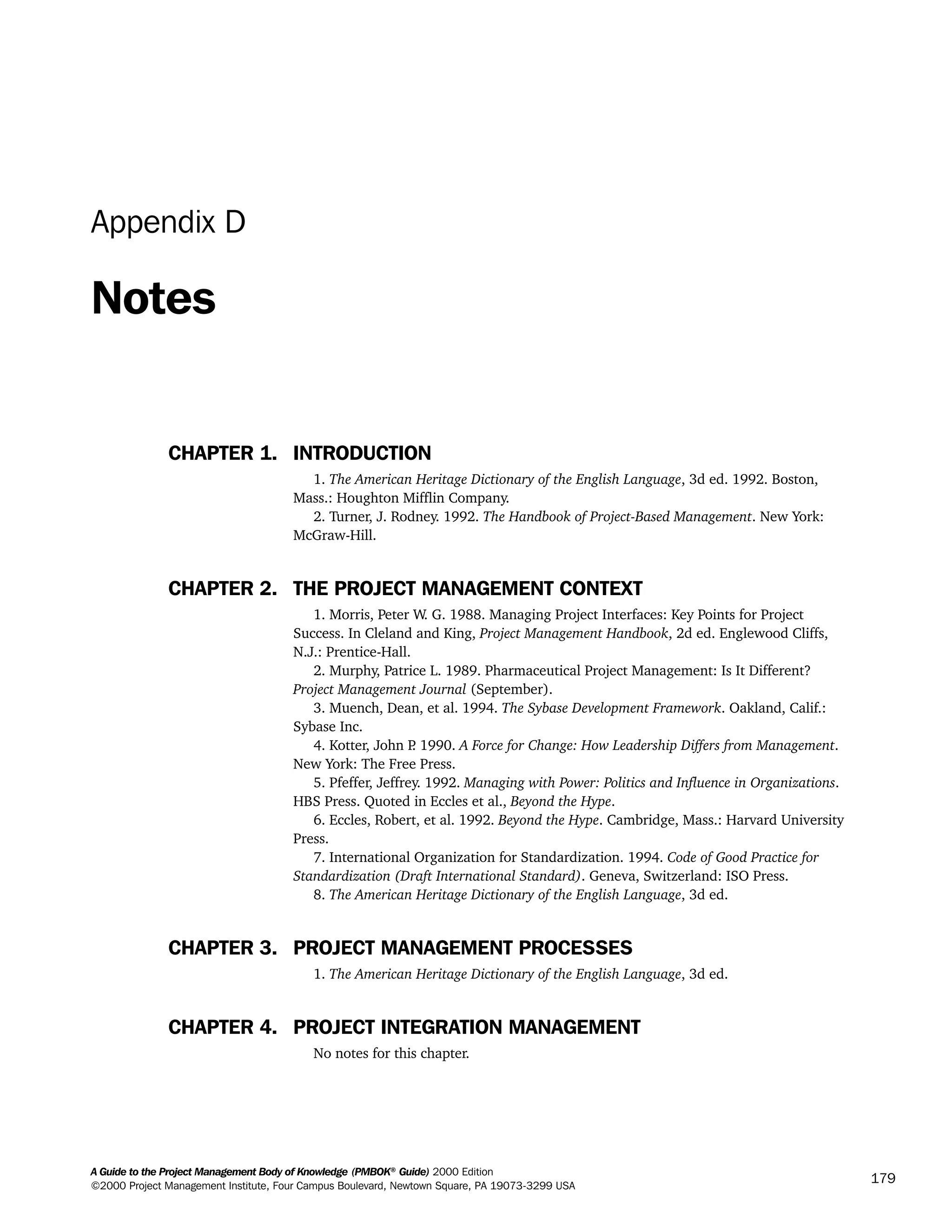 A Guide to the Project Management Body of Knowledge (PMBOK®
Guide) 2000 Edition
©2000 Project Management Institute, Four Campus Boulevard, Newtown Square, PA 19073-3299 USA
179
Appendix D
Notes
CHAPTER 1. INTRODUCTION
1. The American Heritage Dictionary of the English Language, 3d ed. 1992. Boston,
Mass.: Houghton Mifflin Company.
2. Turner, J. Rodney. 1992. The Handbook of Project-Based Management. New York:
McGraw-Hill.
CHAPTER 2. THE PROJECT MANAGEMENT CONTEXT
1. Morris, Peter W. G. 1988. Managing Project Interfaces: Key Points for Project
Success. In Cleland and King, Project Management Handbook, 2d ed. Englewood Cliffs,
N.J.: Prentice-Hall.
2. Murphy, Patrice L. 1989. Pharmaceutical Project Management: Is It Different?
Project Management Journal (September).
3. Muench, Dean, et al. 1994. The Sybase Development Framework. Oakland, Calif.:
Sybase Inc.
4. Kotter, John P. 1990. A Force for Change: How Leadership Differs from Management.
New York: The Free Press.
5. Pfeffer, Jeffrey. 1992. Managing with Power: Politics and Influence in Organizations.
HBS Press. Quoted in Eccles et al., Beyond the Hype.
6. Eccles, Robert, et al. 1992. Beyond the Hype. Cambridge, Mass.: Harvard University
Press.
7. International Organization for Standardization. 1994. Code of Good Practice for
Standardization (Draft International Standard). Geneva, Switzerland: ISO Press.
8. The American Heritage Dictionary of the English Language, 3d ed.
CHAPTER 3. PROJECT MANAGEMENT PROCESSES
1. The American Heritage Dictionary of the English Language, 3d ed.
CHAPTER 4. PROJECT INTEGRATION MANAGEMENT
No notes for this chapter.
A Guide to the
Project
Management
Body of
Knowledge
❍ NAVIGATION LINKS
❍ ACROYMNS LIST
SAMPLE
A Guide to the
Project
Management
Body of
Knowledge
❍ ACRONYMS LIST
❍ ACROYMNS LIST
SAMPLE
 