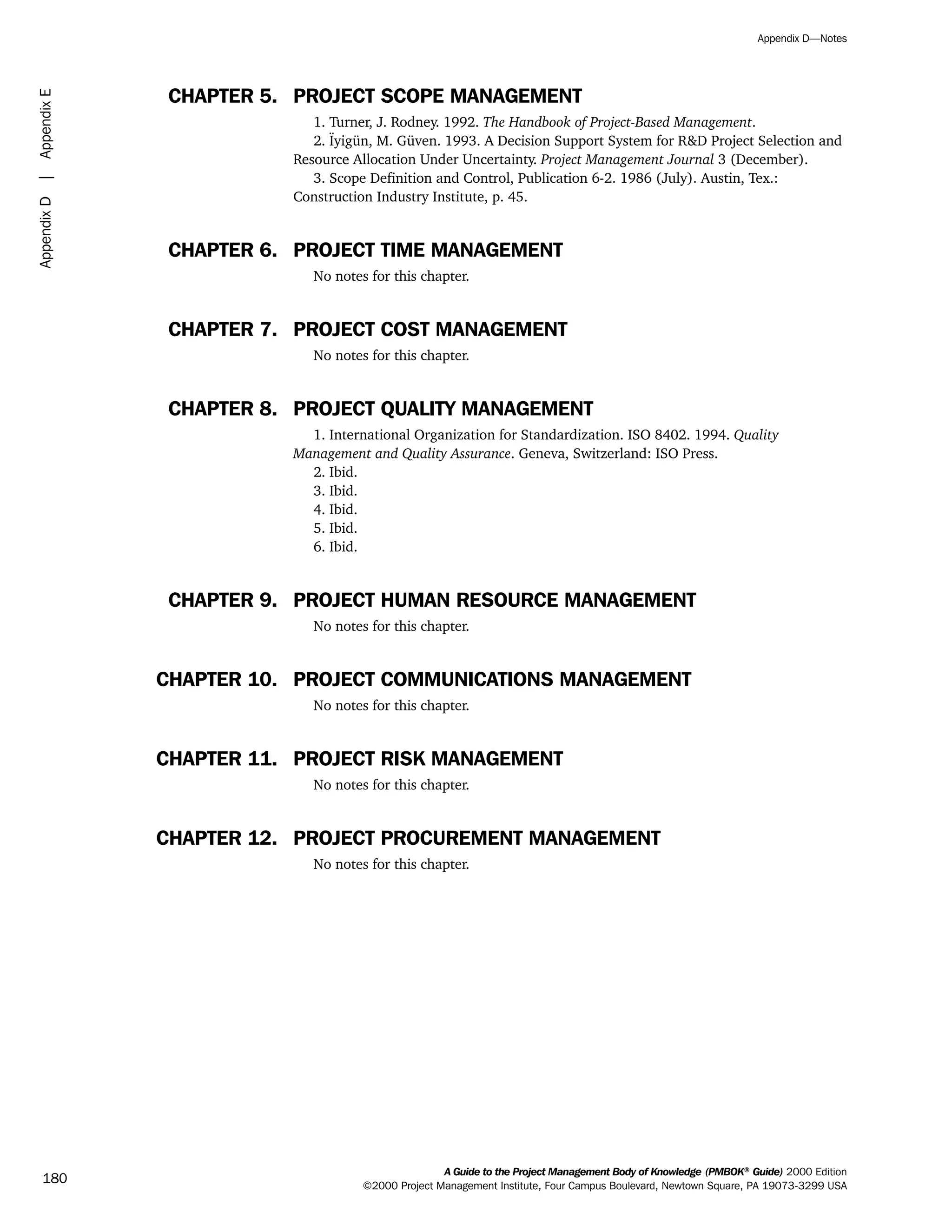 CHAPTER 5. PROJECT SCOPE MANAGEMENT
1. Turner, J. Rodney. 1992. The Handbook of Project-Based Management.
2. Ïyigün, M. Güven. 1993. A Decision Support System for R&D Project Selection and
Resource Allocation Under Uncertainty. Project Management Journal 3 (December).
3. Scope Definition and Control, Publication 6-2. 1986 (July). Austin, Tex.:
Construction Industry Institute, p. 45.
CHAPTER 6. PROJECT TIME MANAGEMENT
No notes for this chapter.
CHAPTER 7. PROJECT COST MANAGEMENT
No notes for this chapter.
CHAPTER 8. PROJECT QUALITY MANAGEMENT
1. International Organization for Standardization. ISO 8402. 1994. Quality
Management and Quality Assurance. Geneva, Switzerland: ISO Press.
2. Ibid.
3. Ibid.
4. Ibid.
5. Ibid.
6. Ibid.
CHAPTER 9. PROJECT HUMAN RESOURCE MANAGEMENT
No notes for this chapter.
CHAPTER 10. PROJECT COMMUNICATIONS MANAGEMENT
No notes for this chapter.
CHAPTER 11. PROJECT RISK MANAGEMENT
No notes for this chapter.
CHAPTER 12. PROJECT PROCUREMENT MANAGEMENT
No notes for this chapter.
A Guide to the Project Management Body of Knowledge (PMBOK®
Guide) 2000 Edition
©2000 Project Management Institute, Four Campus Boulevard, Newtown Square, PA 19073-3299 USA
Appendix D—Notes
180
AppendixD|AppendixE
ment
ge
❍ NAVIGATION LINKS
❍ ACROYMNS LIST
PLE
ment
ge
❍ ACRONYMS LIST
❍ ACROYMNS LIST
PLE
 