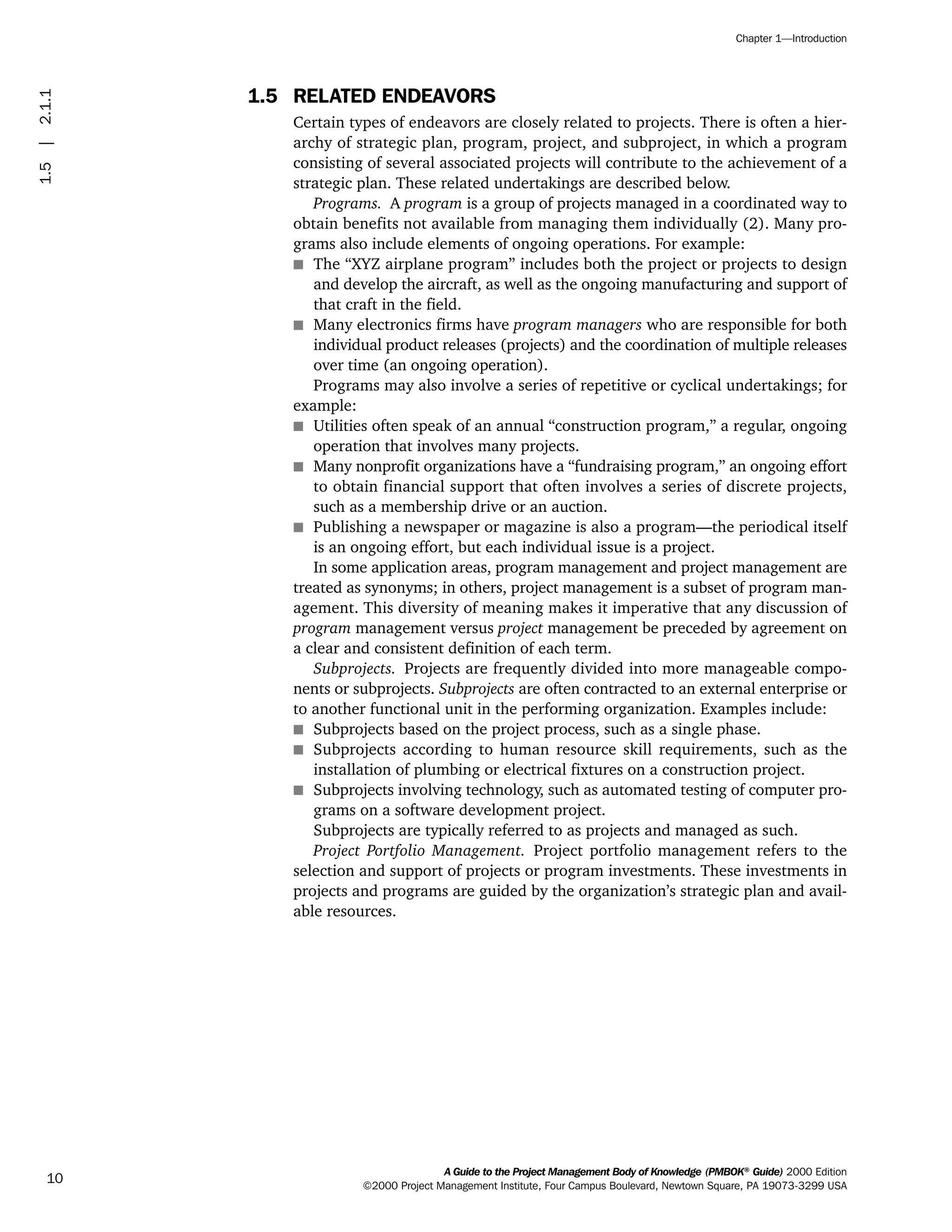 1.5 RELATED ENDEAVORS
Certain types of endeavors are closely related to projects. There is often a hier-
archy of strategic plan, program, project, and subproject, in which a program
consisting of several associated projects will contribute to the achievement of a
strategic plan. These related undertakings are described below.
Programs. A program is a group of projects managed in a coordinated way to
obtain benefits not available from managing them individually (2). Many pro-
grams also include elements of ongoing operations. For example:
s The “XYZ airplane program” includes both the project or projects to design
and develop the aircraft, as well as the ongoing manufacturing and support of
that craft in the field.
s Many electronics firms have program managers who are responsible for both
individual product releases (projects) and the coordination of multiple releases
over time (an ongoing operation).
Programs may also involve a series of repetitive or cyclical undertakings; for
example:
s Utilities often speak of an annual “construction program,” a regular, ongoing
operation that involves many projects.
s Many nonprofit organizations have a “fundraising program,” an ongoing effort
to obtain financial support that often involves a series of discrete projects,
such as a membership drive or an auction.
s Publishing a newspaper or magazine is also a program—the periodical itself
is an ongoing effort, but each individual issue is a project.
In some application areas, program management and project management are
treated as synonyms; in others, project management is a subset of program man-
agement. This diversity of meaning makes it imperative that any discussion of
program management versus project management be preceded by agreement on
a clear and consistent definition of each term.
Subprojects. Projects are frequently divided into more manageable compo-
nents or subprojects. Subprojects are often contracted to an external enterprise or
to another functional unit in the performing organization. Examples include:
s Subprojects based on the project process, such as a single phase.
s Subprojects according to human resource skill requirements, such as the
installation of plumbing or electrical fixtures on a construction project.
s Subprojects involving technology, such as automated testing of computer pro-
grams on a software development project.
Subprojects are typically referred to as projects and managed as such.
Project Portfolio Management. Project portfolio management refers to the
selection and support of projects or program investments. These investments in
projects and programs are guided by the organization’s strategic plan and avail-
able resources.
A Guide to the Project Management Body of Knowledge (PMBOK®
Guide) 2000 Edition
©2000 Project Management Institute, Four Campus Boulevard, Newtown Square, PA 19073-3299 USA
Chapter 1—Introduction
10
1.5|2.1.1
ment
ge
❍ NAVIGATION LINKS
❍ ACROYMNS LIST
PLE
ment
ge
❍ ACRONYMS LIST
❍ ACROYMNS LIST
PLE
 