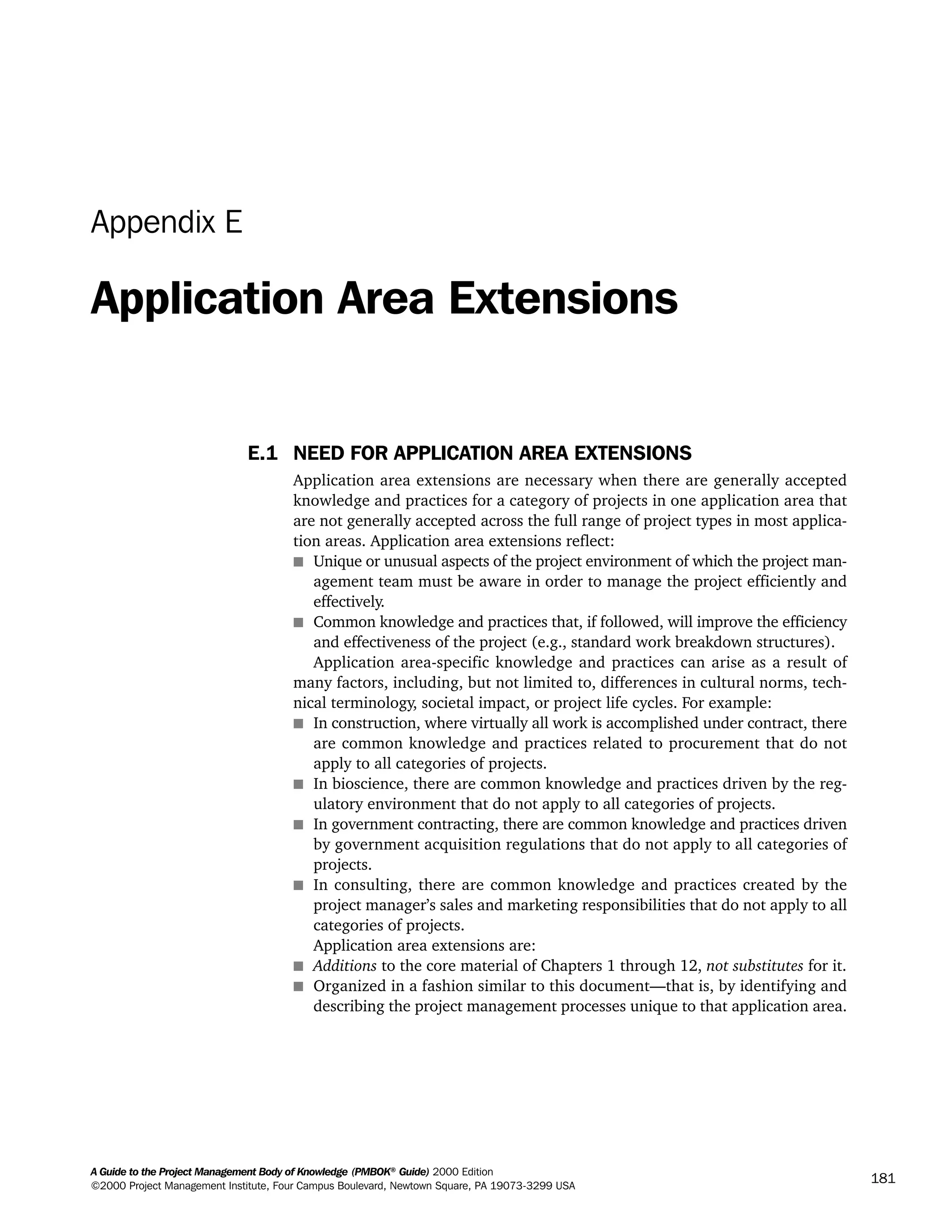 A Guide to the Project Management Body of Knowledge (PMBOK®
Guide) 2000 Edition
©2000 Project Management Institute, Four Campus Boulevard, Newtown Square, PA 19073-3299 USA
181
Appendix E
Application Area Extensions
E.1 NEED FOR APPLICATION AREA EXTENSIONS
Application area extensions are necessary when there are generally accepted
knowledge and practices for a category of projects in one application area that
are not generally accepted across the full range of project types in most applica-
tion areas. Application area extensions reflect:
s Unique or unusual aspects of the project environment of which the project man-
agement team must be aware in order to manage the project efficiently and
effectively.
s Common knowledge and practices that, if followed, will improve the efficiency
and effectiveness of the project (e.g., standard work breakdown structures).
Application area-specific knowledge and practices can arise as a result of
many factors, including, but not limited to, differences in cultural norms, tech-
nical terminology, societal impact, or project life cycles. For example:
s In construction, where virtually all work is accomplished under contract, there
are common knowledge and practices related to procurement that do not
apply to all categories of projects.
s In bioscience, there are common knowledge and practices driven by the reg-
ulatory environment that do not apply to all categories of projects.
s In government contracting, there are common knowledge and practices driven
by government acquisition regulations that do not apply to all categories of
projects.
s In consulting, there are common knowledge and practices created by the
project manager’s sales and marketing responsibilities that do not apply to all
categories of projects.
Application area extensions are:
s Additions to the core material of Chapters 1 through 12, not substitutes for it.
s Organized in a fashion similar to this document—that is, by identifying and
describing the project management processes unique to that application area.
A Guide to the
Project
Management
Body of
Knowledge
❍ NAVIGATION LINKS
❍ ACROYMNS LIST
SAMPLE
A Guide to the
Project
Management
Body of
Knowledge
❍ ACRONYMS LIST
❍ ACROYMNS LIST
SAMPLE
 