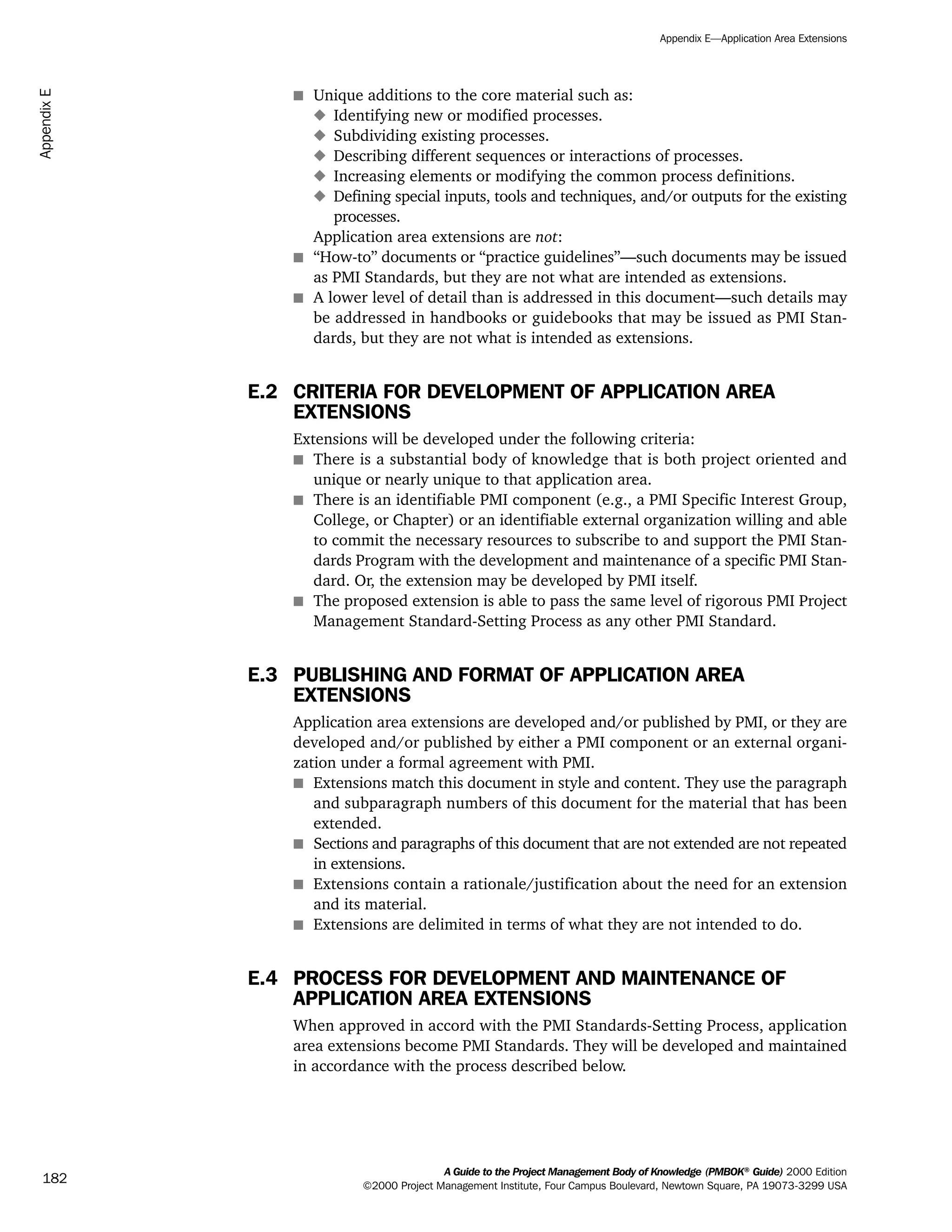 s Unique additions to the core material such as:
x Identifying new or modified processes.
x Subdividing existing processes.
x Describing different sequences or interactions of processes.
x Increasing elements or modifying the common process definitions.
x Defining special inputs, tools and techniques, and/or outputs for the existing
processes.
Application area extensions are not:
s “How-to” documents or “practice guidelines”—such documents may be issued
as PMI Standards, but they are not what are intended as extensions.
s A lower level of detail than is addressed in this document—such details may
be addressed in handbooks or guidebooks that may be issued as PMI Stan-
dards, but they are not what is intended as extensions.
E.2 CRITERIA FOR DEVELOPMENT OF APPLICATION AREA
EXTENSIONS
Extensions will be developed under the following criteria:
s There is a substantial body of knowledge that is both project oriented and
unique or nearly unique to that application area.
s There is an identifiable PMI component (e.g., a PMI Specific Interest Group,
College, or Chapter) or an identifiable external organization willing and able
to commit the necessary resources to subscribe to and support the PMI Stan-
dards Program with the development and maintenance of a specific PMI Stan-
dard. Or, the extension may be developed by PMI itself.
s The proposed extension is able to pass the same level of rigorous PMI Project
Management Standard-Setting Process as any other PMI Standard.
E.3 PUBLISHING AND FORMAT OF APPLICATION AREA
EXTENSIONS
Application area extensions are developed and/or published by PMI, or they are
developed and/or published by either a PMI component or an external organi-
zation under a formal agreement with PMI.
s Extensions match this document in style and content. They use the paragraph
and subparagraph numbers of this document for the material that has been
extended.
s Sections and paragraphs of this document that are not extended are not repeated
in extensions.
s Extensions contain a rationale/justification about the need for an extension
and its material.
s Extensions are delimited in terms of what they are not intended to do.
E.4 PROCESS FOR DEVELOPMENT AND MAINTENANCE OF
APPLICATION AREA EXTENSIONS
When approved in accord with the PMI Standards-Setting Process, application
area extensions become PMI Standards. They will be developed and maintained
in accordance with the process described below.
A Guide to the Project Management Body of Knowledge (PMBOK®
Guide) 2000 Edition
©2000 Project Management Institute, Four Campus Boulevard, Newtown Square, PA 19073-3299 USA
Appendix E—Application Area Extensions
182
AppendixE
ment
ge
❍ NAVIGATION LINKS
❍ ACROYMNS LIST
PLE
ment
ge
❍ ACRONYMS LIST
❍ ACROYMNS LIST
PLE
 