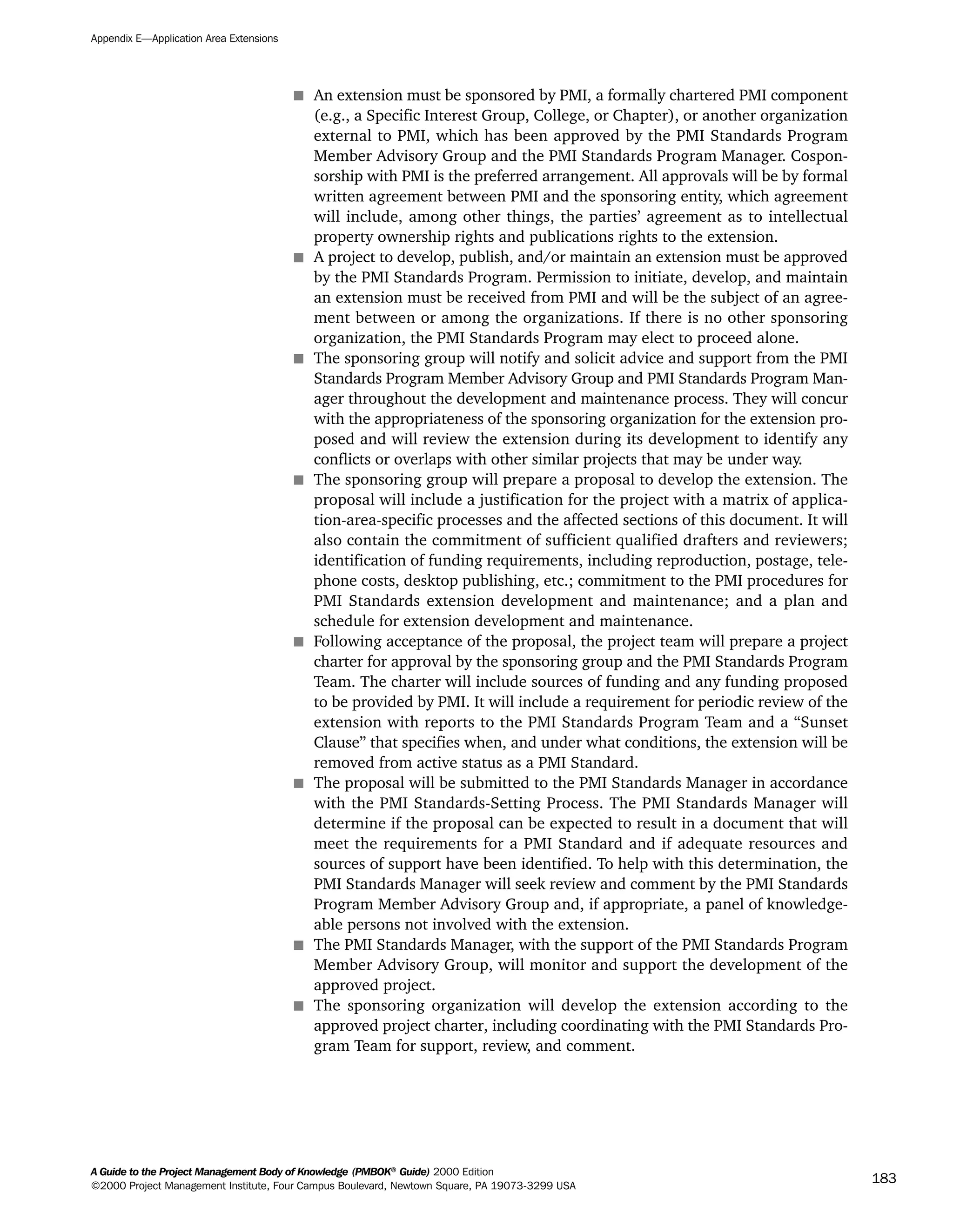 s An extension must be sponsored by PMI, a formally chartered PMI component
(e.g., a Specific Interest Group, College, or Chapter), or another organization
external to PMI, which has been approved by the PMI Standards Program
Member Advisory Group and the PMI Standards Program Manager. Cospon-
sorship with PMI is the preferred arrangement. All approvals will be by formal
written agreement between PMI and the sponsoring entity, which agreement
will include, among other things, the parties’ agreement as to intellectual
property ownership rights and publications rights to the extension.
s A project to develop, publish, and/or maintain an extension must be approved
by the PMI Standards Program. Permission to initiate, develop, and maintain
an extension must be received from PMI and will be the subject of an agree-
ment between or among the organizations. If there is no other sponsoring
organization, the PMI Standards Program may elect to proceed alone.
s The sponsoring group will notify and solicit advice and support from the PMI
Standards Program Member Advisory Group and PMI Standards Program Man-
ager throughout the development and maintenance process. They will concur
with the appropriateness of the sponsoring organization for the extension pro-
posed and will review the extension during its development to identify any
conflicts or overlaps with other similar projects that may be under way.
s The sponsoring group will prepare a proposal to develop the extension. The
proposal will include a justification for the project with a matrix of applica-
tion-area-specific processes and the affected sections of this document. It will
also contain the commitment of sufficient qualified drafters and reviewers;
identification of funding requirements, including reproduction, postage, tele-
phone costs, desktop publishing, etc.; commitment to the PMI procedures for
PMI Standards extension development and maintenance; and a plan and
schedule for extension development and maintenance.
s Following acceptance of the proposal, the project team will prepare a project
charter for approval by the sponsoring group and the PMI Standards Program
Team. The charter will include sources of funding and any funding proposed
to be provided by PMI. It will include a requirement for periodic review of the
extension with reports to the PMI Standards Program Team and a “Sunset
Clause” that specifies when, and under what conditions, the extension will be
removed from active status as a PMI Standard.
s The proposal will be submitted to the PMI Standards Manager in accordance
with the PMI Standards-Setting Process. The PMI Standards Manager will
determine if the proposal can be expected to result in a document that will
meet the requirements for a PMI Standard and if adequate resources and
sources of support have been identified. To help with this determination, the
PMI Standards Manager will seek review and comment by the PMI Standards
Program Member Advisory Group and, if appropriate, a panel of knowledge-
able persons not involved with the extension.
s The PMI Standards Manager, with the support of the PMI Standards Program
Member Advisory Group, will monitor and support the development of the
approved project.
s The sponsoring organization will develop the extension according to the
approved project charter, including coordinating with the PMI Standards Pro-
gram Team for support, review, and comment.
Appendix E—Application Area Extensions
A Guide to the Project Management Body of Knowledge (PMBOK®
Guide) 2000 Edition
©2000 Project Management Institute, Four Campus Boulevard, Newtown Square, PA 19073-3299 USA
183
A Guide to the
Project
Management
Body of
Knowledge
❍ NAVIGATION LINKS
❍ ACROYMNS LIST
SAMPLE
A Guide to the
Project
Management
Body of
Knowledge
❍ ACRONYMS LIST
❍ ACROYMNS LIST
SAMPLE
 