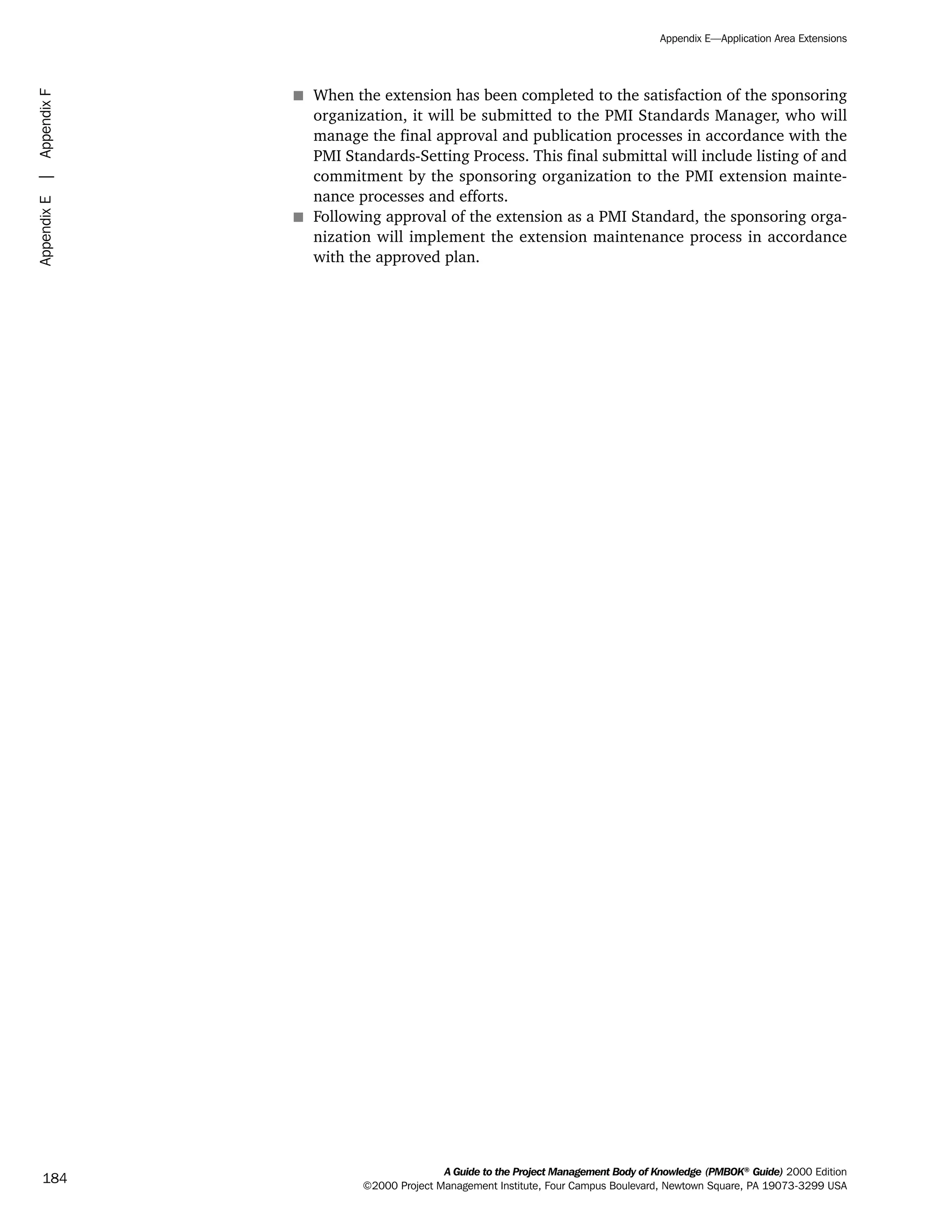 s When the extension has been completed to the satisfaction of the sponsoring
organization, it will be submitted to the PMI Standards Manager, who will
manage the final approval and publication processes in accordance with the
PMI Standards-Setting Process. This final submittal will include listing of and
commitment by the sponsoring organization to the PMI extension mainte-
nance processes and efforts.
s Following approval of the extension as a PMI Standard, the sponsoring orga-
nization will implement the extension maintenance process in accordance
with the approved plan.
A Guide to the Project Management Body of Knowledge (PMBOK®
Guide) 2000 Edition
©2000 Project Management Institute, Four Campus Boulevard, Newtown Square, PA 19073-3299 USA
Appendix E—Application Area Extensions
184
AppendixE|AppendixF
ment
ge
❍ NAVIGATION LINKS
❍ ACROYMNS LIST
PLE
ment
ge
❍ ACRONYMS LIST
❍ ACROYMNS LIST
PLE
 