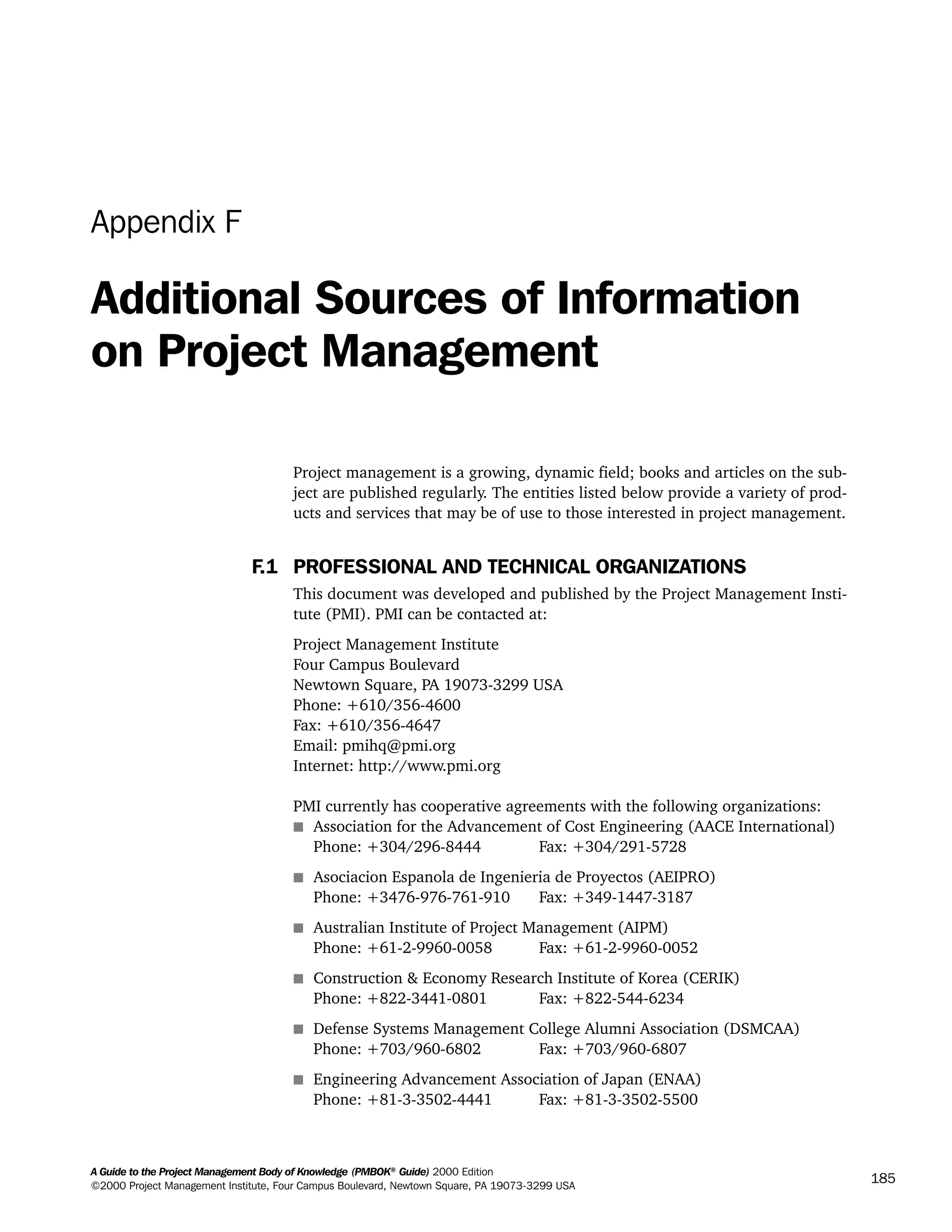 A Guide to the Project Management Body of Knowledge (PMBOK®
Guide) 2000 Edition
©2000 Project Management Institute, Four Campus Boulevard, Newtown Square, PA 19073-3299 USA
185
Appendix F
Additional Sources of Information
on Project Management
Project management is a growing, dynamic field; books and articles on the sub-
ject are published regularly. The entities listed below provide a variety of prod-
ucts and services that may be of use to those interested in project management.
F.1 PROFESSIONAL AND TECHNICAL ORGANIZATIONS
This document was developed and published by the Project Management Insti-
tute (PMI). PMI can be contacted at:
Project Management Institute
Four Campus Boulevard
Newtown Square, PA 19073-3299 USA
Phone: +610/356-4600
Fax: +610/356-4647
Email: pmihq@pmi.org
Internet: http://www.pmi.org
PMI currently has cooperative agreements with the following organizations:
s Association for the Advancement of Cost Engineering (AACE International)
Phone: +304/296-8444 Fax: +304/291-5728
s Asociacion Espanola de Ingenieria de Proyectos (AEIPRO)
Phone: +3476-976-761-910 Fax: +349-1447-3187
s Australian Institute of Project Management (AIPM)
Phone: +61-2-9960-0058 Fax: +61-2-9960-0052
s Construction & Economy Research Institute of Korea (CERIK)
Phone: +822-3441-0801 Fax: +822-544-6234
s Defense Systems Management College Alumni Association (DSMCAA)
Phone: +703/960-6802 Fax: +703/960-6807
s Engineering Advancement Association of Japan (ENAA)
Phone: +81-3-3502-4441 Fax: +81-3-3502-5500
A Guide to the
Project
Management
Body of
Knowledge
❍ NAVIGATION LINKS
❍ ACROYMNS LIST
SAMPLE
A Guide to the
Project
Management
Body of
Knowledge
❍ ACRONYMS LIST
❍ ACROYMNS LIST
SAMPLE
 