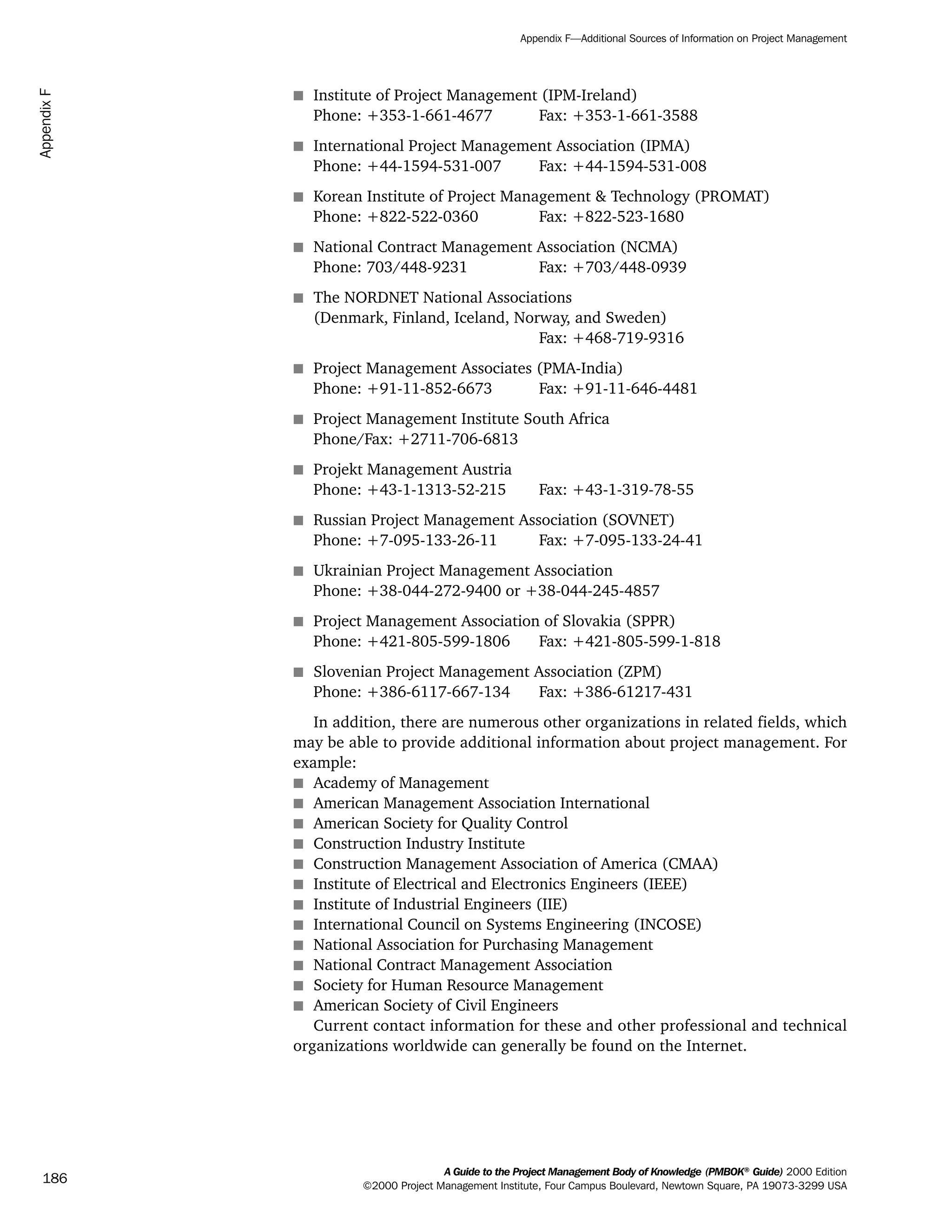 s Institute of Project Management (IPM-Ireland)
Phone: +353-1-661-4677 Fax: +353-1-661-3588
s International Project Management Association (IPMA)
Phone: +44-1594-531-007 Fax: +44-1594-531-008
s Korean Institute of Project Management & Technology (PROMAT)
Phone: +822-522-0360 Fax: +822-523-1680
s National Contract Management Association (NCMA)
Phone: 703/448-9231 Fax: +703/448-0939
s The NORDNET National Associations
(Denmark, Finland, Iceland, Norway, and Sweden)
Fax: +468-719-9316
s Project Management Associates (PMA-India)
Phone: +91-11-852-6673 Fax: +91-11-646-4481
s Project Management Institute South Africa
Phone/Fax: +2711-706-6813
s Projekt Management Austria
Phone: +43-1-1313-52-215 Fax: +43-1-319-78-55
s Russian Project Management Association (SOVNET)
Phone: +7-095-133-26-11 Fax: +7-095-133-24-41
s Ukrainian Project Management Association
Phone: +38-044-272-9400 or +38-044-245-4857
s Project Management Association of Slovakia (SPPR)
Phone: +421-805-599-1806 Fax: +421-805-599-1-818
s Slovenian Project Management Association (ZPM)
Phone: +386-6117-667-134 Fax: +386-61217-431
In addition, there are numerous other organizations in related fields, which
may be able to provide additional information about project management. For
example:
s Academy of Management
s American Management Association International
s American Society for Quality Control
s Construction Industry Institute
s Construction Management Association of America (CMAA)
s Institute of Electrical and Electronics Engineers (IEEE)
s Institute of Industrial Engineers (IIE)
s International Council on Systems Engineering (INCOSE)
s National Association for Purchasing Management
s National Contract Management Association
s Society for Human Resource Management
s American Society of Civil Engineers
Current contact information for these and other professional and technical
organizations worldwide can generally be found on the Internet.
A Guide to the Project Management Body of Knowledge (PMBOK®
Guide) 2000 Edition
©2000 Project Management Institute, Four Campus Boulevard, Newtown Square, PA 19073-3299 USA
Appendix F—Additional Sources of Information on Project Management
186
AppendixF
ment
ge
❍ NAVIGATION LINKS
❍ ACROYMNS LIST
PLE
ment
ge
❍ ACRONYMS LIST
❍ ACROYMNS LIST
PLE
 