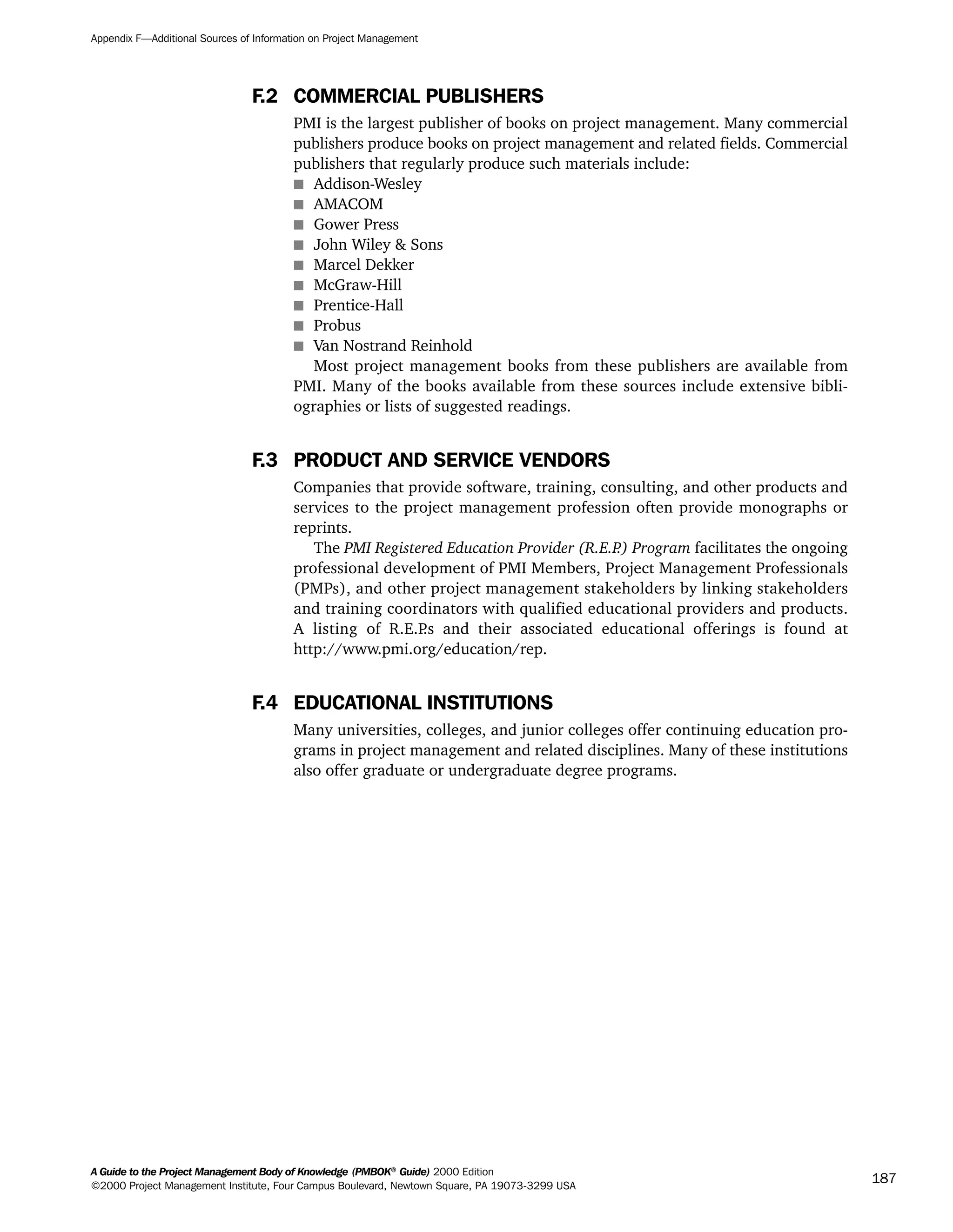 F.2 COMMERCIAL PUBLISHERS
PMI is the largest publisher of books on project management. Many commercial
publishers produce books on project management and related fields. Commercial
publishers that regularly produce such materials include:
s Addison-Wesley
s AMACOM
s Gower Press
s John Wiley & Sons
s Marcel Dekker
s McGraw-Hill
s Prentice-Hall
s Probus
s Van Nostrand Reinhold
Most project management books from these publishers are available from
PMI. Many of the books available from these sources include extensive bibli-
ographies or lists of suggested readings.
F.3 PRODUCT AND SERVICE VENDORS
Companies that provide software, training, consulting, and other products and
services to the project management profession often provide monographs or
reprints.
The PMI Registered Education Provider (R.E.P.) Program facilitates the ongoing
professional development of PMI Members, Project Management Professionals
(PMPs), and other project management stakeholders by linking stakeholders
and training coordinators with qualified educational providers and products.
A listing of R.E.P.s and their associated educational offerings is found at
http://www.pmi.org/education/rep.
F.4 EDUCATIONAL INSTITUTIONS
Many universities, colleges, and junior colleges offer continuing education pro-
grams in project management and related disciplines. Many of these institutions
also offer graduate or undergraduate degree programs.
Appendix F—Additional Sources of Information on Project Management
A Guide to the Project Management Body of Knowledge (PMBOK®
Guide) 2000 Edition
©2000 Project Management Institute, Four Campus Boulevard, Newtown Square, PA 19073-3299 USA
187
A Guide to the
Project
Management
Body of
Knowledge
❍ NAVIGATION LINKS
❍ ACROYMNS LIST
SAMPLE
A Guide to the
Project
Management
Body of
Knowledge
❍ ACRONYMS LIST
❍ ACROYMNS LIST
SAMPLE
 