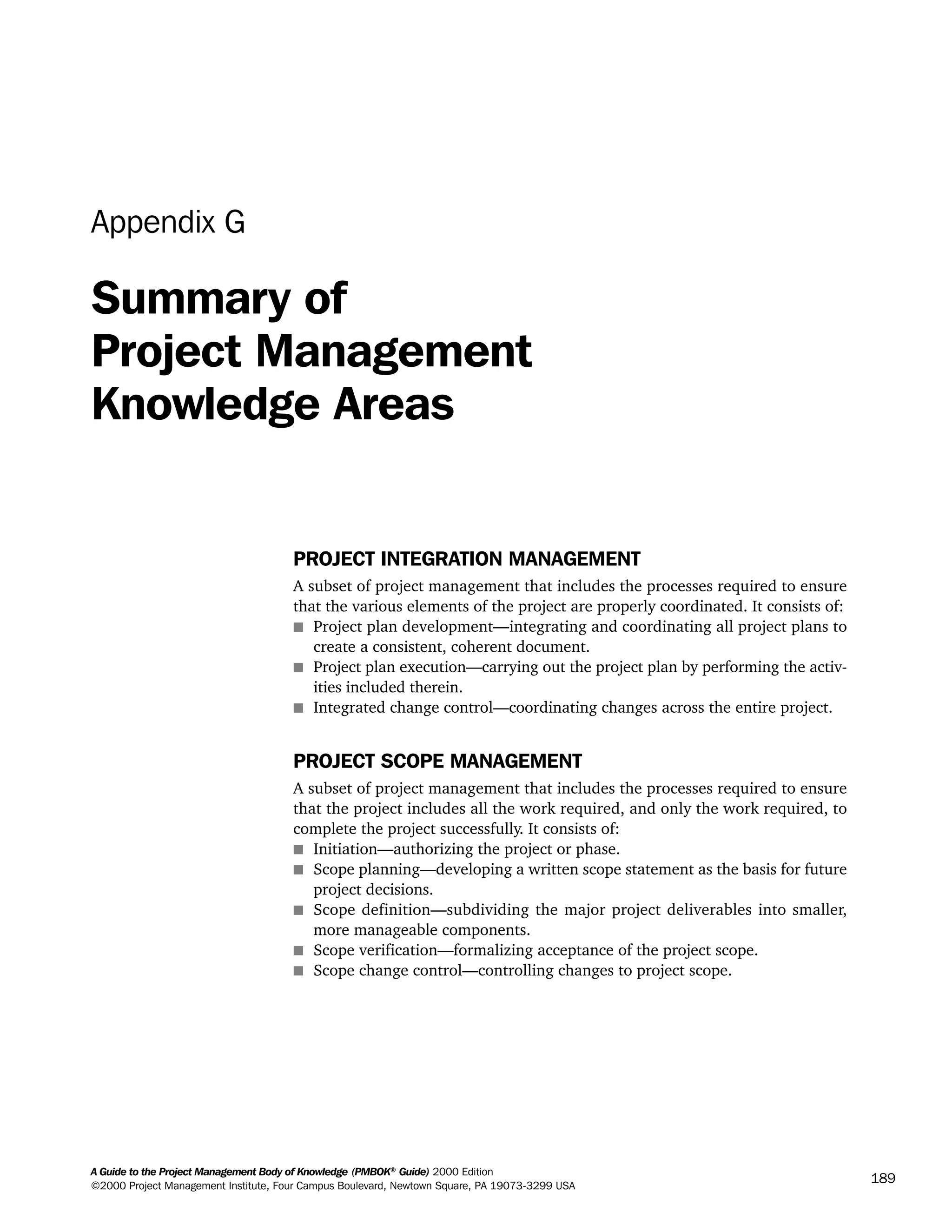A Guide to the Project Management Body of Knowledge (PMBOK®
Guide) 2000 Edition
©2000 Project Management Institute, Four Campus Boulevard, Newtown Square, PA 19073-3299 USA
189
Appendix G
Summary of
Project Management
Knowledge Areas
PROJECT INTEGRATION MANAGEMENT
A subset of project management that includes the processes required to ensure
that the various elements of the project are properly coordinated. It consists of:
s Project plan development—integrating and coordinating all project plans to
create a consistent, coherent document.
s Project plan execution—carrying out the project plan by performing the activ-
ities included therein.
s Integrated change control—coordinating changes across the entire project.
PROJECT SCOPE MANAGEMENT
A subset of project management that includes the processes required to ensure
that the project includes all the work required, and only the work required, to
complete the project successfully. It consists of:
s Initiation—authorizing the project or phase.
s Scope planning—developing a written scope statement as the basis for future
project decisions.
s Scope definition—subdividing the major project deliverables into smaller,
more manageable components.
s Scope verification—formalizing acceptance of the project scope.
s Scope change control—controlling changes to project scope.
A Guide to the
Project
Management
Body of
Knowledge
❍ NAVIGATION LINKS
❍ ACROYMNS LIST
SAMPLE
A Guide to the
Project
Management
Body of
Knowledge
❍ ACRONYMS LIST
❍ ACROYMNS LIST
SAMPLE
 