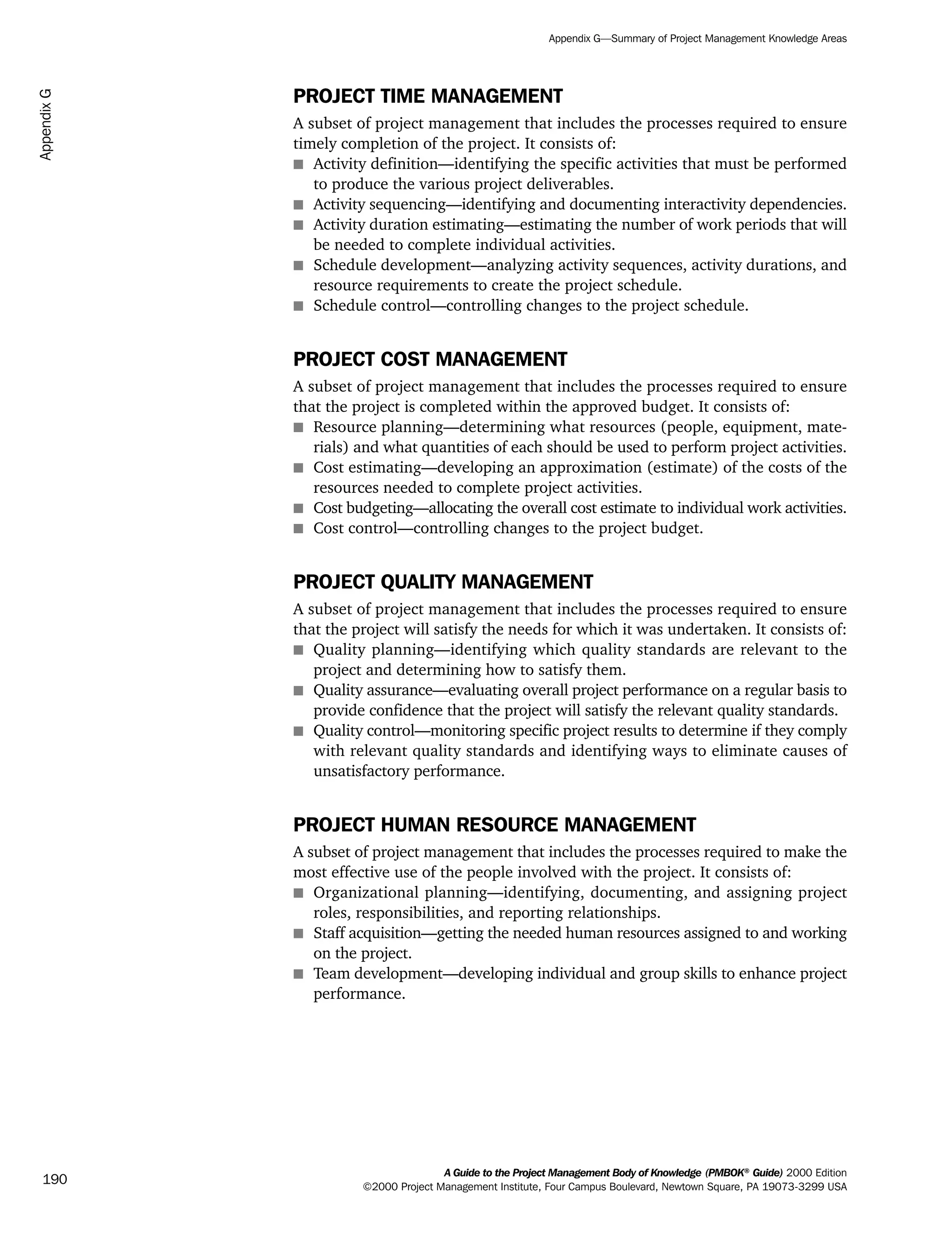 PROJECT TIME MANAGEMENT
A subset of project management that includes the processes required to ensure
timely completion of the project. It consists of:
s Activity definition—identifying the specific activities that must be performed
to produce the various project deliverables.
s Activity sequencing—identifying and documenting interactivity dependencies.
s Activity duration estimating—estimating the number of work periods that will
be needed to complete individual activities.
s Schedule development—analyzing activity sequences, activity durations, and
resource requirements to create the project schedule.
s Schedule control—controlling changes to the project schedule.
PROJECT COST MANAGEMENT
A subset of project management that includes the processes required to ensure
that the project is completed within the approved budget. It consists of:
s Resource planning—determining what resources (people, equipment, mate-
rials) and what quantities of each should be used to perform project activities.
s Cost estimating—developing an approximation (estimate) of the costs of the
resources needed to complete project activities.
s Cost budgeting—allocating the overall cost estimate to individual work activities.
s Cost control—controlling changes to the project budget.
PROJECT QUALITY MANAGEMENT
A subset of project management that includes the processes required to ensure
that the project will satisfy the needs for which it was undertaken. It consists of:
s Quality planning—identifying which quality standards are relevant to the
project and determining how to satisfy them.
s Quality assurance—evaluating overall project performance on a regular basis to
provide confidence that the project will satisfy the relevant quality standards.
s Quality control—monitoring specific project results to determine if they comply
with relevant quality standards and identifying ways to eliminate causes of
unsatisfactory performance.
PROJECT HUMAN RESOURCE MANAGEMENT
A subset of project management that includes the processes required to make the
most effective use of the people involved with the project. It consists of:
s Organizational planning—identifying, documenting, and assigning project
roles, responsibilities, and reporting relationships.
s Staff acquisition—getting the needed human resources assigned to and working
on the project.
s Team development—developing individual and group skills to enhance project
performance.
A Guide to the Project Management Body of Knowledge (PMBOK®
Guide) 2000 Edition
©2000 Project Management Institute, Four Campus Boulevard, Newtown Square, PA 19073-3299 USA
Appendix G—Summary of Project Management Knowledge Areas
190
AppendixG
ment
ge
❍ NAVIGATION LINKS
❍ ACROYMNS LIST
PLE
ment
ge
❍ ACRONYMS LIST
❍ ACROYMNS LIST
PLE
 