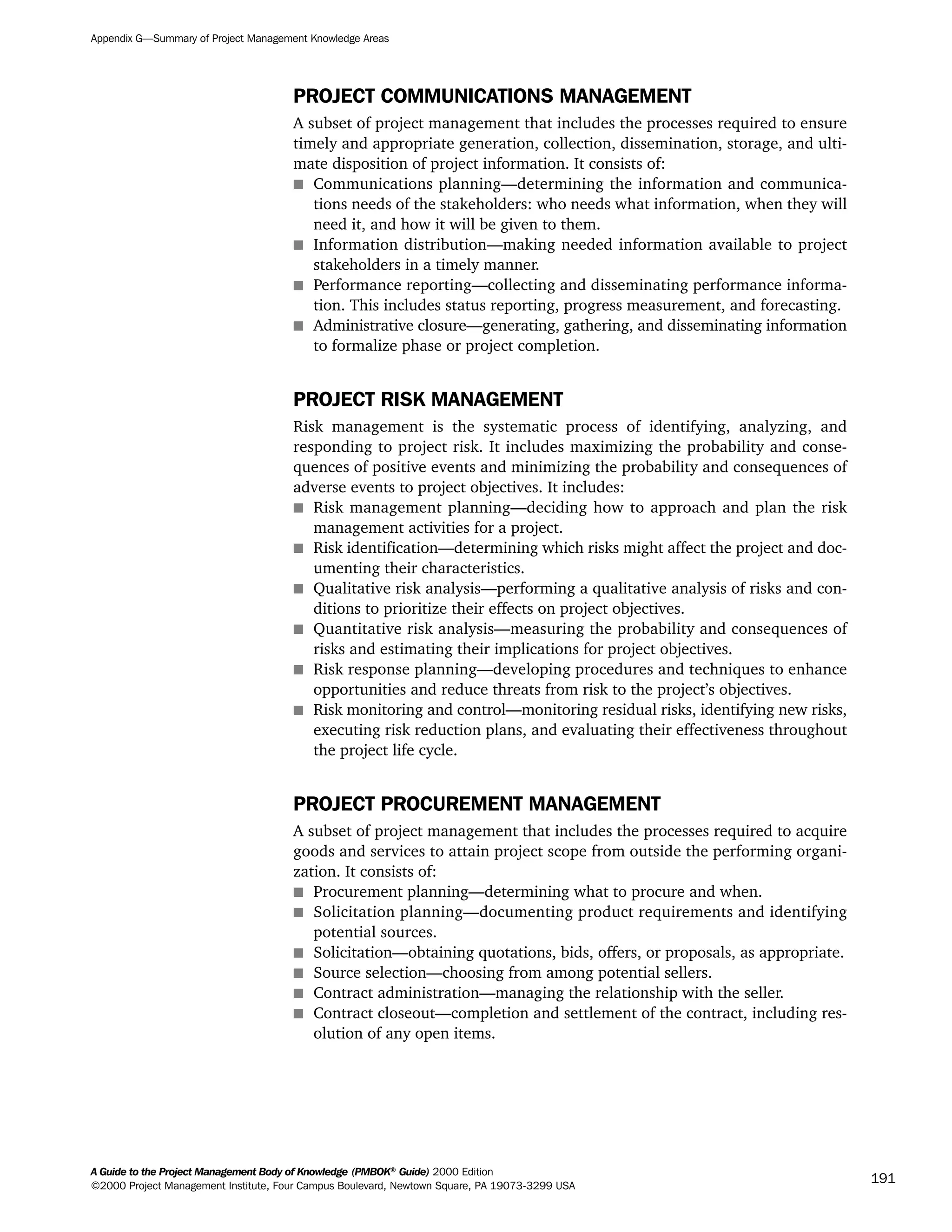 PROJECT COMMUNICATIONS MANAGEMENT
A subset of project management that includes the processes required to ensure
timely and appropriate generation, collection, dissemination, storage, and ulti-
mate disposition of project information. It consists of:
s Communications planning—determining the information and communica-
tions needs of the stakeholders: who needs what information, when they will
need it, and how it will be given to them.
s Information distribution—making needed information available to project
stakeholders in a timely manner.
s Performance reporting—collecting and disseminating performance informa-
tion. This includes status reporting, progress measurement, and forecasting.
s Administrative closure—generating, gathering, and disseminating information
to formalize phase or project completion.
PROJECT RISK MANAGEMENT
Risk management is the systematic process of identifying, analyzing, and
responding to project risk. It includes maximizing the probability and conse-
quences of positive events and minimizing the probability and consequences of
adverse events to project objectives. It includes:
s Risk management planning—deciding how to approach and plan the risk
management activities for a project.
s Risk identification—determining which risks might affect the project and doc-
umenting their characteristics.
s Qualitative risk analysis—performing a qualitative analysis of risks and con-
ditions to prioritize their effects on project objectives.
s Quantitative risk analysis—measuring the probability and consequences of
risks and estimating their implications for project objectives.
s Risk response planning—developing procedures and techniques to enhance
opportunities and reduce threats from risk to the project’s objectives.
s Risk monitoring and control—monitoring residual risks, identifying new risks,
executing risk reduction plans, and evaluating their effectiveness throughout
the project life cycle.
PROJECT PROCUREMENT MANAGEMENT
A subset of project management that includes the processes required to acquire
goods and services to attain project scope from outside the performing organi-
zation. It consists of:
s Procurement planning—determining what to procure and when.
s Solicitation planning—documenting product requirements and identifying
potential sources.
s Solicitation—obtaining quotations, bids, offers, or proposals, as appropriate.
s Source selection—choosing from among potential sellers.
s Contract administration—managing the relationship with the seller.
s Contract closeout—completion and settlement of the contract, including res-
olution of any open items.
Appendix G—Summary of Project Management Knowledge Areas
A Guide to the Project Management Body of Knowledge (PMBOK®
Guide) 2000 Edition
©2000 Project Management Institute, Four Campus Boulevard, Newtown Square, PA 19073-3299 USA
191
A Guide to the
Project
Management
Body of
Knowledge
❍ NAVIGATION LINKS
❍ ACROYMNS LIST
SAMPLE
A Guide to the
Project
Management
Body of
Knowledge
❍ ACRONYMS LIST
❍ ACROYMNS LIST
SAMPLE
 