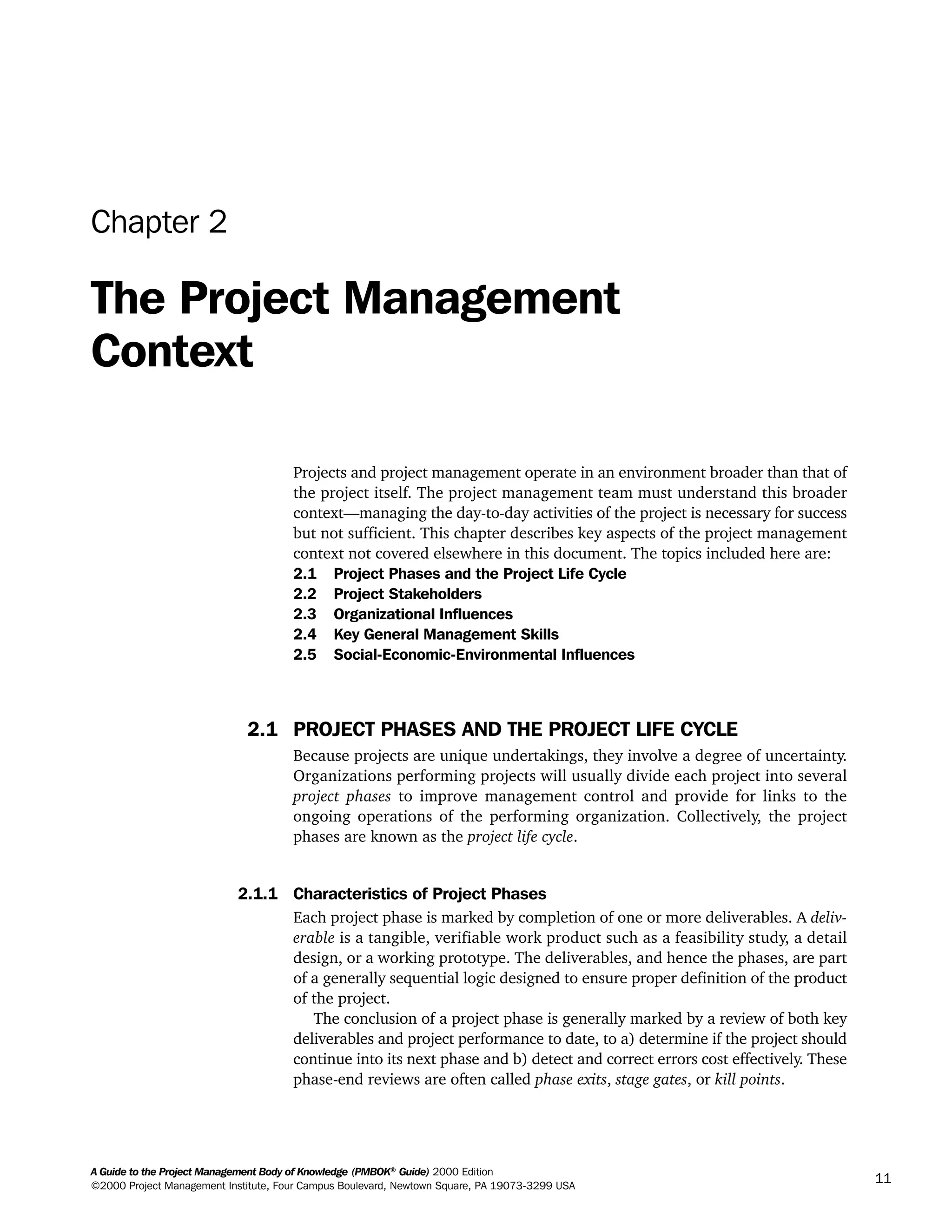 A Guide to the Project Management Body of Knowledge (PMBOK®
Guide) 2000 Edition
©2000 Project Management Institute, Four Campus Boulevard, Newtown Square, PA 19073-3299 USA
11
Chapter 2
The Project Management
Context
Projects and project management operate in an environment broader than that of
the project itself. The project management team must understand this broader
context—managing the day-to-day activities of the project is necessary for success
but not sufficient. This chapter describes key aspects of the project management
context not covered elsewhere in this document. The topics included here are:
2.1 Project Phases and the Project Life Cycle
2.2 Project Stakeholders
2.3 Organizational Influences
2.4 Key General Management Skills
2.5 Social-Economic-Environmental Influences
2.1 PROJECT PHASES AND THE PROJECT LIFE CYCLE
Because projects are unique undertakings, they involve a degree of uncertainty.
Organizations performing projects will usually divide each project into several
project phases to improve management control and provide for links to the
ongoing operations of the performing organization. Collectively, the project
phases are known as the project life cycle.
2.1.1 Characteristics of Project Phases
Each project phase is marked by completion of one or more deliverables. A deliv-
erable is a tangible, verifiable work product such as a feasibility study, a detail
design, or a working prototype. The deliverables, and hence the phases, are part
of a generally sequential logic designed to ensure proper definition of the product
of the project.
The conclusion of a project phase is generally marked by a review of both key
deliverables and project performance to date, to a) determine if the project should
continue into its next phase and b) detect and correct errors cost effectively. These
phase-end reviews are often called phase exits, stage gates, or kill points.
A Guide to the
Project
Management
Body of
Knowledge
❍ NAVIGATION LINKS
❍ ACROYMNS LIST
SAMPLE
A Guide to the
Project
Management
Body of
Knowledge
❍ ACRONYMS LIST
❍ ACROYMNS LIST
SAMPLE
 
