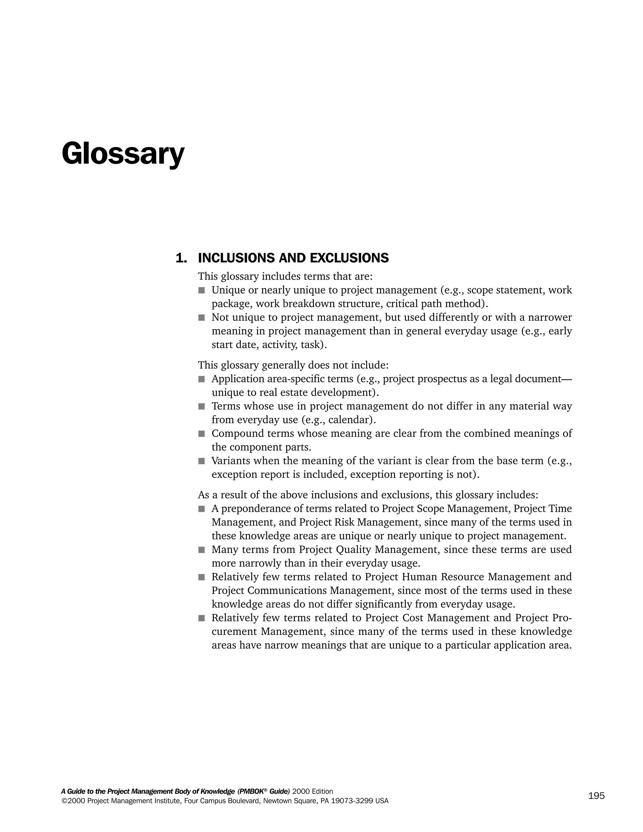 A Guide to the Project Management Body of Knowledge (PMBOK®
Guide) 2000 Edition
©2000 Project Management Institute, Four Campus Boulevard, Newtown Square, PA 19073-3299 USA
195
Glossary
1. INCLUSIONS AND EXCLUSIONS
This glossary includes terms that are:
s Unique or nearly unique to project management (e.g., scope statement, work
package, work breakdown structure, critical path method).
s Not unique to project management, but used differently or with a narrower
meaning in project management than in general everyday usage (e.g., early
start date, activity, task).
This glossary generally does not include:
s Application area-specific terms (e.g., project prospectus as a legal document—
unique to real estate development).
s Terms whose use in project management do not differ in any material way
from everyday use (e.g., calendar).
s Compound terms whose meaning are clear from the combined meanings of
the component parts.
s Variants when the meaning of the variant is clear from the base term (e.g.,
exception report is included, exception reporting is not).
As a result of the above inclusions and exclusions, this glossary includes:
s A preponderance of terms related to Project Scope Management, Project Time
Management, and Project Risk Management, since many of the terms used in
these knowledge areas are unique or nearly unique to project management.
s Many terms from Project Quality Management, since these terms are used
more narrowly than in their everyday usage.
s Relatively few terms related to Project Human Resource Management and
Project Communications Management, since most of the terms used in these
knowledge areas do not differ significantly from everyday usage.
s Relatively few terms related to Project Cost Management and Project Pro-
curement Management, since many of the terms used in these knowledge
areas have narrow meanings that are unique to a particular application area.
A Guide to the
Project
Management
Body of
Knowledge
❍ NAVIGATION LINKS
❍ ACROYMNS LIST
SAMPLE
A Guide to the
Project
Management
Body of
Knowledge
❍ ACRONYMS LIST
❍ ACROYMNS LIST
SAMPLE
 