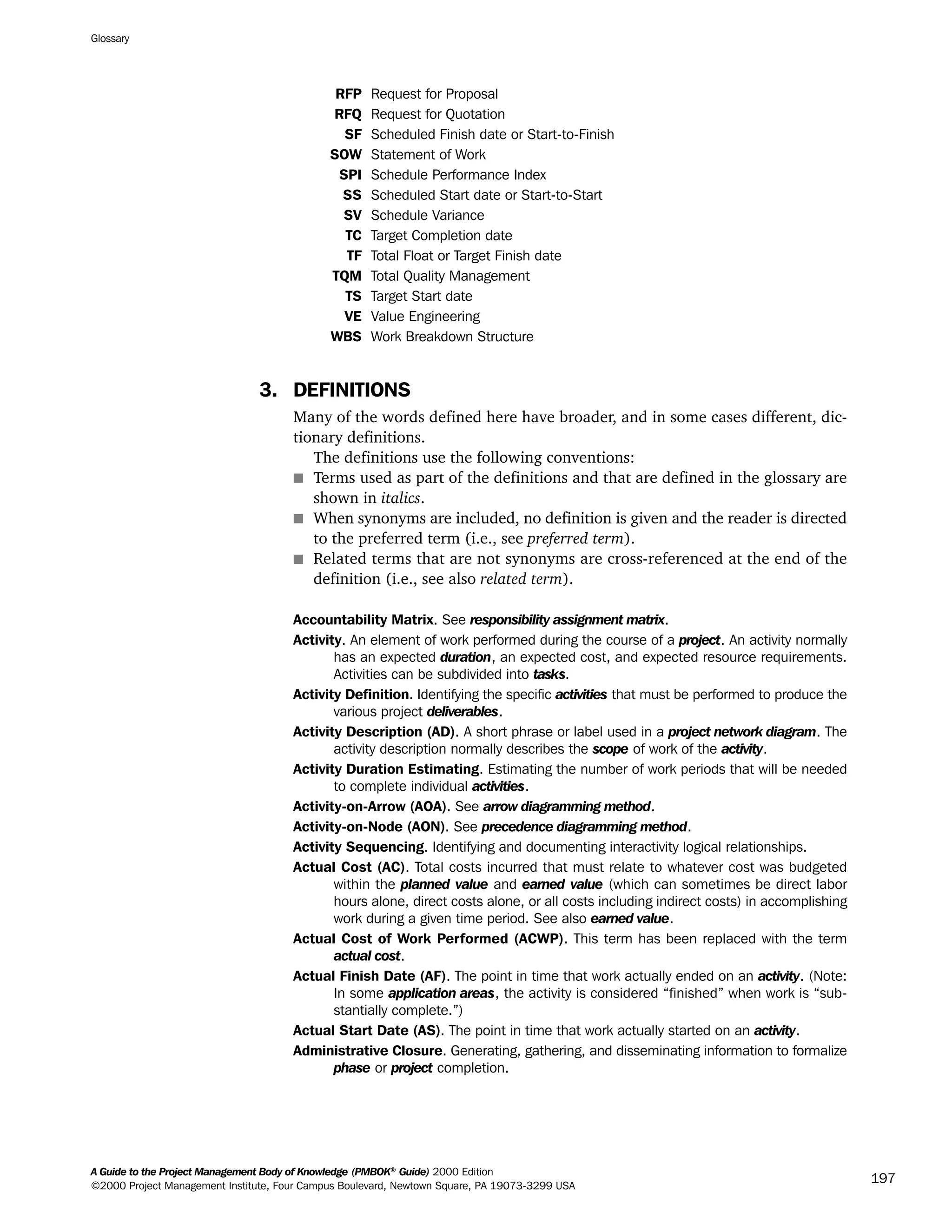 RFP Request for Proposal
RFQ Request for Quotation
SF Scheduled Finish date or Start-to-Finish
SOW Statement of Work
SPI Schedule Performance Index
SS Scheduled Start date or Start-to-Start
SV Schedule Variance
TC Target Completion date
TF Total Float or Target Finish date
TQM Total Quality Management
TS Target Start date
VE Value Engineering
WBS Work Breakdown Structure
3. DEFINITIONS
Many of the words defined here have broader, and in some cases different, dic-
tionary definitions.
The definitions use the following conventions:
s Terms used as part of the definitions and that are defined in the glossary are
shown in italics.
s When synonyms are included, no definition is given and the reader is directed
to the preferred term (i.e., see preferred term).
s Related terms that are not synonyms are cross-referenced at the end of the
definition (i.e., see also related term).
Accountability Matrix. See responsibility assignment matrix.
Activity. An element of work performed during the course of a project. An activity normally
has an expected duration, an expected cost, and expected resource requirements.
Activities can be subdivided into tasks.
Activity Definition. Identifying the specific activities that must be performed to produce the
various project deliverables.
Activity Description (AD). A short phrase or label used in a project network diagram. The
activity description normally describes the scope of work of the activity.
Activity Duration Estimating. Estimating the number of work periods that will be needed
to complete individual activities.
Activity-on-Arrow (AOA). See arrow diagramming method.
Activity-on-Node (AON). See precedence diagramming method.
Activity Sequencing. Identifying and documenting interactivity logical relationships.
Actual Cost (AC). Total costs incurred that must relate to whatever cost was budgeted
within the planned value and earned value (which can sometimes be direct labor
hours alone, direct costs alone, or all costs including indirect costs) in accomplishing
work during a given time period. See also earned value.
Actual Cost of Work Performed (ACWP). This term has been replaced with the term
actual cost.
Actual Finish Date (AF). The point in time that work actually ended on an activity. (Note:
In some application areas, the activity is considered “finished” when work is “sub-
stantially complete.”)
Actual Start Date (AS). The point in time that work actually started on an activity.
Administrative Closure. Generating, gathering, and disseminating information to formalize
phase or project completion.
Glossary
A Guide to the Project Management Body of Knowledge (PMBOK®
Guide) 2000 Edition
©2000 Project Management Institute, Four Campus Boulevard, Newtown Square, PA 19073-3299 USA
197
A Guide to the
Project
Management
Body of
Knowledge
❍ NAVIGATION LINKS
❍ ACROYMNS LIST
SAMPLE
A Guide to the
Project
Management
Body of
Knowledge
❍ ACRONYMS LIST
❍ ACROYMNS LIST
SAMPLE
 