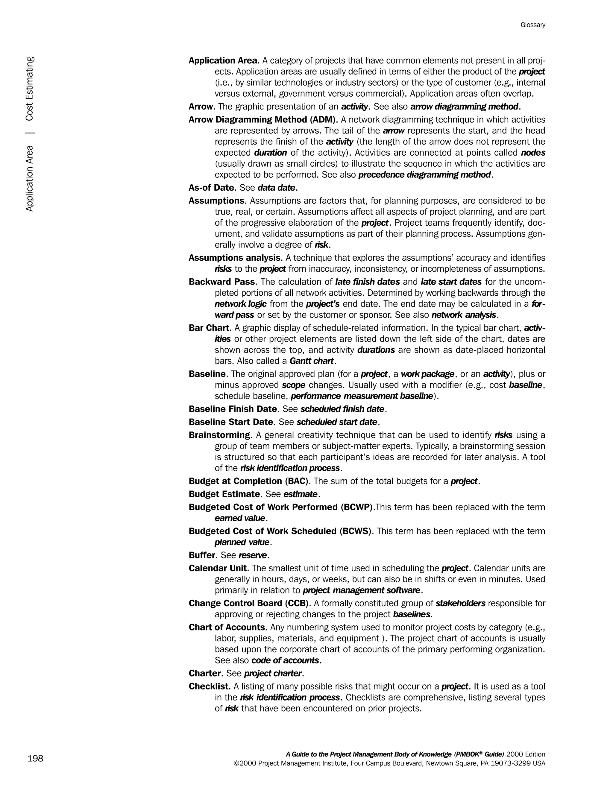 Application Area. A category of projects that have common elements not present in all proj-
ects. Application areas are usually defined in terms of either the product of the project
(i.e., by similar technologies or industry sectors) or the type of customer (e.g., internal
versus external, government versus commercial). Application areas often overlap.
Arrow. The graphic presentation of an activity. See also arrow diagramming method.
Arrow Diagramming Method (ADM). A network diagramming technique in which activities
are represented by arrows. The tail of the arrow represents the start, and the head
represents the finish of the activity (the length of the arrow does not represent the
expected duration of the activity). Activities are connected at points called nodes
(usually drawn as small circles) to illustrate the sequence in which the activities are
expected to be performed. See also precedence diagramming method.
As-of Date. See data date.
Assumptions. Assumptions are factors that, for planning purposes, are considered to be
true, real, or certain. Assumptions affect all aspects of project planning, and are part
of the progressive elaboration of the project. Project teams frequently identify, doc-
ument, and validate assumptions as part of their planning process. Assumptions gen-
erally involve a degree of risk.
Assumptions analysis. A technique that explores the assumptions’ accuracy and identifies
risks to the project from inaccuracy, inconsistency, or incompleteness of assumptions.
Backward Pass. The calculation of late finish dates and late start dates for the uncom-
pleted portions of all network activities. Determined by working backwards through the
network logic from the project’s end date. The end date may be calculated in a for-
ward pass or set by the customer or sponsor. See also network analysis.
Bar Chart. A graphic display of schedule-related information. In the typical bar chart, activ-
ities or other project elements are listed down the left side of the chart, dates are
shown across the top, and activity durations are shown as date-placed horizontal
bars. Also called a Gantt chart.
Baseline. The original approved plan (for a project, a work package, or an activity), plus or
minus approved scope changes. Usually used with a modifier (e.g., cost baseline,
schedule baseline, performance measurement baseline).
Baseline Finish Date. See scheduled finish date.
Baseline Start Date. See scheduled start date.
Brainstorming. A general creativity technique that can be used to identify risks using a
group of team members or subject-matter experts. Typically, a brainstorming session
is structured so that each participant’s ideas are recorded for later analysis. A tool
of the risk identification process.
Budget at Completion (BAC). The sum of the total budgets for a project.
Budget Estimate. See estimate.
Budgeted Cost of Work Performed (BCWP).This term has been replaced with the term
earned value.
Budgeted Cost of Work Scheduled (BCWS). This term has been replaced with the term
planned value.
Buffer. See reserve.
Calendar Unit. The smallest unit of time used in scheduling the project. Calendar units are
generally in hours, days, or weeks, but can also be in shifts or even in minutes. Used
primarily in relation to project management software.
Change Control Board (CCB). A formally constituted group of stakeholders responsible for
approving or rejecting changes to the project baselines.
Chart of Accounts. Any numbering system used to monitor project costs by category (e.g.,
labor, supplies, materials, and equipment ). The project chart of accounts is usually
based upon the corporate chart of accounts of the primary performing organization.
See also code of accounts.
Charter. See project charter.
Checklist. A listing of many possible risks that might occur on a project. It is used as a tool
in the risk identification process. Checklists are comprehensive, listing several types
of risk that have been encountered on prior projects.
A Guide to the Project Management Body of Knowledge (PMBOK®
Guide) 2000 Edition
©2000 Project Management Institute, Four Campus Boulevard, Newtown Square, PA 19073-3299 USA
Glossary
198
ApplicationArea|CostEstimating
ment
ge
❍ NAVIGATION LINKS
❍ ACROYMNS LIST
PLE
ment
ge
❍ ACRONYMS LIST
❍ ACROYMNS LIST
PLE
 