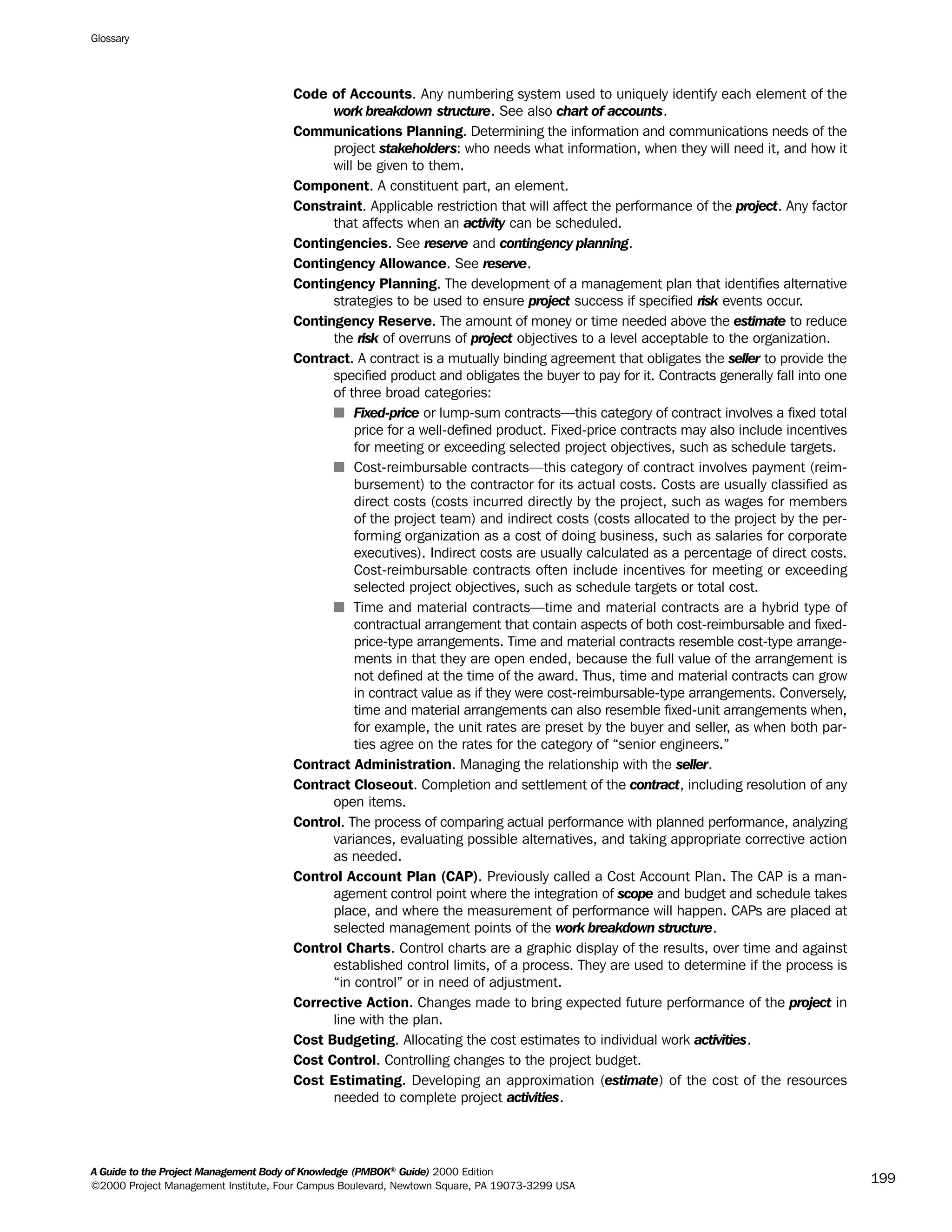 Code of Accounts. Any numbering system used to uniquely identify each element of the
work breakdown structure. See also chart of accounts.
Communications Planning. Determining the information and communications needs of the
project stakeholders: who needs what information, when they will need it, and how it
will be given to them.
Component. A constituent part, an element.
Constraint. Applicable restriction that will affect the performance of the project. Any factor
that affects when an activity can be scheduled.
Contingencies. See reserve and contingency planning.
Contingency Allowance. See reserve.
Contingency Planning. The development of a management plan that identifies alternative
strategies to be used to ensure project success if specified risk events occur.
Contingency Reserve. The amount of money or time needed above the estimate to reduce
the risk of overruns of project objectives to a level acceptable to the organization.
Contract. A contract is a mutually binding agreement that obligates the seller to provide the
specified product and obligates the buyer to pay for it. Contracts generally fall into one
of three broad categories:
s Fixed-price or lump-sum contracts—this category of contract involves a fixed total
price for a well-defined product. Fixed-price contracts may also include incentives
for meeting or exceeding selected project objectives, such as schedule targets.
s Cost-reimbursable contracts—this category of contract involves payment (reim-
bursement) to the contractor for its actual costs. Costs are usually classified as
direct costs (costs incurred directly by the project, such as wages for members
of the project team) and indirect costs (costs allocated to the project by the per-
forming organization as a cost of doing business, such as salaries for corporate
executives). Indirect costs are usually calculated as a percentage of direct costs.
Cost-reimbursable contracts often include incentives for meeting or exceeding
selected project objectives, such as schedule targets or total cost.
s Time and material contracts—time and material contracts are a hybrid type of
contractual arrangement that contain aspects of both cost-reimbursable and fixed-
price-type arrangements. Time and material contracts resemble cost-type arrange-
ments in that they are open ended, because the full value of the arrangement is
not defined at the time of the award. Thus, time and material contracts can grow
in contract value as if they were cost-reimbursable-type arrangements. Conversely,
time and material arrangements can also resemble fixed-unit arrangements when,
for example, the unit rates are preset by the buyer and seller, as when both par-
ties agree on the rates for the category of “senior engineers.”
Contract Administration. Managing the relationship with the seller.
Contract Closeout. Completion and settlement of the contract, including resolution of any
open items.
Control. The process of comparing actual performance with planned performance, analyzing
variances, evaluating possible alternatives, and taking appropriate corrective action
as needed.
Control Account Plan (CAP). Previously called a Cost Account Plan. The CAP is a man-
agement control point where the integration of scope and budget and schedule takes
place, and where the measurement of performance will happen. CAPs are placed at
selected management points of the work breakdown structure.
Control Charts. Control charts are a graphic display of the results, over time and against
established control limits, of a process. They are used to determine if the process is
“in control” or in need of adjustment.
Corrective Action. Changes made to bring expected future performance of the project in
line with the plan.
Cost Budgeting. Allocating the cost estimates to individual work activities.
Cost Control. Controlling changes to the project budget.
Cost Estimating. Developing an approximation (estimate) of the cost of the resources
needed to complete project activities.
Glossary
A Guide to the Project Management Body of Knowledge (PMBOK®
Guide) 2000 Edition
©2000 Project Management Institute, Four Campus Boulevard, Newtown Square, PA 19073-3299 USA
199
A Guide to the
Project
Management
Body of
Knowledge
❍ NAVIGATION LINKS
❍ ACROYMNS LIST
SAMPLE
A Guide to the
Project
Management
Body of
Knowledge
❍ ACRONYMS LIST
❍ ACROYMNS LIST
SAMPLE
 