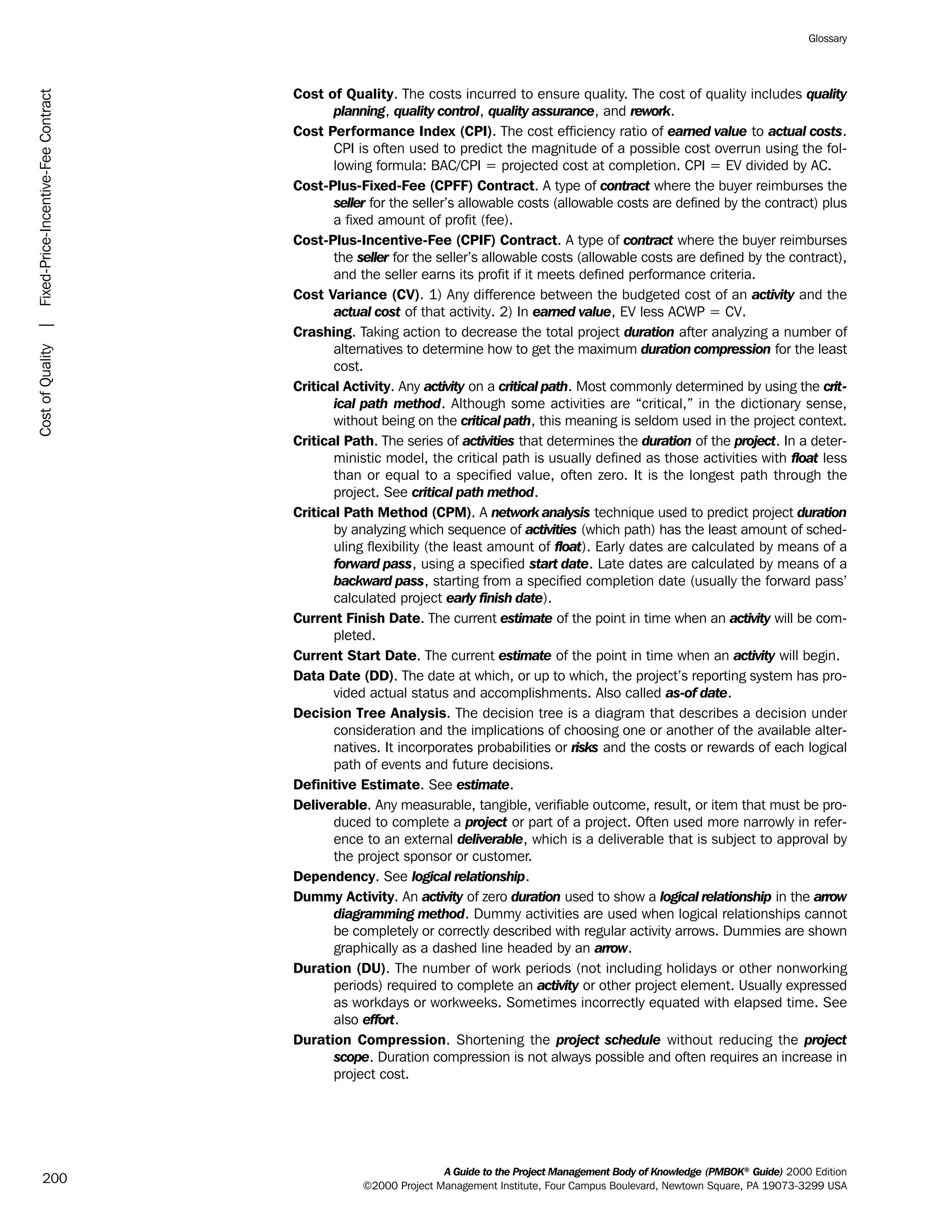 Cost of Quality. The costs incurred to ensure quality. The cost of quality includes quality
planning, quality control, quality assurance, and rework.
Cost Performance Index (CPI). The cost efficiency ratio of earned value to actual costs.
CPI is often used to predict the magnitude of a possible cost overrun using the fol-
lowing formula: BAC/CPI = projected cost at completion. CPI = EV divided by AC.
Cost-Plus-Fixed-Fee (CPFF) Contract. A type of contract where the buyer reimburses the
seller for the seller’s allowable costs (allowable costs are defined by the contract) plus
a fixed amount of profit (fee).
Cost-Plus-Incentive-Fee (CPIF) Contract. A type of contract where the buyer reimburses
the seller for the seller’s allowable costs (allowable costs are defined by the contract),
and the seller earns its profit if it meets defined performance criteria.
Cost Variance (CV). 1) Any difference between the budgeted cost of an activity and the
actual cost of that activity. 2) In earned value, EV less ACWP = CV.
Crashing. Taking action to decrease the total project duration after analyzing a number of
alternatives to determine how to get the maximum duration compression for the least
cost.
Critical Activity. Any activity on a critical path. Most commonly determined by using the crit-
ical path method. Although some activities are “critical,” in the dictionary sense,
without being on the critical path, this meaning is seldom used in the project context.
Critical Path. The series of activities that determines the duration of the project. In a deter-
ministic model, the critical path is usually defined as those activities with float less
than or equal to a specified value, often zero. It is the longest path through the
project. See critical path method.
Critical Path Method (CPM). A network analysis technique used to predict project duration
by analyzing which sequence of activities (which path) has the least amount of sched-
uling flexibility (the least amount of float). Early dates are calculated by means of a
forward pass, using a specified start date. Late dates are calculated by means of a
backward pass, starting from a specified completion date (usually the forward pass’
calculated project early finish date).
Current Finish Date. The current estimate of the point in time when an activity will be com-
pleted.
Current Start Date. The current estimate of the point in time when an activity will begin.
Data Date (DD). The date at which, or up to which, the project’s reporting system has pro-
vided actual status and accomplishments. Also called as-of date.
Decision Tree Analysis. The decision tree is a diagram that describes a decision under
consideration and the implications of choosing one or another of the available alter-
natives. It incorporates probabilities or risks and the costs or rewards of each logical
path of events and future decisions.
Definitive Estimate. See estimate.
Deliverable. Any measurable, tangible, verifiable outcome, result, or item that must be pro-
duced to complete a project or part of a project. Often used more narrowly in refer-
ence to an external deliverable, which is a deliverable that is subject to approval by
the project sponsor or customer.
Dependency. See logical relationship.
Dummy Activity. An activity of zero duration used to show a logical relationship in the arrow
diagramming method. Dummy activities are used when logical relationships cannot
be completely or correctly described with regular activity arrows. Dummies are shown
graphically as a dashed line headed by an arrow.
Duration (DU). The number of work periods (not including holidays or other nonworking
periods) required to complete an activity or other project element. Usually expressed
as workdays or workweeks. Sometimes incorrectly equated with elapsed time. See
also effort.
Duration Compression. Shortening the project schedule without reducing the project
scope. Duration compression is not always possible and often requires an increase in
project cost.
A Guide to the Project Management Body of Knowledge (PMBOK®
Guide) 2000 Edition
©2000 Project Management Institute, Four Campus Boulevard, Newtown Square, PA 19073-3299 USA
Glossary
200
CostofQuality|Fixed-Price-Incentive-FeeContract
ment
ge
❍ NAVIGATION LINKS
❍ ACROYMNS LIST
PLE
ment
ge
❍ ACRONYMS LIST
❍ ACROYMNS LIST
PLE
 