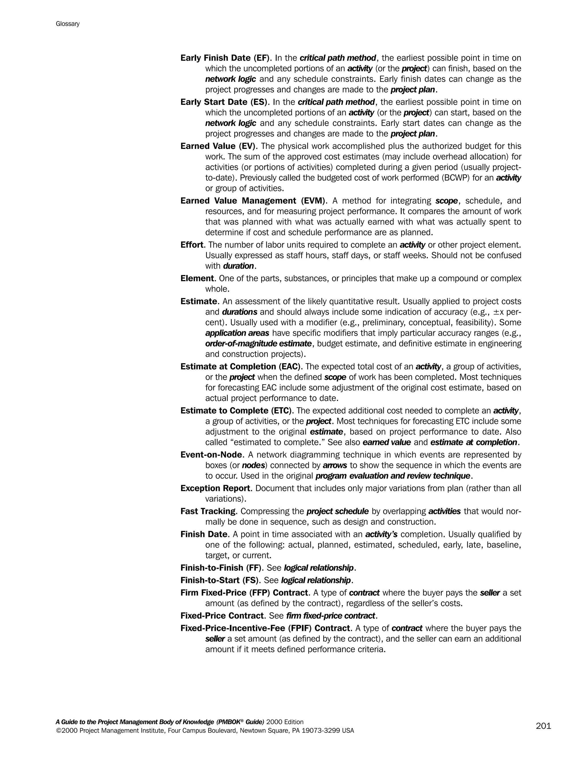 Early Finish Date (EF). In the critical path method, the earliest possible point in time on
which the uncompleted portions of an activity (or the project) can finish, based on the
network logic and any schedule constraints. Early finish dates can change as the
project progresses and changes are made to the project plan.
Early Start Date (ES). In the critical path method, the earliest possible point in time on
which the uncompleted portions of an activity (or the project) can start, based on the
network logic and any schedule constraints. Early start dates can change as the
project progresses and changes are made to the project plan.
Earned Value (EV). The physical work accomplished plus the authorized budget for this
work. The sum of the approved cost estimates (may include overhead allocation) for
activities (or portions of activities) completed during a given period (usually project-
to-date). Previously called the budgeted cost of work performed (BCWP) for an activity
or group of activities.
Earned Value Management (EVM). A method for integrating scope, schedule, and
resources, and for measuring project performance. It compares the amount of work
that was planned with what was actually earned with what was actually spent to
determine if cost and schedule performance are as planned.
Effort. The number of labor units required to complete an activity or other project element.
Usually expressed as staff hours, staff days, or staff weeks. Should not be confused
with duration.
Element. One of the parts, substances, or principles that make up a compound or complex
whole.
Estimate. An assessment of the likely quantitative result. Usually applied to project costs
and durations and should always include some indication of accuracy (e.g., ±x per-
cent). Usually used with a modifier (e.g., preliminary, conceptual, feasibility). Some
application areas have specific modifiers that imply particular accuracy ranges (e.g.,
order-of-magnitude estimate, budget estimate, and definitive estimate in engineering
and construction projects).
Estimate at Completion (EAC). The expected total cost of an activity, a group of activities,
or the project when the defined scope of work has been completed. Most techniques
for forecasting EAC include some adjustment of the original cost estimate, based on
actual project performance to date.
Estimate to Complete (ETC). The expected additional cost needed to complete an activity,
a group of activities, or the project. Most techniques for forecasting ETC include some
adjustment to the original estimate, based on project performance to date. Also
called “estimated to complete.” See also earned value and estimate at completion.
Event-on-Node. A network diagramming technique in which events are represented by
boxes (or nodes) connected by arrows to show the sequence in which the events are
to occur. Used in the original program evaluation and review technique.
Exception Report. Document that includes only major variations from plan (rather than all
variations).
Fast Tracking. Compressing the project schedule by overlapping activities that would nor-
mally be done in sequence, such as design and construction.
Finish Date. A point in time associated with an activity’s completion. Usually qualified by
one of the following: actual, planned, estimated, scheduled, early, late, baseline,
target, or current.
Finish-to-Finish (FF). See logical relationship.
Finish-to-Start (FS). See logical relationship.
Firm Fixed-Price (FFP) Contract. A type of contract where the buyer pays the seller a set
amount (as defined by the contract), regardless of the seller’s costs.
Fixed-Price Contract. See firm fixed-price contract.
Fixed-Price-Incentive-Fee (FPIF) Contract. A type of contract where the buyer pays the
seller a set amount (as defined by the contract), and the seller can earn an additional
amount if it meets defined performance criteria.
Glossary
A Guide to the Project Management Body of Knowledge (PMBOK®
Guide) 2000 Edition
©2000 Project Management Institute, Four Campus Boulevard, Newtown Square, PA 19073-3299 USA
201
A Guide to the
Project
Management
Body of
Knowledge
❍ NAVIGATION LINKS
❍ ACROYMNS LIST
SAMPLE
A Guide to the
Project
Management
Body of
Knowledge
❍ ACRONYMS LIST
❍ ACROYMNS LIST
SAMPLE
 
