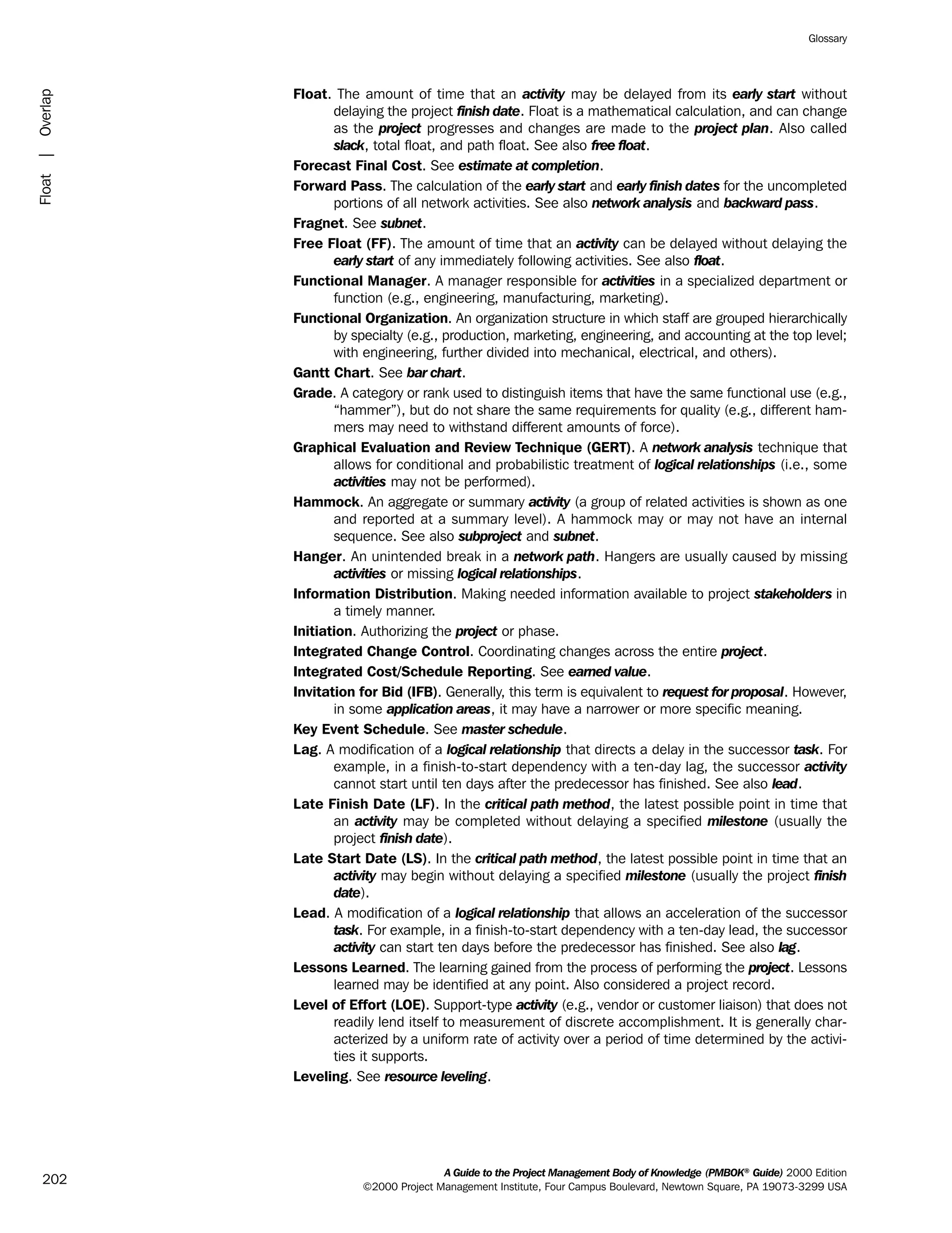 Float. The amount of time that an activity may be delayed from its early start without
delaying the project finish date. Float is a mathematical calculation, and can change
as the project progresses and changes are made to the project plan. Also called
slack, total float, and path float. See also free float.
Forecast Final Cost. See estimate at completion.
Forward Pass. The calculation of the early start and early finish dates for the uncompleted
portions of all network activities. See also network analysis and backward pass.
Fragnet. See subnet.
Free Float (FF). The amount of time that an activity can be delayed without delaying the
early start of any immediately following activities. See also float.
Functional Manager. A manager responsible for activities in a specialized department or
function (e.g., engineering, manufacturing, marketing).
Functional Organization. An organization structure in which staff are grouped hierarchically
by specialty (e.g., production, marketing, engineering, and accounting at the top level;
with engineering, further divided into mechanical, electrical, and others).
Gantt Chart. See bar chart.
Grade. A category or rank used to distinguish items that have the same functional use (e.g.,
“hammer”), but do not share the same requirements for quality (e.g., different ham-
mers may need to withstand different amounts of force).
Graphical Evaluation and Review Technique (GERT). A network analysis technique that
allows for conditional and probabilistic treatment of logical relationships (i.e., some
activities may not be performed).
Hammock. An aggregate or summary activity (a group of related activities is shown as one
and reported at a summary level). A hammock may or may not have an internal
sequence. See also subproject and subnet.
Hanger. An unintended break in a network path. Hangers are usually caused by missing
activities or missing logical relationships.
Information Distribution. Making needed information available to project stakeholders in
a timely manner.
Initiation. Authorizing the project or phase.
Integrated Change Control. Coordinating changes across the entire project.
Integrated Cost/Schedule Reporting. See earned value.
Invitation for Bid (IFB). Generally, this term is equivalent to request for proposal. However,
in some application areas, it may have a narrower or more specific meaning.
Key Event Schedule. See master schedule.
Lag. A modification of a logical relationship that directs a delay in the successor task. For
example, in a finish-to-start dependency with a ten-day lag, the successor activity
cannot start until ten days after the predecessor has finished. See also lead.
Late Finish Date (LF). In the critical path method, the latest possible point in time that
an activity may be completed without delaying a specified milestone (usually the
project finish date).
Late Start Date (LS). In the critical path method, the latest possible point in time that an
activity may begin without delaying a specified milestone (usually the project finish
date).
Lead. A modification of a logical relationship that allows an acceleration of the successor
task. For example, in a finish-to-start dependency with a ten-day lead, the successor
activity can start ten days before the predecessor has finished. See also lag.
Lessons Learned. The learning gained from the process of performing the project. Lessons
learned may be identified at any point. Also considered a project record.
Level of Effort (LOE). Support-type activity (e.g., vendor or customer liaison) that does not
readily lend itself to measurement of discrete accomplishment. It is generally char-
acterized by a uniform rate of activity over a period of time determined by the activi-
ties it supports.
Leveling. See resource leveling.
A Guide to the Project Management Body of Knowledge (PMBOK®
Guide) 2000 Edition
©2000 Project Management Institute, Four Campus Boulevard, Newtown Square, PA 19073-3299 USA
Glossary
202
Float|Overlap
ment
ge
❍ NAVIGATION LINKS
❍ ACROYMNS LIST
PLE
ment
ge
❍ ACRONYMS LIST
❍ ACROYMNS LIST
PLE
 