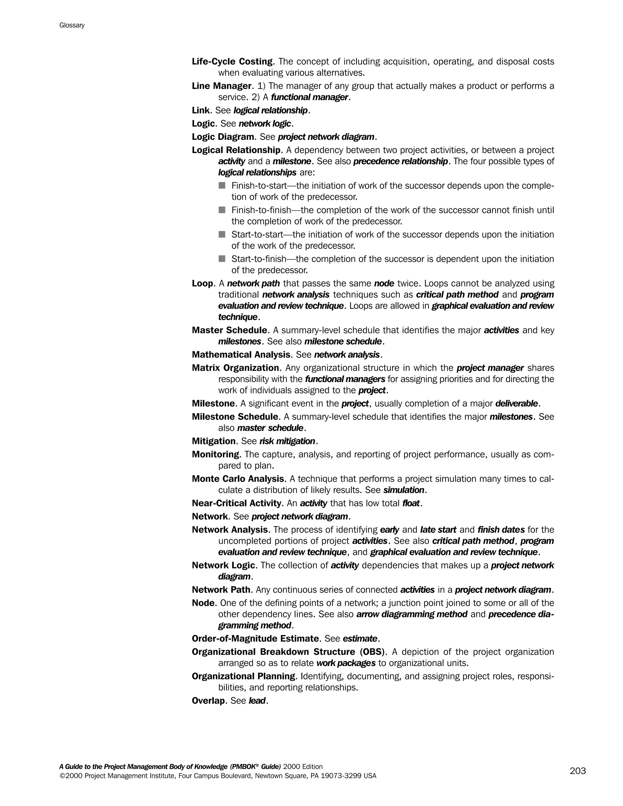 Life-Cycle Costing. The concept of including acquisition, operating, and disposal costs
when evaluating various alternatives.
Line Manager. 1) The manager of any group that actually makes a product or performs a
service. 2) A functional manager.
Link. See logical relationship.
Logic. See network logic.
Logic Diagram. See project network diagram.
Logical Relationship. A dependency between two project activities, or between a project
activity and a milestone. See also precedence relationship. The four possible types of
logical relationships are:
s Finish-to-start—the initiation of work of the successor depends upon the comple-
tion of work of the predecessor.
s Finish-to-finish—the completion of the work of the successor cannot finish until
the completion of work of the predecessor.
s Start-to-start—the initiation of work of the successor depends upon the initiation
of the work of the predecessor.
s Start-to-finish—the completion of the successor is dependent upon the initiation
of the predecessor.
Loop. A network path that passes the same node twice. Loops cannot be analyzed using
traditional network analysis techniques such as critical path method and program
evaluation and review technique. Loops are allowed in graphical evaluation and review
technique.
Master Schedule. A summary-level schedule that identifies the major activities and key
milestones. See also milestone schedule.
Mathematical Analysis. See network analysis.
Matrix Organization. Any organizational structure in which the project manager shares
responsibility with the functional managers for assigning priorities and for directing the
work of individuals assigned to the project.
Milestone. A significant event in the project, usually completion of a major deliverable.
Milestone Schedule. A summary-level schedule that identifies the major milestones. See
also master schedule.
Mitigation. See risk mitigation.
Monitoring. The capture, analysis, and reporting of project performance, usually as com-
pared to plan.
Monte Carlo Analysis. A technique that performs a project simulation many times to cal-
culate a distribution of likely results. See simulation.
Near-Critical Activity. An activity that has low total float.
Network. See project network diagram.
Network Analysis. The process of identifying early and late start and finish dates for the
uncompleted portions of project activities. See also critical path method, program
evaluation and review technique, and graphical evaluation and review technique.
Network Logic. The collection of activity dependencies that makes up a project network
diagram.
Network Path. Any continuous series of connected activities in a project network diagram.
Node. One of the defining points of a network; a junction point joined to some or all of the
other dependency lines. See also arrow diagramming method and precedence dia-
gramming method.
Order-of-Magnitude Estimate. See estimate.
Organizational Breakdown Structure (OBS). A depiction of the project organization
arranged so as to relate work packages to organizational units.
Organizational Planning. Identifying, documenting, and assigning project roles, responsi-
bilities, and reporting relationships.
Overlap. See lead.
Glossary
A Guide to the Project Management Body of Knowledge (PMBOK®
Guide) 2000 Edition
©2000 Project Management Institute, Four Campus Boulevard, Newtown Square, PA 19073-3299 USA
203
A Guide to the
Project
Management
Body of
Knowledge
❍ NAVIGATION LINKS
❍ ACROYMNS LIST
SAMPLE
A Guide to the
Project
Management
Body of
Knowledge
❍ ACRONYMS LIST
❍ ACROYMNS LIST
SAMPLE
 