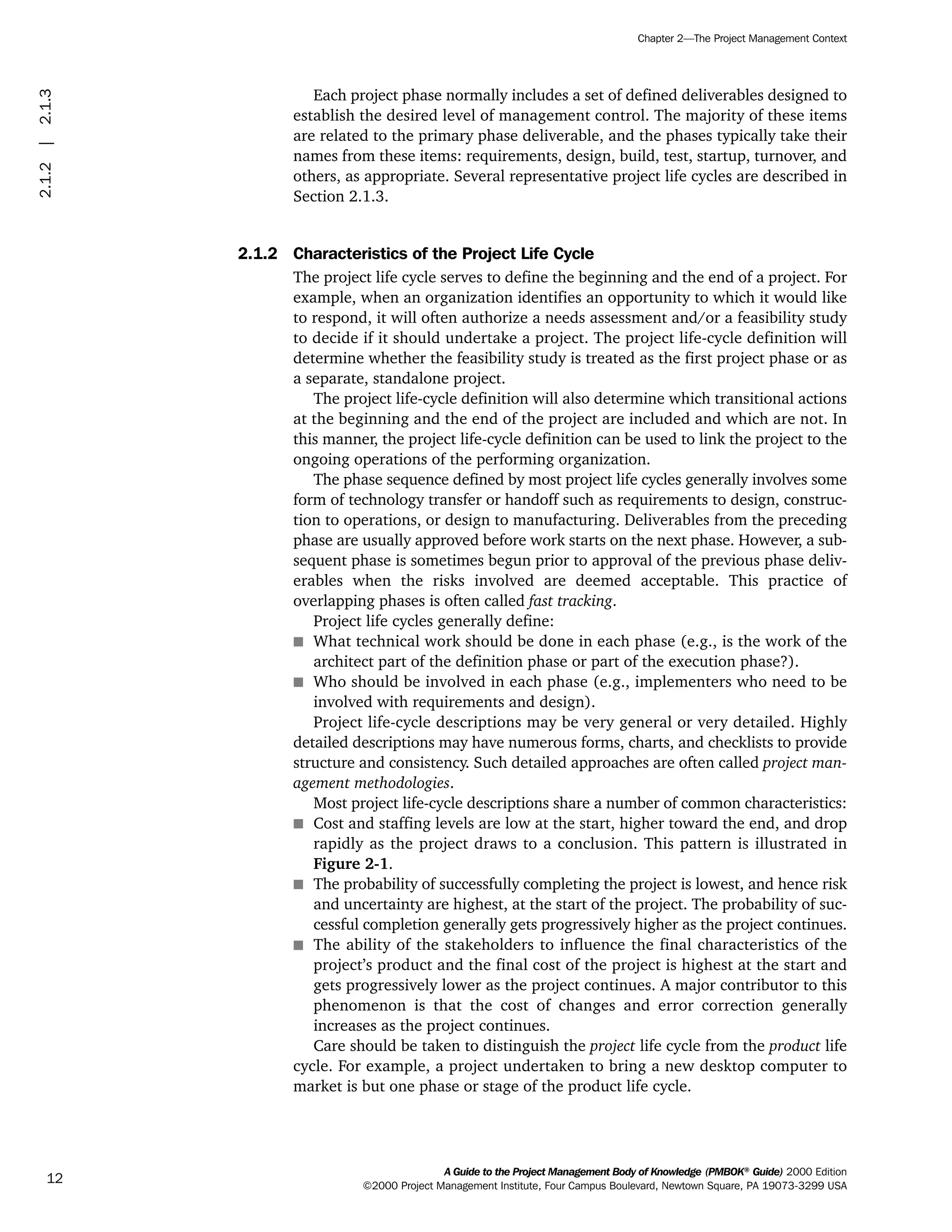 Each project phase normally includes a set of defined deliverables designed to
establish the desired level of management control. The majority of these items
are related to the primary phase deliverable, and the phases typically take their
names from these items: requirements, design, build, test, startup, turnover, and
others, as appropriate. Several representative project life cycles are described in
Section 2.1.3.
2.1.2 Characteristics of the Project Life Cycle
The project life cycle serves to define the beginning and the end of a project. For
example, when an organization identifies an opportunity to which it would like
to respond, it will often authorize a needs assessment and/or a feasibility study
to decide if it should undertake a project. The project life-cycle definition will
determine whether the feasibility study is treated as the first project phase or as
a separate, standalone project.
The project life-cycle definition will also determine which transitional actions
at the beginning and the end of the project are included and which are not. In
this manner, the project life-cycle definition can be used to link the project to the
ongoing operations of the performing organization.
The phase sequence defined by most project life cycles generally involves some
form of technology transfer or handoff such as requirements to design, construc-
tion to operations, or design to manufacturing. Deliverables from the preceding
phase are usually approved before work starts on the next phase. However, a sub-
sequent phase is sometimes begun prior to approval of the previous phase deliv-
erables when the risks involved are deemed acceptable. This practice of
overlapping phases is often called fast tracking.
Project life cycles generally define:
s What technical work should be done in each phase (e.g., is the work of the
architect part of the definition phase or part of the execution phase?).
s Who should be involved in each phase (e.g., implementers who need to be
involved with requirements and design).
Project life-cycle descriptions may be very general or very detailed. Highly
detailed descriptions may have numerous forms, charts, and checklists to provide
structure and consistency. Such detailed approaches are often called project man-
agement methodologies.
Most project life-cycle descriptions share a number of common characteristics:
s Cost and staffing levels are low at the start, higher toward the end, and drop
rapidly as the project draws to a conclusion. This pattern is illustrated in
Figure 2-1.
s The probability of successfully completing the project is lowest, and hence risk
and uncertainty are highest, at the start of the project. The probability of suc-
cessful completion generally gets progressively higher as the project continues.
s The ability of the stakeholders to influence the final characteristics of the
project’s product and the final cost of the project is highest at the start and
gets progressively lower as the project continues. A major contributor to this
phenomenon is that the cost of changes and error correction generally
increases as the project continues.
Care should be taken to distinguish the project life cycle from the product life
cycle. For example, a project undertaken to bring a new desktop computer to
market is but one phase or stage of the product life cycle.
A Guide to the Project Management Body of Knowledge (PMBOK®
Guide) 2000 Edition
©2000 Project Management Institute, Four Campus Boulevard, Newtown Square, PA 19073-3299 USA
Chapter 2—The Project Management Context
12
2.1.2|2.1.3
ment
ge
❍ NAVIGATION LINKS
❍ ACROYMNS LIST
PLE
ment
ge
❍ ACRONYMS LIST
❍ ACROYMNS LIST
PLE
 
