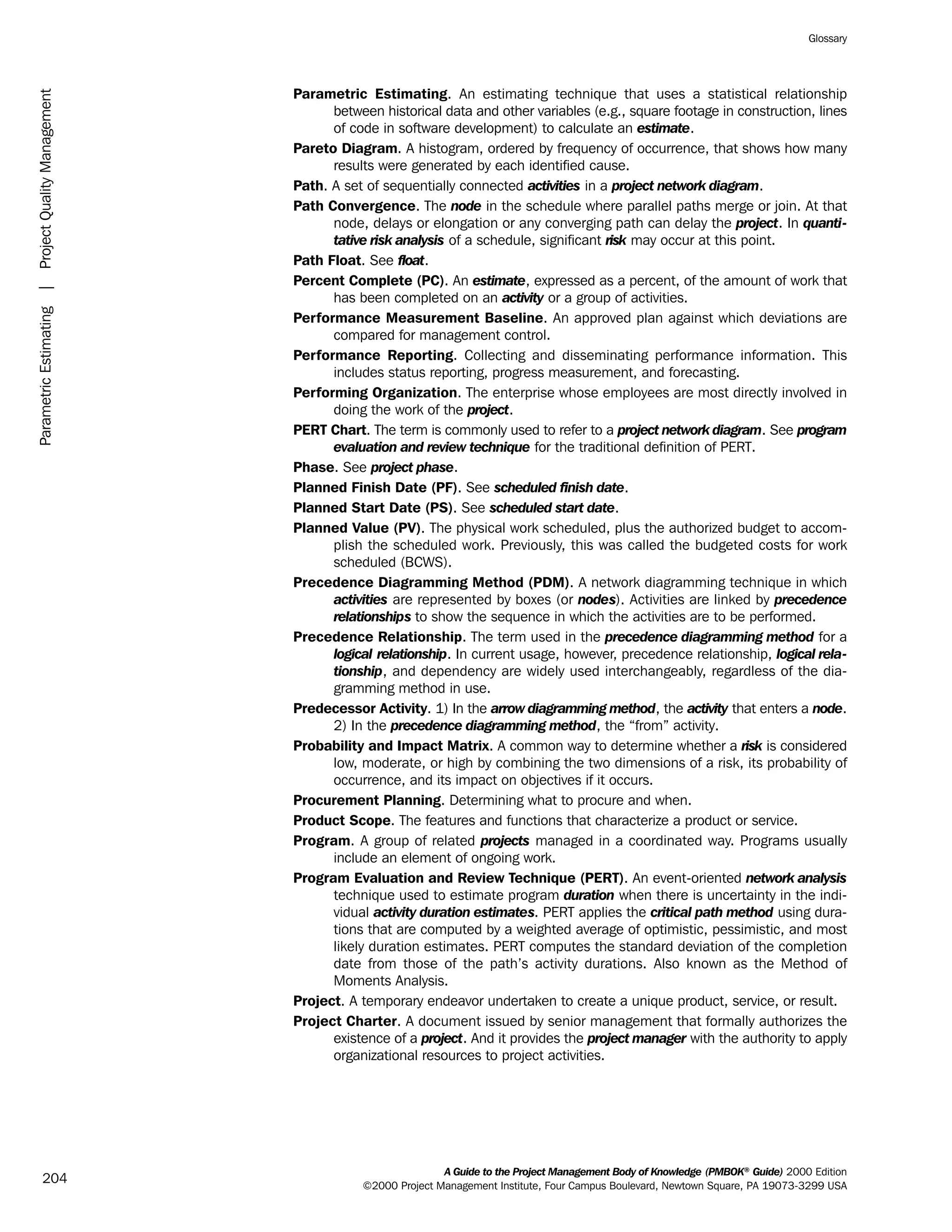 Parametric Estimating. An estimating technique that uses a statistical relationship
between historical data and other variables (e.g., square footage in construction, lines
of code in software development) to calculate an estimate.
Pareto Diagram. A histogram, ordered by frequency of occurrence, that shows how many
results were generated by each identified cause.
Path. A set of sequentially connected activities in a project network diagram.
Path Convergence. The node in the schedule where parallel paths merge or join. At that
node, delays or elongation or any converging path can delay the project. In quanti-
tative risk analysis of a schedule, significant risk may occur at this point.
Path Float. See float.
Percent Complete (PC). An estimate, expressed as a percent, of the amount of work that
has been completed on an activity or a group of activities.
Performance Measurement Baseline. An approved plan against which deviations are
compared for management control.
Performance Reporting. Collecting and disseminating performance information. This
includes status reporting, progress measurement, and forecasting.
Performing Organization. The enterprise whose employees are most directly involved in
doing the work of the project.
PERT Chart. The term is commonly used to refer to a project network diagram. See program
evaluation and review technique for the traditional definition of PERT.
Phase. See project phase.
Planned Finish Date (PF). See scheduled finish date.
Planned Start Date (PS). See scheduled start date.
Planned Value (PV). The physical work scheduled, plus the authorized budget to accom-
plish the scheduled work. Previously, this was called the budgeted costs for work
scheduled (BCWS).
Precedence Diagramming Method (PDM). A network diagramming technique in which
activities are represented by boxes (or nodes). Activities are linked by precedence
relationships to show the sequence in which the activities are to be performed.
Precedence Relationship. The term used in the precedence diagramming method for a
logical relationship. In current usage, however, precedence relationship, logical rela-
tionship, and dependency are widely used interchangeably, regardless of the dia-
gramming method in use.
Predecessor Activity. 1) In the arrow diagramming method, the activity that enters a node.
2) In the precedence diagramming method, the “from” activity.
Probability and Impact Matrix. A common way to determine whether a risk is considered
low, moderate, or high by combining the two dimensions of a risk, its probability of
occurrence, and its impact on objectives if it occurs.
Procurement Planning. Determining what to procure and when.
Product Scope. The features and functions that characterize a product or service.
Program. A group of related projects managed in a coordinated way. Programs usually
include an element of ongoing work.
Program Evaluation and Review Technique (PERT). An event-oriented network analysis
technique used to estimate program duration when there is uncertainty in the indi-
vidual activity duration estimates. PERT applies the critical path method using dura-
tions that are computed by a weighted average of optimistic, pessimistic, and most
likely duration estimates. PERT computes the standard deviation of the completion
date from those of the path’s activity durations. Also known as the Method of
Moments Analysis.
Project. A temporary endeavor undertaken to create a unique product, service, or result.
Project Charter. A document issued by senior management that formally authorizes the
existence of a project. And it provides the project manager with the authority to apply
organizational resources to project activities.
A Guide to the Project Management Body of Knowledge (PMBOK®
Guide) 2000 Edition
©2000 Project Management Institute, Four Campus Boulevard, Newtown Square, PA 19073-3299 USA
Glossary
204
ParametricEstimating|ProjectQualityManagement
ment
ge
❍ NAVIGATION LINKS
❍ ACROYMNS LIST
PLE
ment
ge
❍ ACRONYMS LIST
❍ ACROYMNS LIST
PLE
 