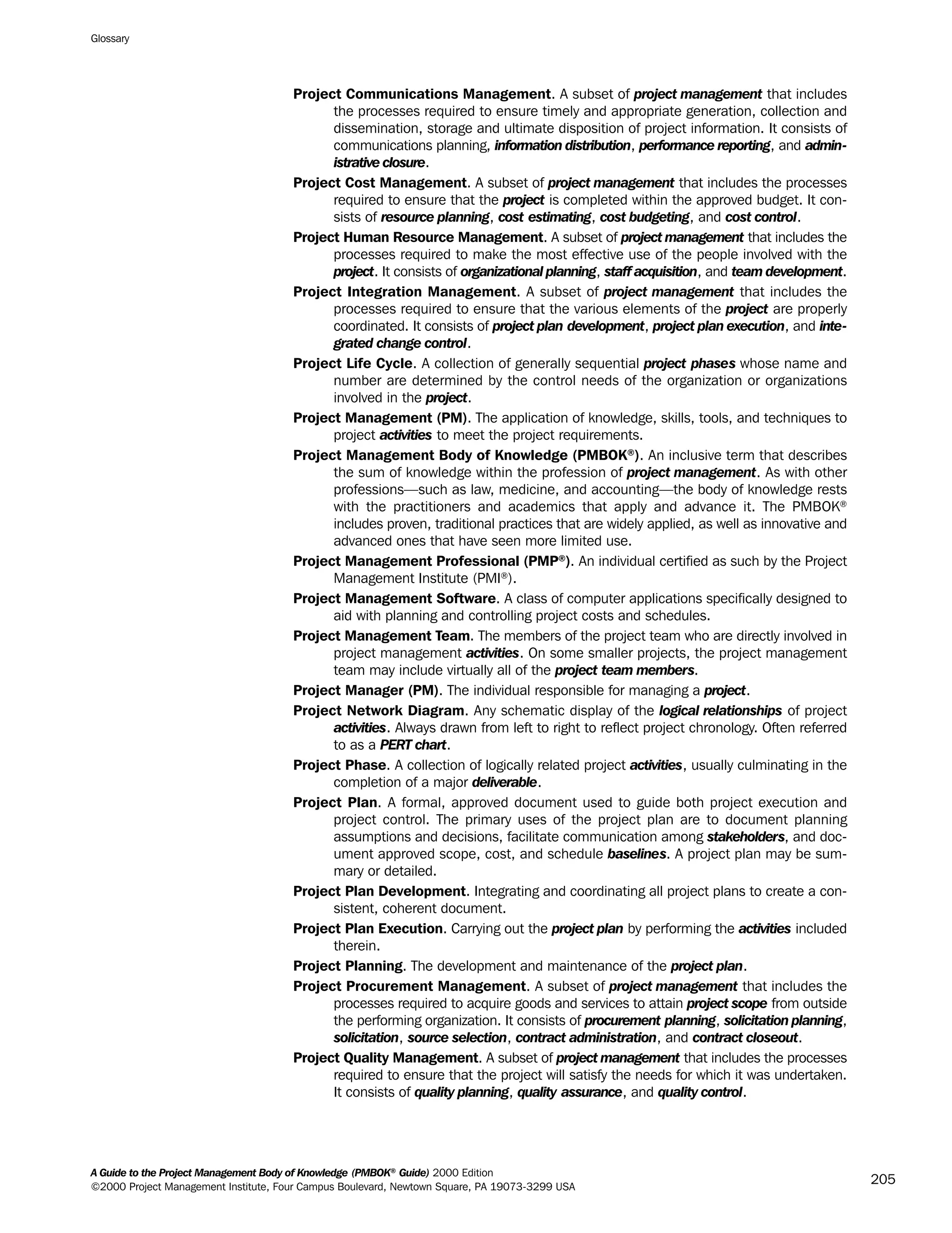 Project Communications Management. A subset of project management that includes
the processes required to ensure timely and appropriate generation, collection and
dissemination, storage and ultimate disposition of project information. It consists of
communications planning, information distribution, performance reporting, and admin-
istrative closure.
Project Cost Management. A subset of project management that includes the processes
required to ensure that the project is completed within the approved budget. It con-
sists of resource planning, cost estimating, cost budgeting, and cost control.
Project Human Resource Management. A subset of project management that includes the
processes required to make the most effective use of the people involved with the
project. It consists of organizational planning, staff acquisition, and team development.
Project Integration Management. A subset of project management that includes the
processes required to ensure that the various elements of the project are properly
coordinated. It consists of project plan development, project plan execution, and inte-
grated change control.
Project Life Cycle. A collection of generally sequential project phases whose name and
number are determined by the control needs of the organization or organizations
involved in the project.
Project Management (PM). The application of knowledge, skills, tools, and techniques to
project activities to meet the project requirements.
Project Management Body of Knowledge (PMBOK®
). An inclusive term that describes
the sum of knowledge within the profession of project management. As with other
professions—such as law, medicine, and accounting—the body of knowledge rests
with the practitioners and academics that apply and advance it. The PMBOK®
includes proven, traditional practices that are widely applied, as well as innovative and
advanced ones that have seen more limited use.
Project Management Professional (PMP®
). An individual certified as such by the Project
Management Institute (PMI®
).
Project Management Software. A class of computer applications specifically designed to
aid with planning and controlling project costs and schedules.
Project Management Team. The members of the project team who are directly involved in
project management activities. On some smaller projects, the project management
team may include virtually all of the project team members.
Project Manager (PM). The individual responsible for managing a project.
Project Network Diagram. Any schematic display of the logical relationships of project
activities. Always drawn from left to right to reflect project chronology. Often referred
to as a PERT chart.
Project Phase. A collection of logically related project activities, usually culminating in the
completion of a major deliverable.
Project Plan. A formal, approved document used to guide both project execution and
project control. The primary uses of the project plan are to document planning
assumptions and decisions, facilitate communication among stakeholders, and doc-
ument approved scope, cost, and schedule baselines. A project plan may be sum-
mary or detailed.
Project Plan Development. Integrating and coordinating all project plans to create a con-
sistent, coherent document.
Project Plan Execution. Carrying out the project plan by performing the activities included
therein.
Project Planning. The development and maintenance of the project plan.
Project Procurement Management. A subset of project management that includes the
processes required to acquire goods and services to attain project scope from outside
the performing organization. It consists of procurement planning, solicitation planning,
solicitation, source selection, contract administration, and contract closeout.
Project Quality Management. A subset of project management that includes the processes
required to ensure that the project will satisfy the needs for which it was undertaken.
It consists of quality planning, quality assurance, and quality control.
Glossary
A Guide to the Project Management Body of Knowledge (PMBOK®
Guide) 2000 Edition
©2000 Project Management Institute, Four Campus Boulevard, Newtown Square, PA 19073-3299 USA
205
A Guide to the
Project
Management
Body of
Knowledge
❍ NAVIGATION LINKS
❍ ACROYMNS LIST
SAMPLE
A Guide to the
Project
Management
Body of
Knowledge
❍ ACRONYMS LIST
❍ ACROYMNS LIST
SAMPLE
 