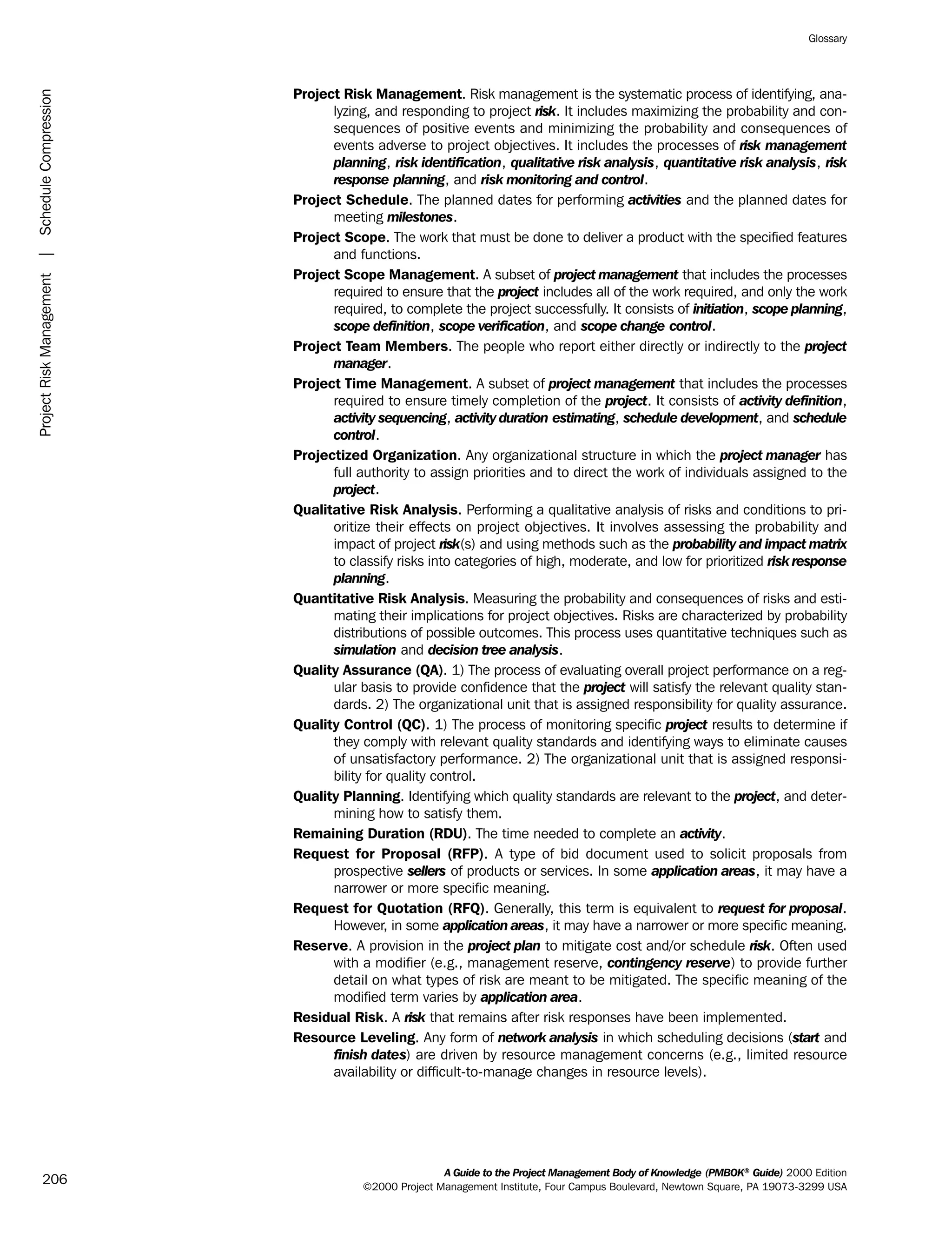 Project Risk Management. Risk management is the systematic process of identifying, ana-
lyzing, and responding to project risk. It includes maximizing the probability and con-
sequences of positive events and minimizing the probability and consequences of
events adverse to project objectives. It includes the processes of risk management
planning, risk identification, qualitative risk analysis, quantitative risk analysis, risk
response planning, and risk monitoring and control.
Project Schedule. The planned dates for performing activities and the planned dates for
meeting milestones.
Project Scope. The work that must be done to deliver a product with the specified features
and functions.
Project Scope Management. A subset of project management that includes the processes
required to ensure that the project includes all of the work required, and only the work
required, to complete the project successfully. It consists of initiation, scope planning,
scope definition, scope verification, and scope change control.
Project Team Members. The people who report either directly or indirectly to the project
manager.
Project Time Management. A subset of project management that includes the processes
required to ensure timely completion of the project. It consists of activity definition,
activity sequencing, activity duration estimating, schedule development, and schedule
control.
Projectized Organization. Any organizational structure in which the project manager has
full authority to assign priorities and to direct the work of individuals assigned to the
project.
Qualitative Risk Analysis. Performing a qualitative analysis of risks and conditions to pri-
oritize their effects on project objectives. It involves assessing the probability and
impact of project risk(s) and using methods such as the probability and impact matrix
to classify risks into categories of high, moderate, and low for prioritized risk response
planning.
Quantitative Risk Analysis. Measuring the probability and consequences of risks and esti-
mating their implications for project objectives. Risks are characterized by probability
distributions of possible outcomes. This process uses quantitative techniques such as
simulation and decision tree analysis.
Quality Assurance (QA). 1) The process of evaluating overall project performance on a reg-
ular basis to provide confidence that the project will satisfy the relevant quality stan-
dards. 2) The organizational unit that is assigned responsibility for quality assurance.
Quality Control (QC). 1) The process of monitoring specific project results to determine if
they comply with relevant quality standards and identifying ways to eliminate causes
of unsatisfactory performance. 2) The organizational unit that is assigned responsi-
bility for quality control.
Quality Planning. Identifying which quality standards are relevant to the project, and deter-
mining how to satisfy them.
Remaining Duration (RDU). The time needed to complete an activity.
Request for Proposal (RFP). A type of bid document used to solicit proposals from
prospective sellers of products or services. In some application areas, it may have a
narrower or more specific meaning.
Request for Quotation (RFQ). Generally, this term is equivalent to request for proposal.
However, in some application areas, it may have a narrower or more specific meaning.
Reserve. A provision in the project plan to mitigate cost and/or schedule risk. Often used
with a modifier (e.g., management reserve, contingency reserve) to provide further
detail on what types of risk are meant to be mitigated. The specific meaning of the
modified term varies by application area.
Residual Risk. A risk that remains after risk responses have been implemented.
Resource Leveling. Any form of network analysis in which scheduling decisions (start and
finish dates) are driven by resource management concerns (e.g., limited resource
availability or difficult-to-manage changes in resource levels).
A Guide to the Project Management Body of Knowledge (PMBOK®
Guide) 2000 Edition
©2000 Project Management Institute, Four Campus Boulevard, Newtown Square, PA 19073-3299 USA
Glossary
206
ProjectRiskManagement|ScheduleCompression
ment
ge
❍ NAVIGATION LINKS
❍ ACROYMNS LIST
PLE
ment
ge
❍ ACRONYMS LIST
❍ ACROYMNS LIST
PLE
 