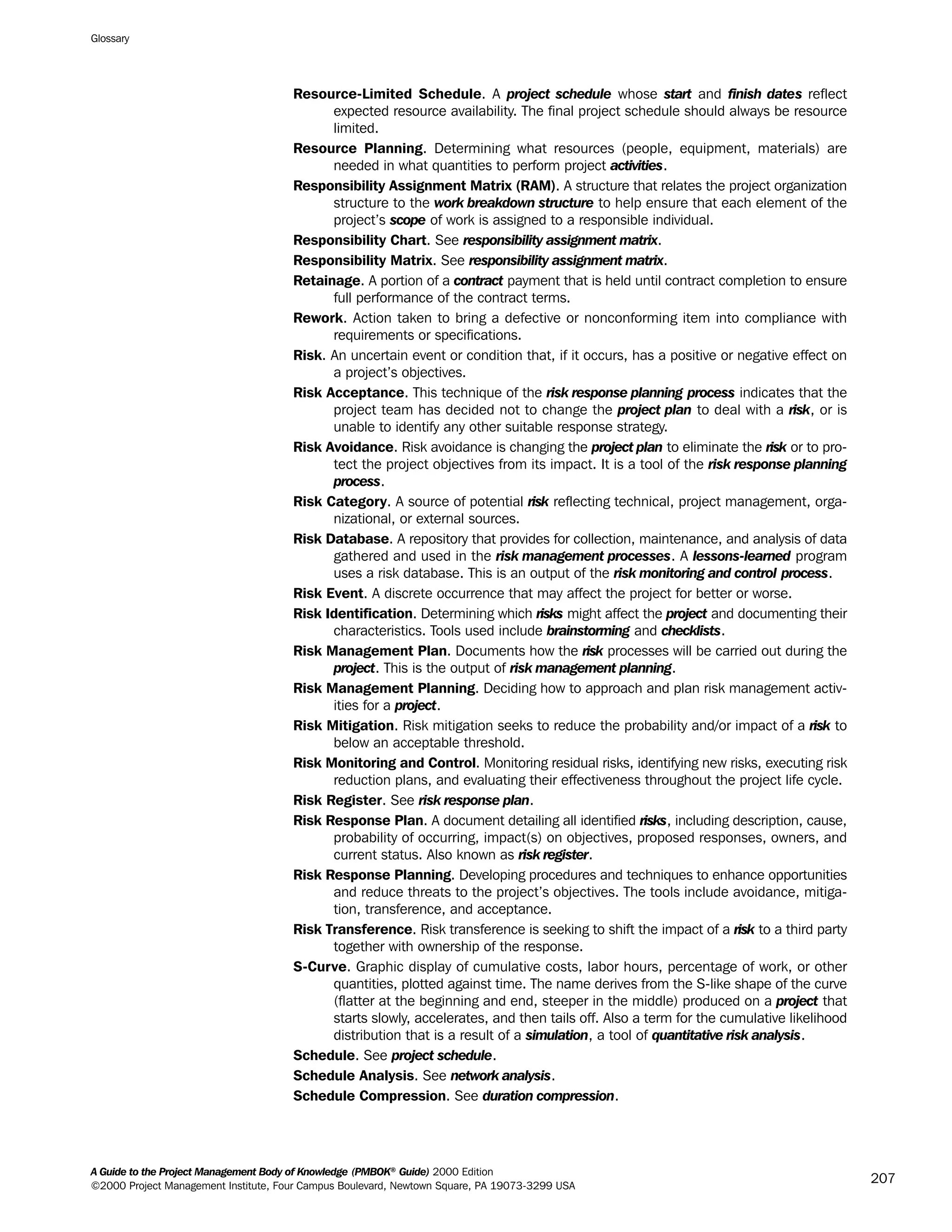 Resource-Limited Schedule. A project schedule whose start and finish dates reflect
expected resource availability. The final project schedule should always be resource
limited.
Resource Planning. Determining what resources (people, equipment, materials) are
needed in what quantities to perform project activities.
Responsibility Assignment Matrix (RAM). A structure that relates the project organization
structure to the work breakdown structure to help ensure that each element of the
project’s scope of work is assigned to a responsible individual.
Responsibility Chart. See responsibility assignment matrix.
Responsibility Matrix. See responsibility assignment matrix.
Retainage. A portion of a contract payment that is held until contract completion to ensure
full performance of the contract terms.
Rework. Action taken to bring a defective or nonconforming item into compliance with
requirements or specifications.
Risk. An uncertain event or condition that, if it occurs, has a positive or negative effect on
a project’s objectives.
Risk Acceptance. This technique of the risk response planning process indicates that the
project team has decided not to change the project plan to deal with a risk, or is
unable to identify any other suitable response strategy.
Risk Avoidance. Risk avoidance is changing the project plan to eliminate the risk or to pro-
tect the project objectives from its impact. It is a tool of the risk response planning
process.
Risk Category. A source of potential risk reflecting technical, project management, orga-
nizational, or external sources.
Risk Database. A repository that provides for collection, maintenance, and analysis of data
gathered and used in the risk management processes. A lessons-learned program
uses a risk database. This is an output of the risk monitoring and control process.
Risk Event. A discrete occurrence that may affect the project for better or worse.
Risk Identification. Determining which risks might affect the project and documenting their
characteristics. Tools used include brainstorming and checklists.
Risk Management Plan. Documents how the risk processes will be carried out during the
project. This is the output of risk management planning.
Risk Management Planning. Deciding how to approach and plan risk management activ-
ities for a project.
Risk Mitigation. Risk mitigation seeks to reduce the probability and/or impact of a risk to
below an acceptable threshold.
Risk Monitoring and Control. Monitoring residual risks, identifying new risks, executing risk
reduction plans, and evaluating their effectiveness throughout the project life cycle.
Risk Register. See risk response plan.
Risk Response Plan. A document detailing all identified risks, including description, cause,
probability of occurring, impact(s) on objectives, proposed responses, owners, and
current status. Also known as risk register.
Risk Response Planning. Developing procedures and techniques to enhance opportunities
and reduce threats to the project’s objectives. The tools include avoidance, mitiga-
tion, transference, and acceptance.
Risk Transference. Risk transference is seeking to shift the impact of a risk to a third party
together with ownership of the response.
S-Curve. Graphic display of cumulative costs, labor hours, percentage of work, or other
quantities, plotted against time. The name derives from the S-like shape of the curve
(flatter at the beginning and end, steeper in the middle) produced on a project that
starts slowly, accelerates, and then tails off. Also a term for the cumulative likelihood
distribution that is a result of a simulation, a tool of quantitative risk analysis.
Schedule. See project schedule.
Schedule Analysis. See network analysis.
Schedule Compression. See duration compression.
Glossary
A Guide to the Project Management Body of Knowledge (PMBOK®
Guide) 2000 Edition
©2000 Project Management Institute, Four Campus Boulevard, Newtown Square, PA 19073-3299 USA
207
A Guide to the
Project
Management
Body of
Knowledge
❍ NAVIGATION LINKS
❍ ACROYMNS LIST
SAMPLE
A Guide to the
Project
Management
Body of
Knowledge
❍ ACRONYMS LIST
❍ ACROYMNS LIST
SAMPLE
 