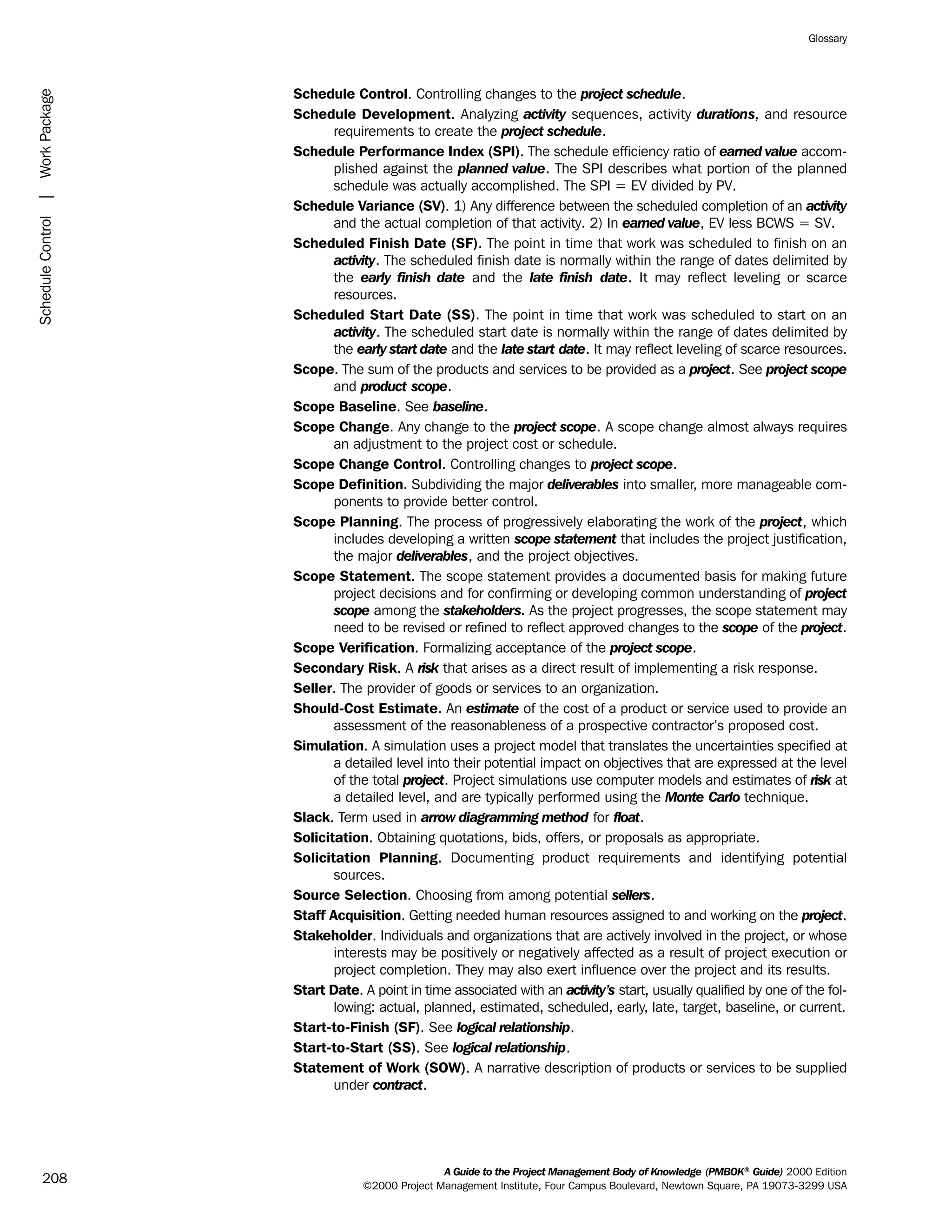 Schedule Control. Controlling changes to the project schedule.
Schedule Development. Analyzing activity sequences, activity durations, and resource
requirements to create the project schedule.
Schedule Performance Index (SPI). The schedule efficiency ratio of earned value accom-
plished against the planned value. The SPI describes what portion of the planned
schedule was actually accomplished. The SPI = EV divided by PV.
Schedule Variance (SV). 1) Any difference between the scheduled completion of an activity
and the actual completion of that activity. 2) In earned value, EV less BCWS = SV.
Scheduled Finish Date (SF). The point in time that work was scheduled to finish on an
activity. The scheduled finish date is normally within the range of dates delimited by
the early finish date and the late finish date. It may reflect leveling or scarce
resources.
Scheduled Start Date (SS). The point in time that work was scheduled to start on an
activity. The scheduled start date is normally within the range of dates delimited by
the early start date and the late start date. It may reflect leveling of scarce resources.
Scope. The sum of the products and services to be provided as a project. See project scope
and product scope.
Scope Baseline. See baseline.
Scope Change. Any change to the project scope. A scope change almost always requires
an adjustment to the project cost or schedule.
Scope Change Control. Controlling changes to project scope.
Scope Definition. Subdividing the major deliverables into smaller, more manageable com-
ponents to provide better control.
Scope Planning. The process of progressively elaborating the work of the project, which
includes developing a written scope statement that includes the project justification,
the major deliverables, and the project objectives.
Scope Statement. The scope statement provides a documented basis for making future
project decisions and for confirming or developing common understanding of project
scope among the stakeholders. As the project progresses, the scope statement may
need to be revised or refined to reflect approved changes to the scope of the project.
Scope Verification. Formalizing acceptance of the project scope.
Secondary Risk. A risk that arises as a direct result of implementing a risk response.
Seller. The provider of goods or services to an organization.
Should-Cost Estimate. An estimate of the cost of a product or service used to provide an
assessment of the reasonableness of a prospective contractor’s proposed cost.
Simulation. A simulation uses a project model that translates the uncertainties specified at
a detailed level into their potential impact on objectives that are expressed at the level
of the total project. Project simulations use computer models and estimates of risk at
a detailed level, and are typically performed using the Monte Carlo technique.
Slack. Term used in arrow diagramming method for float.
Solicitation. Obtaining quotations, bids, offers, or proposals as appropriate.
Solicitation Planning. Documenting product requirements and identifying potential
sources.
Source Selection. Choosing from among potential sellers.
Staff Acquisition. Getting needed human resources assigned to and working on the project.
Stakeholder. Individuals and organizations that are actively involved in the project, or whose
interests may be positively or negatively affected as a result of project execution or
project completion. They may also exert influence over the project and its results.
Start Date. A point in time associated with an activity’s start, usually qualified by one of the fol-
lowing: actual, planned, estimated, scheduled, early, late, target, baseline, or current.
Start-to-Finish (SF). See logical relationship.
Start-to-Start (SS). See logical relationship.
Statement of Work (SOW). A narrative description of products or services to be supplied
under contract.
A Guide to the Project Management Body of Knowledge (PMBOK®
Guide) 2000 Edition
©2000 Project Management Institute, Four Campus Boulevard, Newtown Square, PA 19073-3299 USA
Glossary
208
ScheduleControl|WorkPackage
ment
ge
❍ NAVIGATION LINKS
❍ ACROYMNS LIST
PLE
ment
ge
❍ ACRONYMS LIST
❍ ACROYMNS LIST
PLE
 