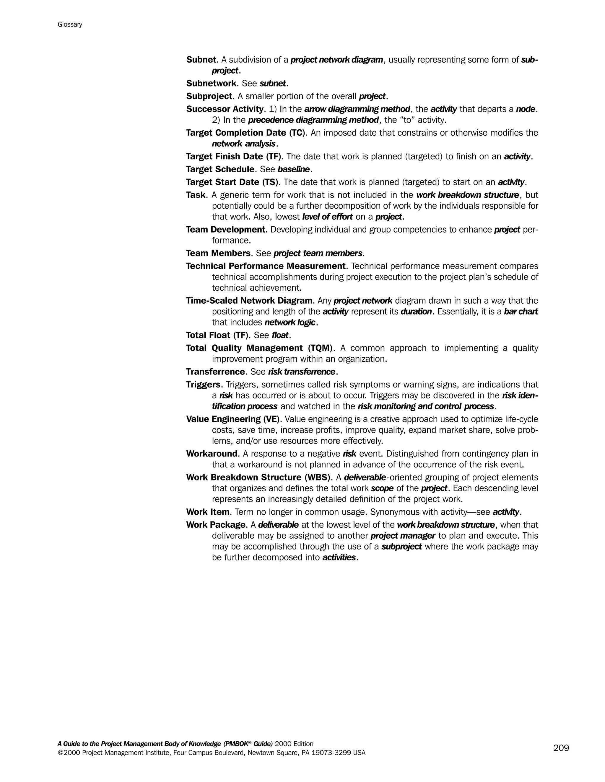 Subnet. A subdivision of a project network diagram, usually representing some form of sub-
project.
Subnetwork. See subnet.
Subproject. A smaller portion of the overall project.
Successor Activity. 1) In the arrow diagramming method, the activity that departs a node.
2) In the precedence diagramming method, the “to” activity.
Target Completion Date (TC). An imposed date that constrains or otherwise modifies the
network analysis.
Target Finish Date (TF). The date that work is planned (targeted) to finish on an activity.
Target Schedule. See baseline.
Target Start Date (TS). The date that work is planned (targeted) to start on an activity.
Task. A generic term for work that is not included in the work breakdown structure, but
potentially could be a further decomposition of work by the individuals responsible for
that work. Also, lowest level of effort on a project.
Team Development. Developing individual and group competencies to enhance project per-
formance.
Team Members. See project team members.
Technical Performance Measurement. Technical performance measurement compares
technical accomplishments during project execution to the project plan’s schedule of
technical achievement.
Time-Scaled Network Diagram. Any project network diagram drawn in such a way that the
positioning and length of the activity represent its duration. Essentially, it is a bar chart
that includes network logic.
Total Float (TF). See float.
Total Quality Management (TQM). A common approach to implementing a quality
improvement program within an organization.
Transferrence. See risk transferrence.
Triggers. Triggers, sometimes called risk symptoms or warning signs, are indications that
a risk has occurred or is about to occur. Triggers may be discovered in the risk iden-
tification process and watched in the risk monitoring and control process.
Value Engineering (VE). Value engineering is a creative approach used to optimize life-cycle
costs, save time, increase profits, improve quality, expand market share, solve prob-
lems, and/or use resources more effectively.
Workaround. A response to a negative risk event. Distinguished from contingency plan in
that a workaround is not planned in advance of the occurrence of the risk event.
Work Breakdown Structure (WBS). A deliverable-oriented grouping of project elements
that organizes and defines the total work scope of the project. Each descending level
represents an increasingly detailed definition of the project work.
Work Item. Term no longer in common usage. Synonymous with activity—see activity.
Work Package. A deliverable at the lowest level of the work breakdown structure, when that
deliverable may be assigned to another project manager to plan and execute. This
may be accomplished through the use of a subproject where the work package may
be further decomposed into activities.
Glossary
A Guide to the Project Management Body of Knowledge (PMBOK®
Guide) 2000 Edition
©2000 Project Management Institute, Four Campus Boulevard, Newtown Square, PA 19073-3299 USA
209
A Guide to the
Project
Management
Body of
Knowledge
❍ NAVIGATION LINKS
❍ ACROYMNS LIST
SAMPLE
A Guide to the
Project
Management
Body of
Knowledge
❍ ACRONYMS LIST
❍ ACROYMNS LIST
SAMPLE
 