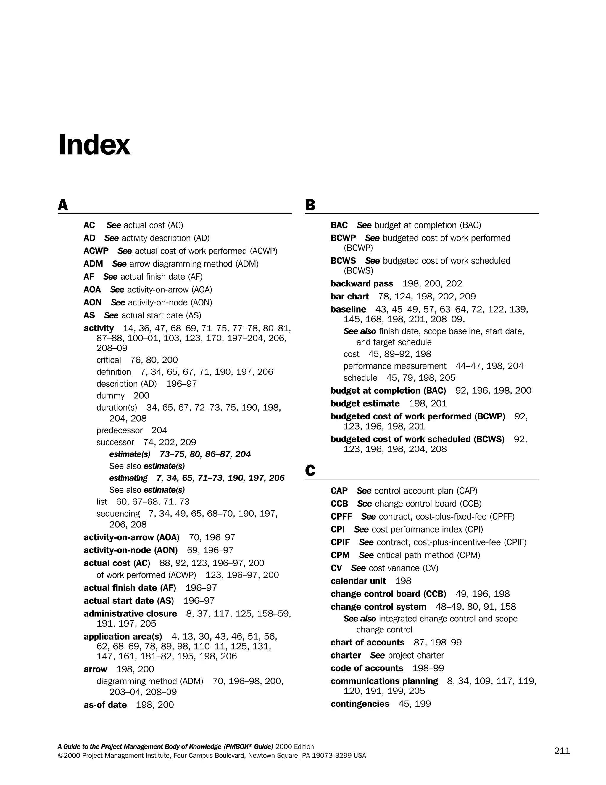 A Guide to the Project Management Body of Knowledge (PMBOK®
Guide) 2000 Edition
©2000 Project Management Institute, Four Campus Boulevard, Newtown Square, PA 19073-3299 USA
211
A
AC See actual cost (AC)
AD See activity description (AD)
ACWP See actual cost of work performed (ACWP)
ADM See arrow diagramming method (ADM)
AF See actual finish date (AF)
AOA See activity-on-arrow (AOA)
AON See activity-on-node (AON)
AS See actual start date (AS)
activity 14, 36, 47, 68–69, 71–75, 77–78, 80–81,
87–88, 100–01, 103, 123, 170, 197–204, 206,
208–09
critical 76, 80, 200
definition 7, 34, 65, 67, 71, 190, 197, 206
description (AD) 196–97
dummy 200
duration(s) 34, 65, 67, 72–73, 75, 190, 198,
204, 208
predecessor 204
successor 74, 202, 209
estimate(s) 73–75, 80, 86–87, 204
See also estimate(s)
estimating 7, 34, 65, 71–73, 190, 197, 206
See also estimate(s)
list 60, 67–68, 71, 73
sequencing 7, 34, 49, 65, 68–70, 190, 197,
206, 208
activity-on-arrow (AOA) 70, 196–97
activity-on-node (AON) 69, 196–97
actual cost (AC) 88, 92, 123, 196–97, 200
of work performed (ACWP) 123, 196–97, 200
actual finish date (AF) 196–97
actual start date (AS) 196–97
administrative closure 8, 37, 117, 125, 158–59,
191, 197, 205
application area(s) 4, 13, 30, 43, 46, 51, 56,
62, 68–69, 78, 89, 98, 110–11, 125, 131,
147, 161, 181–82, 195, 198, 206
arrow 198, 200
diagramming method (ADM) 70, 196–98, 200,
203–04, 208–09
as-of date 198, 200
B
BAC See budget at completion (BAC)
BCWP See budgeted cost of work performed
(BCWP)
BCWS See budgeted cost of work scheduled
(BCWS)
backward pass 198, 200, 202
bar chart 78, 124, 198, 202, 209
baseline 43, 45–49, 57, 63–64, 72, 122, 139,
145, 168, 198, 201, 208–09.
See also finish date, scope baseline, start date,
and target schedule
cost 45, 89–92, 198
performance measurement 44–47, 198, 204
schedule 45, 79, 198, 205
budget at completion (BAC) 92, 196, 198, 200
budget estimate 198, 201
budgeted cost of work performed (BCWP) 92,
123, 196, 198, 201
budgeted cost of work scheduled (BCWS) 92,
123, 196, 198, 204, 208
C
CAP See control account plan (CAP)
CCB See change control board (CCB)
CPFF See contract, cost-plus-fixed-fee (CPFF)
CPI See cost performance index (CPI)
CPIF See contract, cost-plus-incentive-fee (CPIF)
CPM See critical path method (CPM)
CV See cost variance (CV)
calendar unit 198
change control board (CCB) 49, 196, 198
change control system 48–49, 80, 91, 158
See also integrated change control and scope
change control
chart of accounts 87, 198–99
charter See project charter
code of accounts 198–99
communications planning 8, 34, 109, 117, 119,
120, 191, 199, 205
contingencies 45, 199
Index
A Guide to the
Project
Management
Body of
Knowledge
❍ NAVIGATION LINKS
❍ ACROYMNS LIST
SAMPLE
A Guide to the
Project
Management
Body of
Knowledge
❍ ACRONYMS LIST
❍ ACROYMNS LIST
SAMPLE
 