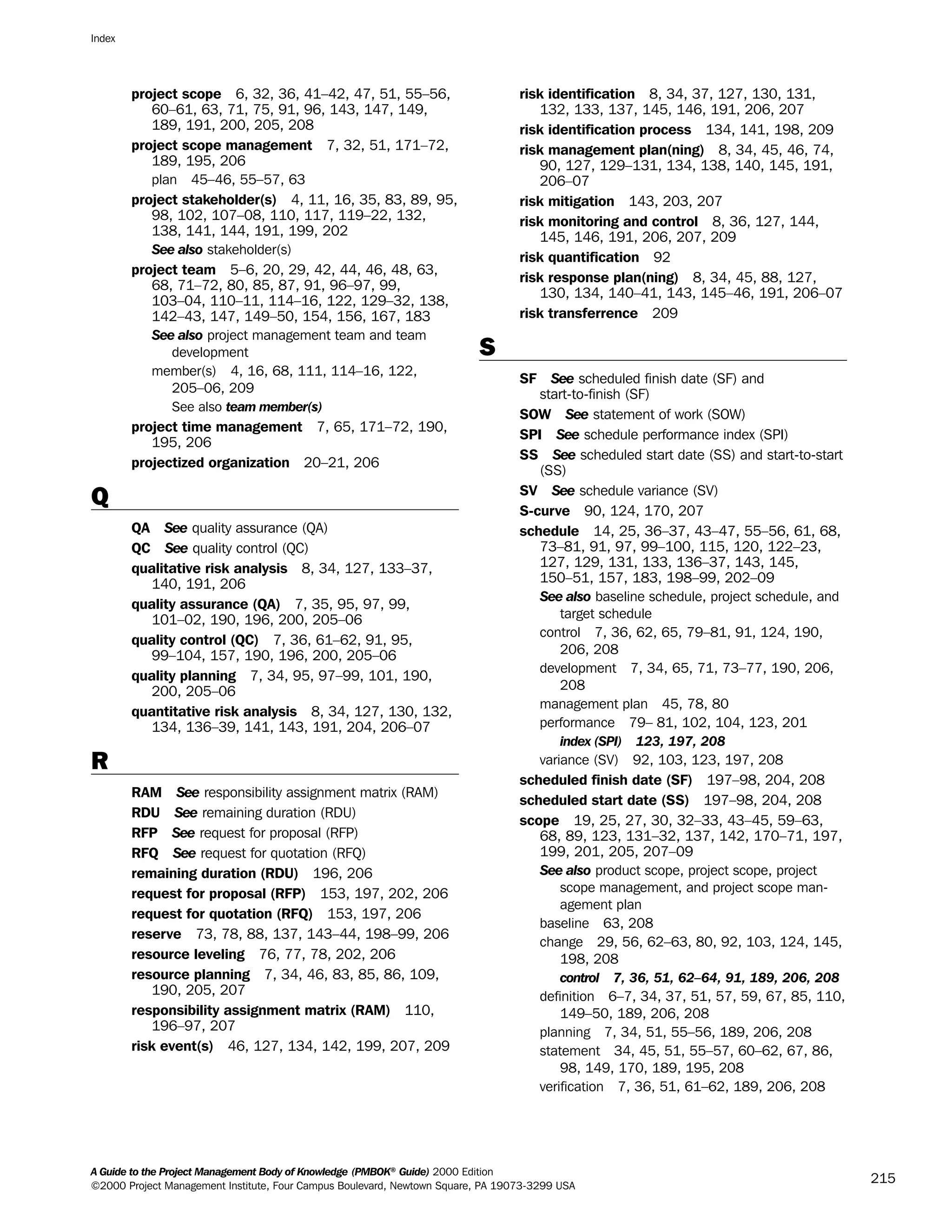 project scope 6, 32, 36, 41–42, 47, 51, 55–56,
60–61, 63, 71, 75, 91, 96, 143, 147, 149,
189, 191, 200, 205, 208
project scope management 7, 32, 51, 171–72,
189, 195, 206
plan 45–46, 55–57, 63
project stakeholder(s) 4, 11, 16, 35, 83, 89, 95,
98, 102, 107–08, 110, 117, 119–22, 132,
138, 141, 144, 191, 199, 202
See also stakeholder(s)
project team 5–6, 20, 29, 42, 44, 46, 48, 63,
68, 71–72, 80, 85, 87, 91, 96–97, 99,
103–04, 110–11, 114–16, 122, 129–32, 138,
142–43, 147, 149–50, 154, 156, 167, 183
See also project management team and team
development
member(s) 4, 16, 68, 111, 114–16, 122,
205–06, 209
See also team member(s)
project time management 7, 65, 171–72, 190,
195, 206
projectized organization 20–21, 206
Q
QA See quality assurance (QA)
QC See quality control (QC)
qualitative risk analysis 8, 34, 127, 133–37,
140, 191, 206
quality assurance (QA) 7, 35, 95, 97, 99,
101–02, 190, 196, 200, 205–06
quality control (QC) 7, 36, 61–62, 91, 95,
99–104, 157, 190, 196, 200, 205–06
quality planning 7, 34, 95, 97–99, 101, 190,
200, 205–06
quantitative risk analysis 8, 34, 127, 130, 132,
134, 136–39, 141, 143, 191, 204, 206–07
R
RAM See responsibility assignment matrix (RAM)
RDU See remaining duration (RDU)
RFP See request for proposal (RFP)
RFQ See request for quotation (RFQ)
remaining duration (RDU) 196, 206
request for proposal (RFP) 153, 197, 202, 206
request for quotation (RFQ) 153, 197, 206
reserve 73, 78, 88, 137, 143–44, 198–99, 206
resource leveling 76, 77, 78, 202, 206
resource planning 7, 34, 46, 83, 85, 86, 109,
190, 205, 207
responsibility assignment matrix (RAM) 110,
196–97, 207
risk event(s) 46, 127, 134, 142, 199, 207, 209
risk identification 8, 34, 37, 127, 130, 131,
132, 133, 137, 145, 146, 191, 206, 207
risk identification process 134, 141, 198, 209
risk management plan(ning) 8, 34, 45, 46, 74,
90, 127, 129–131, 134, 138, 140, 145, 191,
206–07
risk mitigation 143, 203, 207
risk monitoring and control 8, 36, 127, 144,
145, 146, 191, 206, 207, 209
risk quantification 92
risk response plan(ning) 8, 34, 45, 88, 127,
130, 134, 140–41, 143, 145–46, 191, 206–07
risk transferrence 209
S
SF See scheduled finish date (SF) and
start-to-finish (SF)
SOW See statement of work (SOW)
SPI See schedule performance index (SPI)
SS See scheduled start date (SS) and start-to-start
(SS)
SV See schedule variance (SV)
S-curve 90, 124, 170, 207
schedule 14, 25, 36–37, 43–47, 55–56, 61, 68,
73–81, 91, 97, 99–100, 115, 120, 122–23,
127, 129, 131, 133, 136–37, 143, 145,
150–51, 157, 183, 198–99, 202–09
See also baseline schedule, project schedule, and
target schedule
control 7, 36, 62, 65, 79–81, 91, 124, 190,
206, 208
development 7, 34, 65, 71, 73–77, 190, 206,
208
management plan 45, 78, 80
performance 79– 81, 102, 104, 123, 201
index (SPI) 123, 197, 208
variance (SV) 92, 103, 123, 197, 208
scheduled finish date (SF) 197–98, 204, 208
scheduled start date (SS) 197–98, 204, 208
scope 19, 25, 27, 30, 32–33, 43–45, 59–63,
68, 89, 123, 131–32, 137, 142, 170–71, 197,
199, 201, 205, 207–09
See also product scope, project scope, project
scope management, and project scope man-
agement plan
baseline 63, 208
change 29, 56, 62–63, 80, 92, 103, 124, 145,
198, 208
control 7, 36, 51, 62–64, 91, 189, 206, 208
definition 6–7, 34, 37, 51, 57, 59, 67, 85, 110,
149–50, 189, 206, 208
planning 7, 34, 51, 55–56, 189, 206, 208
statement 34, 45, 51, 55–57, 60–62, 67, 86,
98, 149, 170, 189, 195, 208
verification 7, 36, 51, 61–62, 189, 206, 208
Index
A Guide to the Project Management Body of Knowledge (PMBOK®
Guide) 2000 Edition
©2000 Project Management Institute, Four Campus Boulevard, Newtown Square, PA 19073-3299 USA
215
A Guide to the
Project
Management
Body of
Knowledge
❍ NAVIGATION LINKS
❍ ACROYMNS LIST
SAMPLE
A Guide to the
Project
Management
Body of
Knowledge
❍ ACRONYMS LIST
❍ ACROYMNS LIST
SAMPLE
 