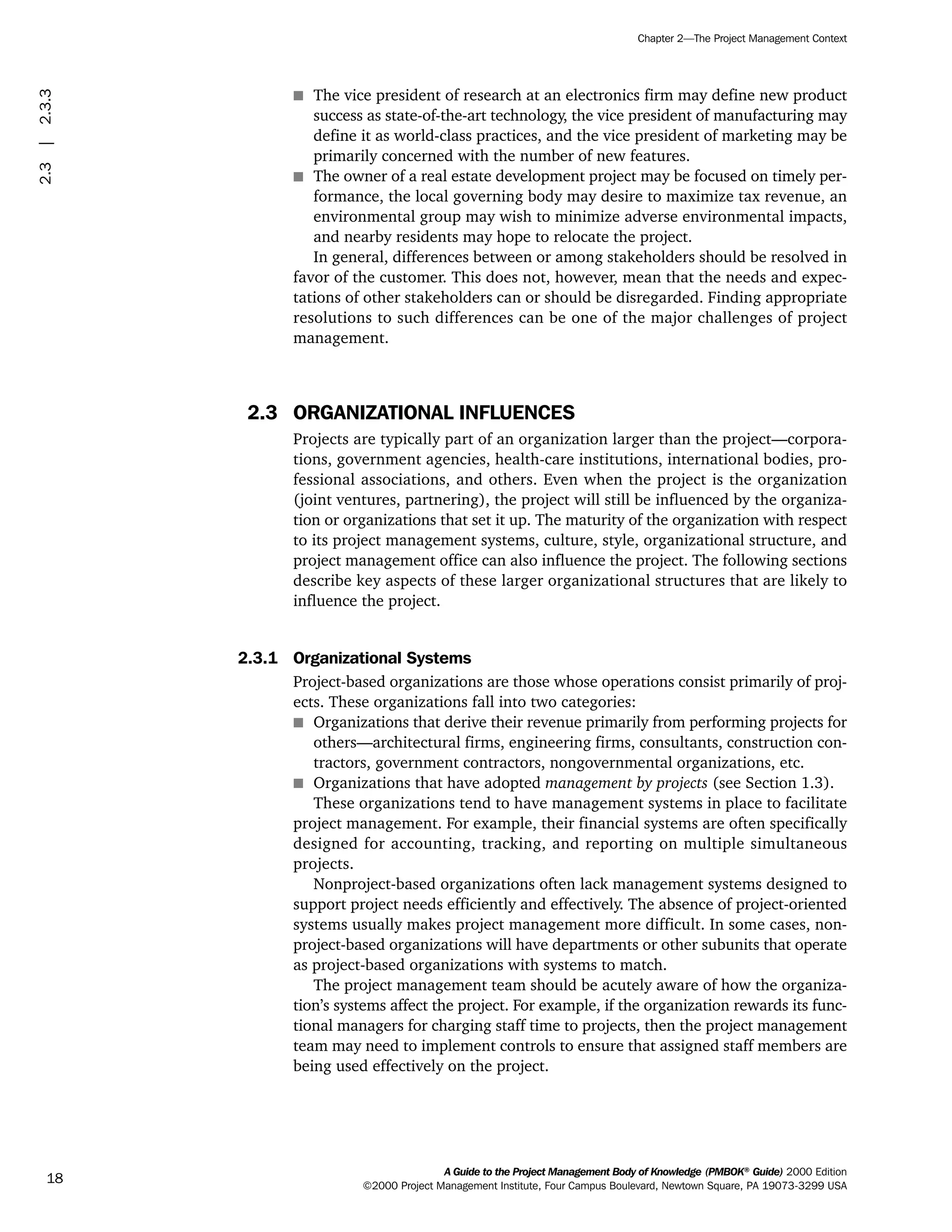 s The vice president of research at an electronics firm may define new product
success as state-of-the-art technology, the vice president of manufacturing may
define it as world-class practices, and the vice president of marketing may be
primarily concerned with the number of new features.
s The owner of a real estate development project may be focused on timely per-
formance, the local governing body may desire to maximize tax revenue, an
environmental group may wish to minimize adverse environmental impacts,
and nearby residents may hope to relocate the project.
In general, differences between or among stakeholders should be resolved in
favor of the customer. This does not, however, mean that the needs and expec-
tations of other stakeholders can or should be disregarded. Finding appropriate
resolutions to such differences can be one of the major challenges of project
management.
2.3 ORGANIZATIONAL INFLUENCES
Projects are typically part of an organization larger than the project—corpora-
tions, government agencies, health-care institutions, international bodies, pro-
fessional associations, and others. Even when the project is the organization
(joint ventures, partnering), the project will still be influenced by the organiza-
tion or organizations that set it up. The maturity of the organization with respect
to its project management systems, culture, style, organizational structure, and
project management office can also influence the project. The following sections
describe key aspects of these larger organizational structures that are likely to
influence the project.
2.3.1 Organizational Systems
Project-based organizations are those whose operations consist primarily of proj-
ects. These organizations fall into two categories:
s Organizations that derive their revenue primarily from performing projects for
others—architectural firms, engineering firms, consultants, construction con-
tractors, government contractors, nongovernmental organizations, etc.
s Organizations that have adopted management by projects (see Section 1.3).
These organizations tend to have management systems in place to facilitate
project management. For example, their financial systems are often specifically
designed for accounting, tracking, and reporting on multiple simultaneous
projects.
Nonproject-based organizations often lack management systems designed to
support project needs efficiently and effectively. The absence of project-oriented
systems usually makes project management more difficult. In some cases, non-
project-based organizations will have departments or other subunits that operate
as project-based organizations with systems to match.
The project management team should be acutely aware of how the organiza-
tion’s systems affect the project. For example, if the organization rewards its func-
tional managers for charging staff time to projects, then the project management
team may need to implement controls to ensure that assigned staff members are
being used effectively on the project.
A Guide to the Project Management Body of Knowledge (PMBOK®
Guide) 2000 Edition
©2000 Project Management Institute, Four Campus Boulevard, Newtown Square, PA 19073-3299 USA
Chapter 2—The Project Management Context
18
2.3|2.3.3
ment
ge
❍ NAVIGATION LINKS
❍ ACROYMNS LIST
PLE
ment
ge
❍ ACRONYMS LIST
❍ ACROYMNS LIST
PLE
 