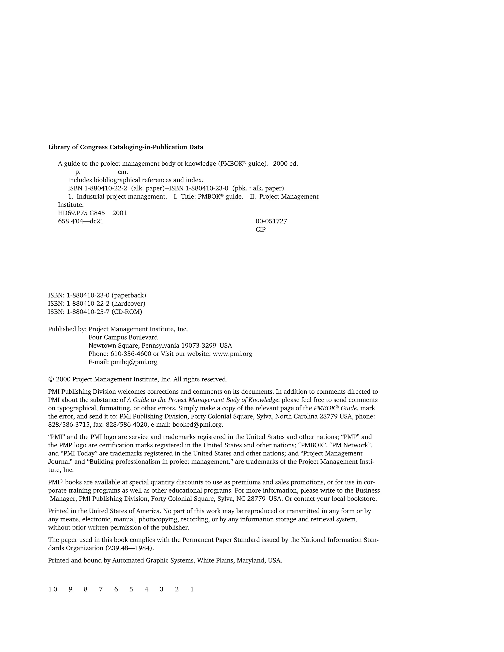 Library of Congress Cataloging-in-Publication Data
A guide to the project management body of knowledge (PMBOK® guide).--2000 ed.
p. cm.
Includes biobliographical references and index.
ISBN 1-880410-22-2 (alk. paper)--ISBN 1-880410-23-0 (pbk. : alk. paper)
1. Industrial project management. I. Title: PMBOK® guide. II. Project Management
Institute.
HD69.P75 G845 2001
658.4’04—dc21 00-051727
CIP
ISBN: 1-880410-23-0 (paperback)
ISBN: 1-880410-22-2 (hardcover)
ISBN: 1-880410-25-7 (CD-ROM)
Published by: Project Management Institute, Inc.
Four Campus Boulevard
Newtown Square, Pennsylvania 19073-3299 USA
Phone: 610-356-4600 or Visit our website: www.pmi.org
E-mail: pmihq@pmi.org
© 2000 Project Management Institute, Inc. All rights reserved.
PMI Publishing Division welcomes corrections and comments on its documents. In addition to comments directed to
PMI about the substance of A Guide to the Project Management Body of Knowledge, please feel free to send comments
on typographical, formatting, or other errors. Simply make a copy of the relevant page of the PMBOK®
Guide, mark
the error, and send it to: PMI Publishing Division, Forty Colonial Square, Sylva, North Carolina 28779 USA, phone:
828/586-3715, fax: 828/586-4020, e-mail: booked@pmi.org.
“PMI” and the PMI logo are service and trademarks registered in the United States and other nations; “PMP” and
the PMP logo are certification marks registered in the United States and other nations; “PMBOK”, “PM Network”,
and “PMI Today” are trademarks registered in the United States and other nations; and “Project Management
Journal” and “Building professionalism in project management.” are trademarks of the Project Management Insti-
tute, Inc.
PMI®
books are available at special quantity discounts to use as premiums and sales promotions, or for use in cor-
porate training programs as well as other educational programs. For more information, please write to the Business
Manager, PMI Publishing Division, Forty Colonial Square, Sylva, NC 28779 USA. Or contact your local bookstore.
Printed in the United States of America. No part of this work may be reproduced or transmitted in any form or by
any means, electronic, manual, photocopying, recording, or by any information storage and retrieval system,
without prior written permission of the publisher.
The paper used in this book complies with the Permanent Paper Standard issued by the National Information Stan-
dards Organization (Z39.48—1984).
Printed and bound by Automated Graphic Systems, White Plains, Maryland, USA.
1 0 9 8 7 6 5 4 3 2 1
A Guide to the
Project
Management
Body of
Knowledge
❍ NAVIGATION LINKS
❍ ACROYMNS LIST
SAMPLE
A Guide to the
Project
Management
Body of
Knowledge
❍ ACRONYMS LIST
❍ ACROYMNS LIST
SAMPLE
 