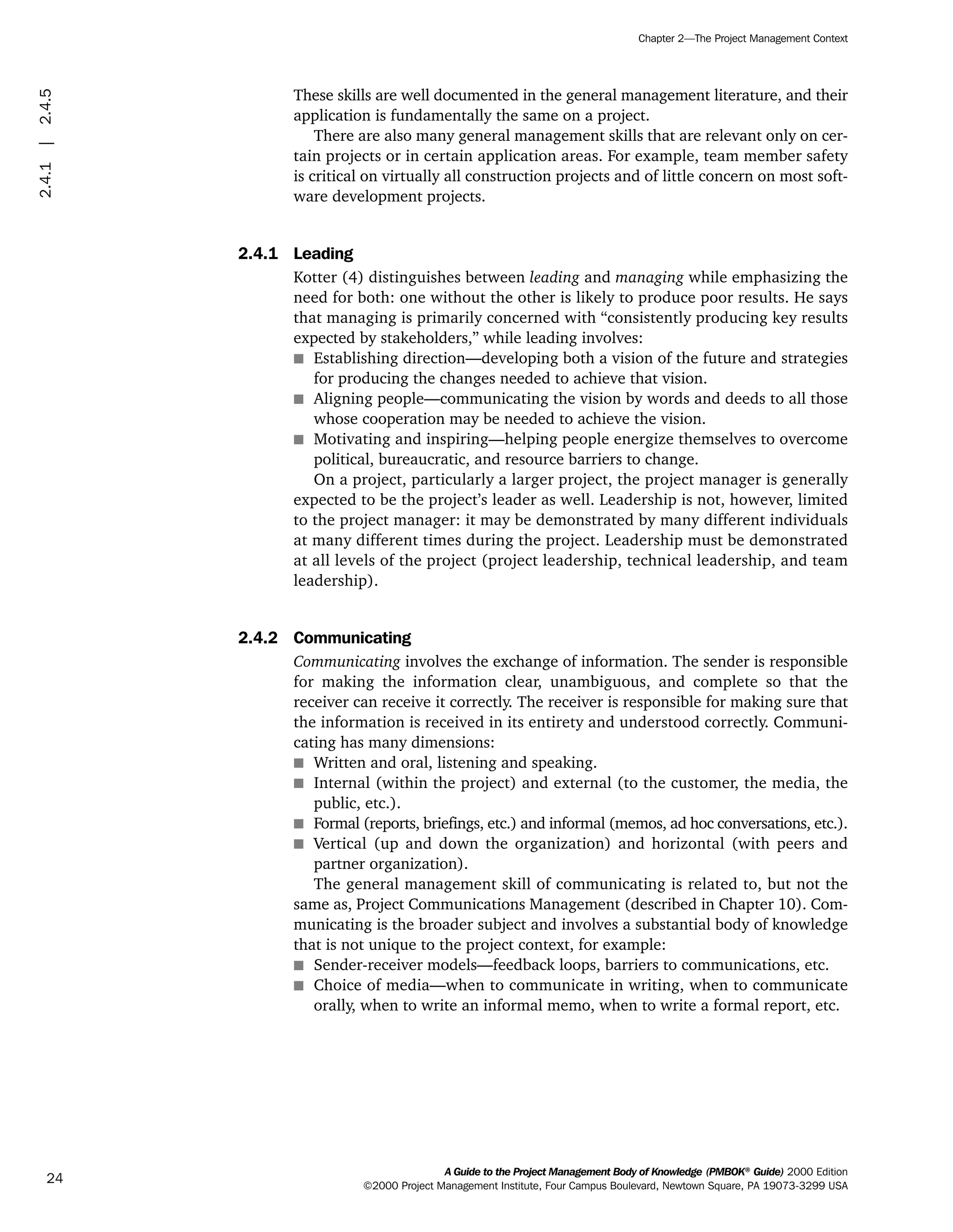 These skills are well documented in the general management literature, and their
application is fundamentally the same on a project.
There are also many general management skills that are relevant only on cer-
tain projects or in certain application areas. For example, team member safety
is critical on virtually all construction projects and of little concern on most soft-
ware development projects.
2.4.1 Leading
Kotter (4) distinguishes between leading and managing while emphasizing the
need for both: one without the other is likely to produce poor results. He says
that managing is primarily concerned with “consistently producing key results
expected by stakeholders,” while leading involves:
s Establishing direction—developing both a vision of the future and strategies
for producing the changes needed to achieve that vision.
s Aligning people—communicating the vision by words and deeds to all those
whose cooperation may be needed to achieve the vision.
s Motivating and inspiring—helping people energize themselves to overcome
political, bureaucratic, and resource barriers to change.
On a project, particularly a larger project, the project manager is generally
expected to be the project’s leader as well. Leadership is not, however, limited
to the project manager: it may be demonstrated by many different individuals
at many different times during the project. Leadership must be demonstrated
at all levels of the project (project leadership, technical leadership, and team
leadership).
2.4.2 Communicating
Communicating involves the exchange of information. The sender is responsible
for making the information clear, unambiguous, and complete so that the
receiver can receive it correctly. The receiver is responsible for making sure that
the information is received in its entirety and understood correctly. Communi-
cating has many dimensions:
s Written and oral, listening and speaking.
s Internal (within the project) and external (to the customer, the media, the
public, etc.).
s Formal (reports, briefings, etc.) and informal (memos, ad hoc conversations, etc.).
s Vertical (up and down the organization) and horizontal (with peers and
partner organization).
The general management skill of communicating is related to, but not the
same as, Project Communications Management (described in Chapter 10). Com-
municating is the broader subject and involves a substantial body of knowledge
that is not unique to the project context, for example:
s Sender-receiver models—feedback loops, barriers to communications, etc.
s Choice of media—when to communicate in writing, when to communicate
orally, when to write an informal memo, when to write a formal report, etc.
A Guide to the Project Management Body of Knowledge (PMBOK®
Guide) 2000 Edition
©2000 Project Management Institute, Four Campus Boulevard, Newtown Square, PA 19073-3299 USA
Chapter 2—The Project Management Context
24
2.4.1|2.4.5
ment
ge
❍ NAVIGATION LINKS
❍ ACROYMNS LIST
PLE
ment
ge
❍ ACRONYMS LIST
❍ ACROYMNS LIST
PLE
 