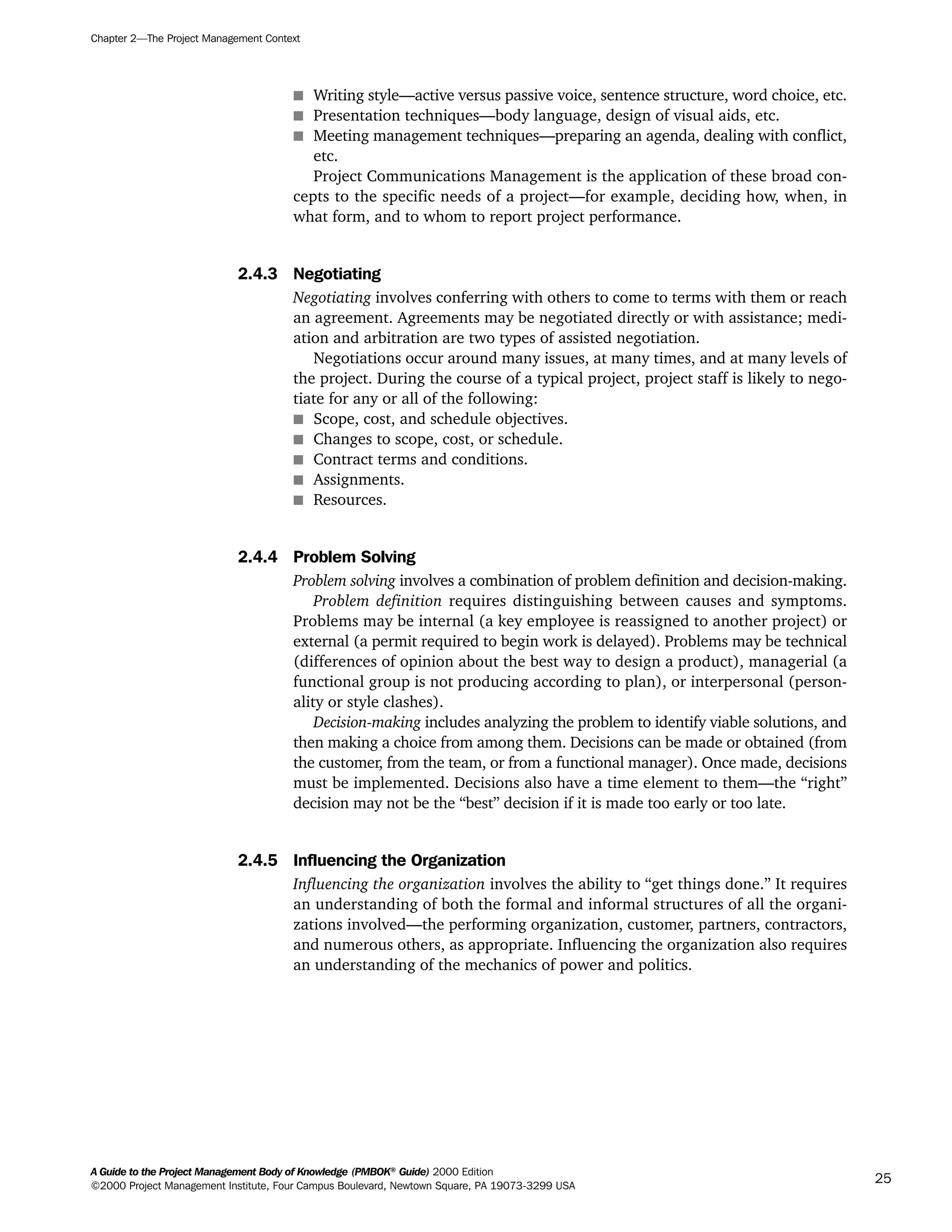 s Writing style—active versus passive voice, sentence structure, word choice, etc.
s Presentation techniques—body language, design of visual aids, etc.
s Meeting management techniques—preparing an agenda, dealing with conflict,
etc.
Project Communications Management is the application of these broad con-
cepts to the specific needs of a project—for example, deciding how, when, in
what form, and to whom to report project performance.
2.4.3 Negotiating
Negotiating involves conferring with others to come to terms with them or reach
an agreement. Agreements may be negotiated directly or with assistance; medi-
ation and arbitration are two types of assisted negotiation.
Negotiations occur around many issues, at many times, and at many levels of
the project. During the course of a typical project, project staff is likely to nego-
tiate for any or all of the following:
s Scope, cost, and schedule objectives.
s Changes to scope, cost, or schedule.
s Contract terms and conditions.
s Assignments.
s Resources.
2.4.4 Problem Solving
Problem solving involves a combination of problem definition and decision-making.
Problem definition requires distinguishing between causes and symptoms.
Problems may be internal (a key employee is reassigned to another project) or
external (a permit required to begin work is delayed). Problems may be technical
(differences of opinion about the best way to design a product), managerial (a
functional group is not producing according to plan), or interpersonal (person-
ality or style clashes).
Decision-making includes analyzing the problem to identify viable solutions, and
then making a choice from among them. Decisions can be made or obtained (from
the customer, from the team, or from a functional manager). Once made, decisions
must be implemented. Decisions also have a time element to them—the “right”
decision may not be the “best” decision if it is made too early or too late.
2.4.5 Influencing the Organization
Influencing the organization involves the ability to “get things done.” It requires
an understanding of both the formal and informal structures of all the organi-
zations involved—the performing organization, customer, partners, contractors,
and numerous others, as appropriate. Influencing the organization also requires
an understanding of the mechanics of power and politics.
Chapter 2—The Project Management Context
A Guide to the Project Management Body of Knowledge (PMBOK®
Guide) 2000 Edition
©2000 Project Management Institute, Four Campus Boulevard, Newtown Square, PA 19073-3299 USA
25
A Guide to the
Project
Management
Body of
Knowledge
❍ NAVIGATION LINKS
❍ ACROYMNS LIST
SAMPLE
A Guide to the
Project
Management
Body of
Knowledge
❍ ACRONYMS LIST
❍ ACROYMNS LIST
SAMPLE
 