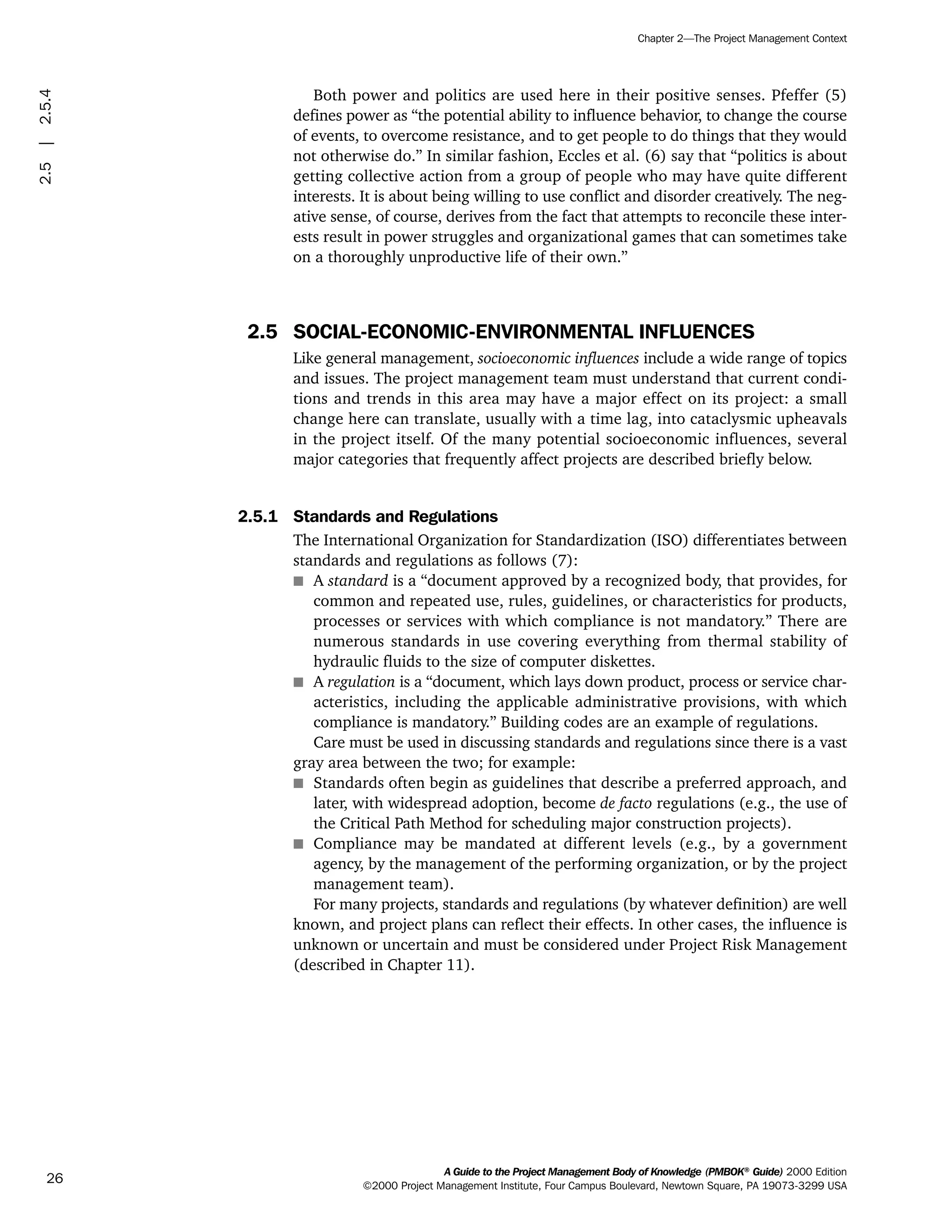 Both power and politics are used here in their positive senses. Pfeffer (5)
defines power as “the potential ability to influence behavior, to change the course
of events, to overcome resistance, and to get people to do things that they would
not otherwise do.” In similar fashion, Eccles et al. (6) say that “politics is about
getting collective action from a group of people who may have quite different
interests. It is about being willing to use conflict and disorder creatively. The neg-
ative sense, of course, derives from the fact that attempts to reconcile these inter-
ests result in power struggles and organizational games that can sometimes take
on a thoroughly unproductive life of their own.”
2.5 SOCIAL-ECONOMIC-ENVIRONMENTAL INFLUENCES
Like general management, socioeconomic influences include a wide range of topics
and issues. The project management team must understand that current condi-
tions and trends in this area may have a major effect on its project: a small
change here can translate, usually with a time lag, into cataclysmic upheavals
in the project itself. Of the many potential socioeconomic influences, several
major categories that frequently affect projects are described briefly below.
2.5.1 Standards and Regulations
The International Organization for Standardization (ISO) differentiates between
standards and regulations as follows (7):
s A standard is a “document approved by a recognized body, that provides, for
common and repeated use, rules, guidelines, or characteristics for products,
processes or services with which compliance is not mandatory.” There are
numerous standards in use covering everything from thermal stability of
hydraulic fluids to the size of computer diskettes.
s A regulation is a “document, which lays down product, process or service char-
acteristics, including the applicable administrative provisions, with which
compliance is mandatory.” Building codes are an example of regulations.
Care must be used in discussing standards and regulations since there is a vast
gray area between the two; for example:
s Standards often begin as guidelines that describe a preferred approach, and
later, with widespread adoption, become de facto regulations (e.g., the use of
the Critical Path Method for scheduling major construction projects).
s Compliance may be mandated at different levels (e.g., by a government
agency, by the management of the performing organization, or by the project
management team).
For many projects, standards and regulations (by whatever definition) are well
known, and project plans can reflect their effects. In other cases, the influence is
unknown or uncertain and must be considered under Project Risk Management
(described in Chapter 11).
A Guide to the Project Management Body of Knowledge (PMBOK®
Guide) 2000 Edition
©2000 Project Management Institute, Four Campus Boulevard, Newtown Square, PA 19073-3299 USA
Chapter 2—The Project Management Context
26
2.5|2.5.4
ment
ge
❍ NAVIGATION LINKS
❍ ACROYMNS LIST
PLE
ment
ge
❍ ACRONYMS LIST
❍ ACROYMNS LIST
PLE
 