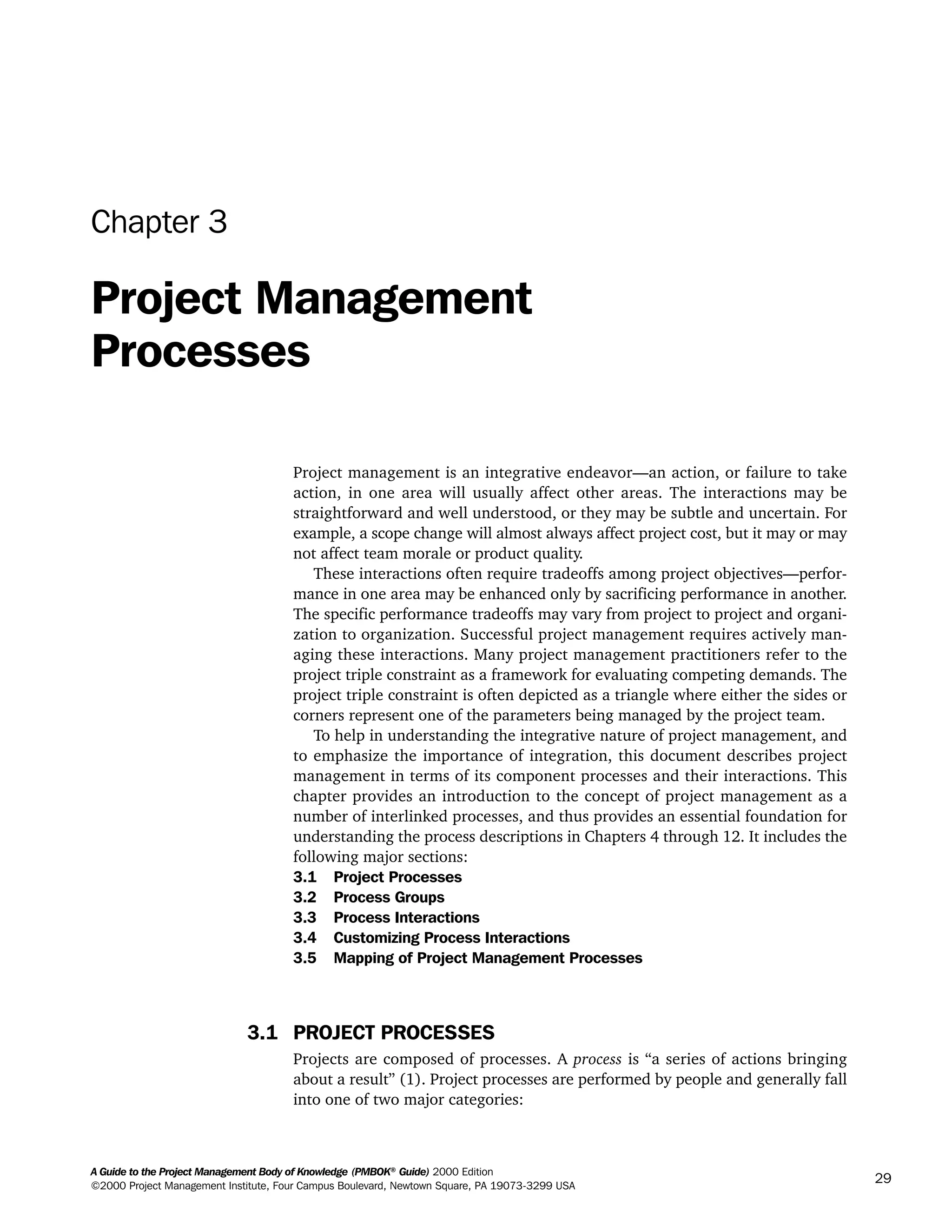 A Guide to the Project Management Body of Knowledge (PMBOK®
Guide) 2000 Edition
©2000 Project Management Institute, Four Campus Boulevard, Newtown Square, PA 19073-3299 USA
29
Chapter 3
Project Management
Processes
Project management is an integrative endeavor—an action, or failure to take
action, in one area will usually affect other areas. The interactions may be
straightforward and well understood, or they may be subtle and uncertain. For
example, a scope change will almost always affect project cost, but it may or may
not affect team morale or product quality.
These interactions often require tradeoffs among project objectives—perfor-
mance in one area may be enhanced only by sacrificing performance in another.
The specific performance tradeoffs may vary from project to project and organi-
zation to organization. Successful project management requires actively man-
aging these interactions. Many project management practitioners refer to the
project triple constraint as a framework for evaluating competing demands. The
project triple constraint is often depicted as a triangle where either the sides or
corners represent one of the parameters being managed by the project team.
To help in understanding the integrative nature of project management, and
to emphasize the importance of integration, this document describes project
management in terms of its component processes and their interactions. This
chapter provides an introduction to the concept of project management as a
number of interlinked processes, and thus provides an essential foundation for
understanding the process descriptions in Chapters 4 through 12. It includes the
following major sections:
3.1 Project Processes
3.2 Process Groups
3.3 Process Interactions
3.4 Customizing Process Interactions
3.5 Mapping of Project Management Processes
3.1 PROJECT PROCESSES
Projects are composed of processes. A process is “a series of actions bringing
about a result” (1). Project processes are performed by people and generally fall
into one of two major categories:
A Guide to the
Project
Management
Body of
Knowledge
❍ NAVIGATION LINKS
❍ ACROYMNS LIST
SAMPLE
A Guide to the
Project
Management
Body of
Knowledge
❍ ACRONYMS LIST
❍ ACROYMNS LIST
SAMPLE
 