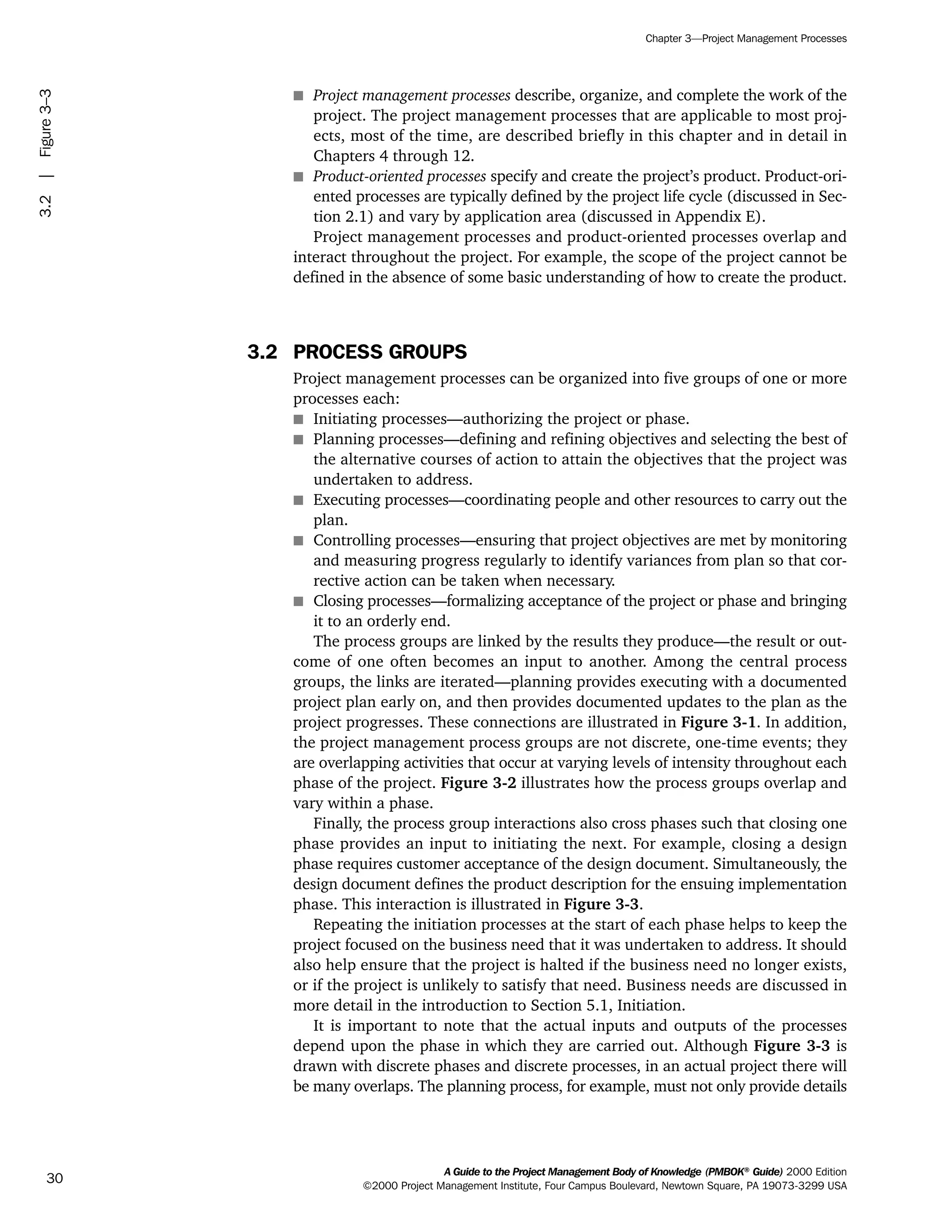 s Project management processes describe, organize, and complete the work of the
project. The project management processes that are applicable to most proj-
ects, most of the time, are described briefly in this chapter and in detail in
Chapters 4 through 12.
s Product-oriented processes specify and create the project’s product. Product-ori-
ented processes are typically defined by the project life cycle (discussed in Sec-
tion 2.1) and vary by application area (discussed in Appendix E).
Project management processes and product-oriented processes overlap and
interact throughout the project. For example, the scope of the project cannot be
defined in the absence of some basic understanding of how to create the product.
3.2 PROCESS GROUPS
Project management processes can be organized into five groups of one or more
processes each:
s Initiating processes—authorizing the project or phase.
s Planning processes—defining and refining objectives and selecting the best of
the alternative courses of action to attain the objectives that the project was
undertaken to address.
s Executing processes—coordinating people and other resources to carry out the
plan.
s Controlling processes—ensuring that project objectives are met by monitoring
and measuring progress regularly to identify variances from plan so that cor-
rective action can be taken when necessary.
s Closing processes—formalizing acceptance of the project or phase and bringing
it to an orderly end.
The process groups are linked by the results they produce—the result or out-
come of one often becomes an input to another. Among the central process
groups, the links are iterated—planning provides executing with a documented
project plan early on, and then provides documented updates to the plan as the
project progresses. These connections are illustrated in Figure 3-1. In addition,
the project management process groups are not discrete, one-time events; they
are overlapping activities that occur at varying levels of intensity throughout each
phase of the project. Figure 3-2 illustrates how the process groups overlap and
vary within a phase.
Finally, the process group interactions also cross phases such that closing one
phase provides an input to initiating the next. For example, closing a design
phase requires customer acceptance of the design document. Simultaneously, the
design document defines the product description for the ensuing implementation
phase. This interaction is illustrated in Figure 3-3.
Repeating the initiation processes at the start of each phase helps to keep the
project focused on the business need that it was undertaken to address. It should
also help ensure that the project is halted if the business need no longer exists,
or if the project is unlikely to satisfy that need. Business needs are discussed in
more detail in the introduction to Section 5.1, Initiation.
It is important to note that the actual inputs and outputs of the processes
depend upon the phase in which they are carried out. Although Figure 3-3 is
drawn with discrete phases and discrete processes, in an actual project there will
be many overlaps. The planning process, for example, must not only provide details
A Guide to the Project Management Body of Knowledge (PMBOK®
Guide) 2000 Edition
©2000 Project Management Institute, Four Campus Boulevard, Newtown Square, PA 19073-3299 USA
Chapter 3—Project Management Processes
30
3.2|Figure3–3
ment
ge
❍ NAVIGATION LINKS
❍ ACROYMNS LIST
PLE
ment
ge
❍ ACRONYMS LIST
❍ ACROYMNS LIST
PLE
 
