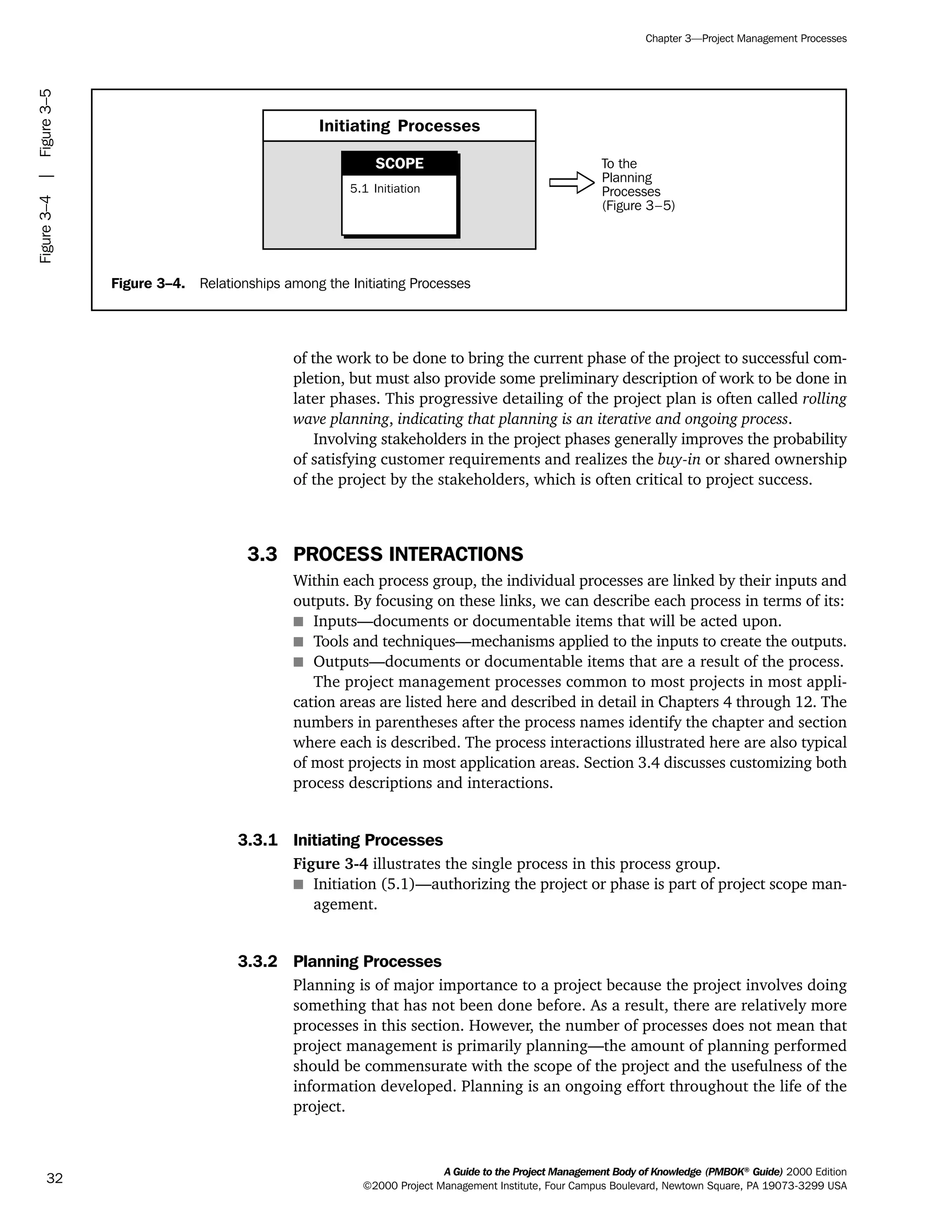 of the work to be done to bring the current phase of the project to successful com-
pletion, but must also provide some preliminary description of work to be done in
later phases. This progressive detailing of the project plan is often called rolling
wave planning, indicating that planning is an iterative and ongoing process.
Involving stakeholders in the project phases generally improves the probability
of satisfying customer requirements and realizes the buy-in or shared ownership
of the project by the stakeholders, which is often critical to project success.
3.3 PROCESS INTERACTIONS
Within each process group, the individual processes are linked by their inputs and
outputs. By focusing on these links, we can describe each process in terms of its:
s Inputs—documents or documentable items that will be acted upon.
s Tools and techniques—mechanisms applied to the inputs to create the outputs.
s Outputs—documents or documentable items that are a result of the process.
The project management processes common to most projects in most appli-
cation areas are listed here and described in detail in Chapters 4 through 12. The
numbers in parentheses after the process names identify the chapter and section
where each is described. The process interactions illustrated here are also typical
of most projects in most application areas. Section 3.4 discusses customizing both
process descriptions and interactions.
3.3.1 Initiating Processes
Figure 3-4 illustrates the single process in this process group.
s Initiation (5.1)—authorizing the project or phase is part of project scope man-
agement.
3.3.2 Planning Processes
Planning is of major importance to a project because the project involves doing
something that has not been done before. As a result, there are relatively more
processes in this section. However, the number of processes does not mean that
project management is primarily planning—the amount of planning performed
should be commensurate with the scope of the project and the usefulness of the
information developed. Planning is an ongoing effort throughout the life of the
project.
A Guide to the Project Management Body of Knowledge (PMBOK®
Guide) 2000 Edition
©2000 Project Management Institute, Four Campus Boulevard, Newtown Square, PA 19073-3299 USA
Chapter 3—Project Management Processes
32
Figure 3–4. Relationships among the Initiating Processes
To the
Planning
Processes
(Figure 3–5)
Initiating Processes
5.1 Initiation
SCOPE
Figure3–4|Figure3–5
ment
ge
❍ NAVIGATION LINKS
❍ ACROYMNS LIST
PLE
ment
ge
❍ ACRONYMS LIST
❍ ACROYMNS LIST
PLE
 