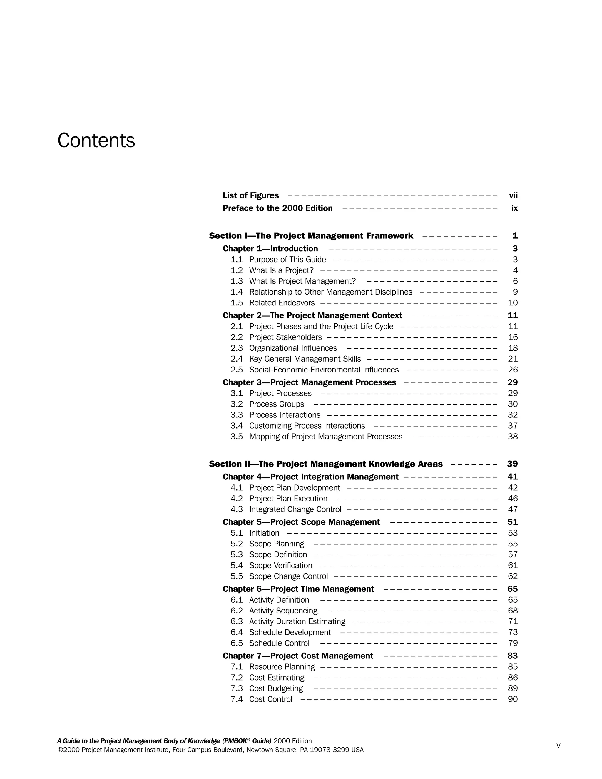 Contents
List of Figures – – – – – – – – – – – – – – – – – – – – – – – – – – – – – – – vii
Preface to the 2000 Edition – – – – – – – – – – – – – – – – – – – – – – – ix
Section I—The Project Management Framework – – – – – – – – – – – 1
Chapter 1—Introduction – – – – – – – – – – – – – – – – – – – – – – – – – 3
1.1 Purpose of This Guide – – – – – – – – – – – – – – – – – – – – – – – – – 3
1.2 What Is a Project? – – – – – – – – – – – – – – – – – – – – – – – – – – – 4
1.3 What Is Project Management? – – – – – – – – – – – – – – – – – – – – 6
1.4 Relationship to Other Management Disciplines – – – – – – – – – – – – 9
1.5 Related Endeavors – – – – – – – – – – – – – – – – – – – – – – – – – – – 10
Chapter 2—The Project Management Context – – – – – – – – – – – – – 11
2.1 Project Phases and the Project Life Cycle – – – – – – – – – – – – – – – 11
2.2 Project Stakeholders – – – – – – – – – – – – – – – – – – – – – – – – – – 16
2.3 Organizational Influences – – – – – – – – – – – – – – – – – – – – – – – 18
2.4 Key General Management Skills – – – – – – – – – – – – – – – – – – – – 21
2.5 Social-Economic-Environmental Influences – – – – – – – – – – – – – – 26
Chapter 3—Project Management Processes – – – – – – – – – – – – – – 29
3.1 Project Processes – – – – – – – – – – – – – – – – – – – – – – – – – – – 29
3.2 Process Groups – – – – – – – – – – – – – – – – – – – – – – – – – – – – 30
3.3 Process Interactions – – – – – – – – – – – – – – – – – – – – – – – – – – 32
3.4 Customizing Process Interactions – – – – – – – – – – – – – – – – – – – 37
3.5 Mapping of Project Management Processes – – – – – – – – – – – – – 38
Section II—The Project Management Knowledge Areas – – – – – – – 39
Chapter 4—Project Integration Management – – – – – – – – – – – – – – 41
4.1 Project Plan Development – – – – – – – – – – – – – – – – – – – – – – – 42
4.2 Project Plan Execution – – – – – – – – – – – – – – – – – – – – – – – – – 46
4.3 Integrated Change Control – – – – – – – – – – – – – – – – – – – – – – – 47
Chapter 5—Project Scope Management – – – – – – – – – – – – – – – – 51
5.1 Initiation – – – – – – – – – – – – – – – – – – – – – – – – – – – – – – – – 53
5.2 Scope Planning – – – – – – – – – – – – – – – – – – – – – – – – – – – – 55
5.3 Scope Definition – – – – – – – – – – – – – – – – – – – – – – – – – – – – 57
5.4 Scope Verification – – – – – – – – – – – – – – – – – – – – – – – – – – – 61
5.5 Scope Change Control – – – – – – – – – – – – – – – – – – – – – – – – – 62
Chapter 6—Project Time Management – – – – – – – – – – – – – – – – – 65
6.1 Activity Definition – – – – – – – – – – – – – – – – – – – – – – – – – – – 65
6.2 Activity Sequencing – – – – – – – – – – – – – – – – – – – – – – – – – – 68
6.3 Activity Duration Estimating – – – – – – – – – – – – – – – – – – – – – – 71
6.4 Schedule Development – – – – – – – – – – – – – – – – – – – – – – – – 73
6.5 Schedule Control – – – – – – – – – – – – – – – – – – – – – – – – – – – 79
Chapter 7—Project Cost Management – – – – – – – – – – – – – – – – – 83
7.1 Resource Planning – – – – – – – – – – – – – – – – – – – – – – – – – – – 85
7.2 Cost Estimating – – – – – – – – – – – – – – – – – – – – – – – – – – – – 86
7.3 Cost Budgeting – – – – – – – – – – – – – – – – – – – – – – – – – – – – 89
7.4 Cost Control – – – – – – – – – – – – – – – – – – – – – – – – – – – – – – 90
A Guide to the Project Management Body of Knowledge (PMBOK®
Guide) 2000 Edition
©2000 Project Management Institute, Four Campus Boulevard, Newtown Square, PA 19073-3299 USA
v
A Guide to the
Project
Management
Body of
Knowledge
❍ NAVIGATION LINKS
❍ ACROYMNS LIST
SAMPLE
A Guide to the
Project
Management
Body of
Knowledge
❍ ACRONYMS LIST
❍ ACROYMNS LIST
SAMPLE
 