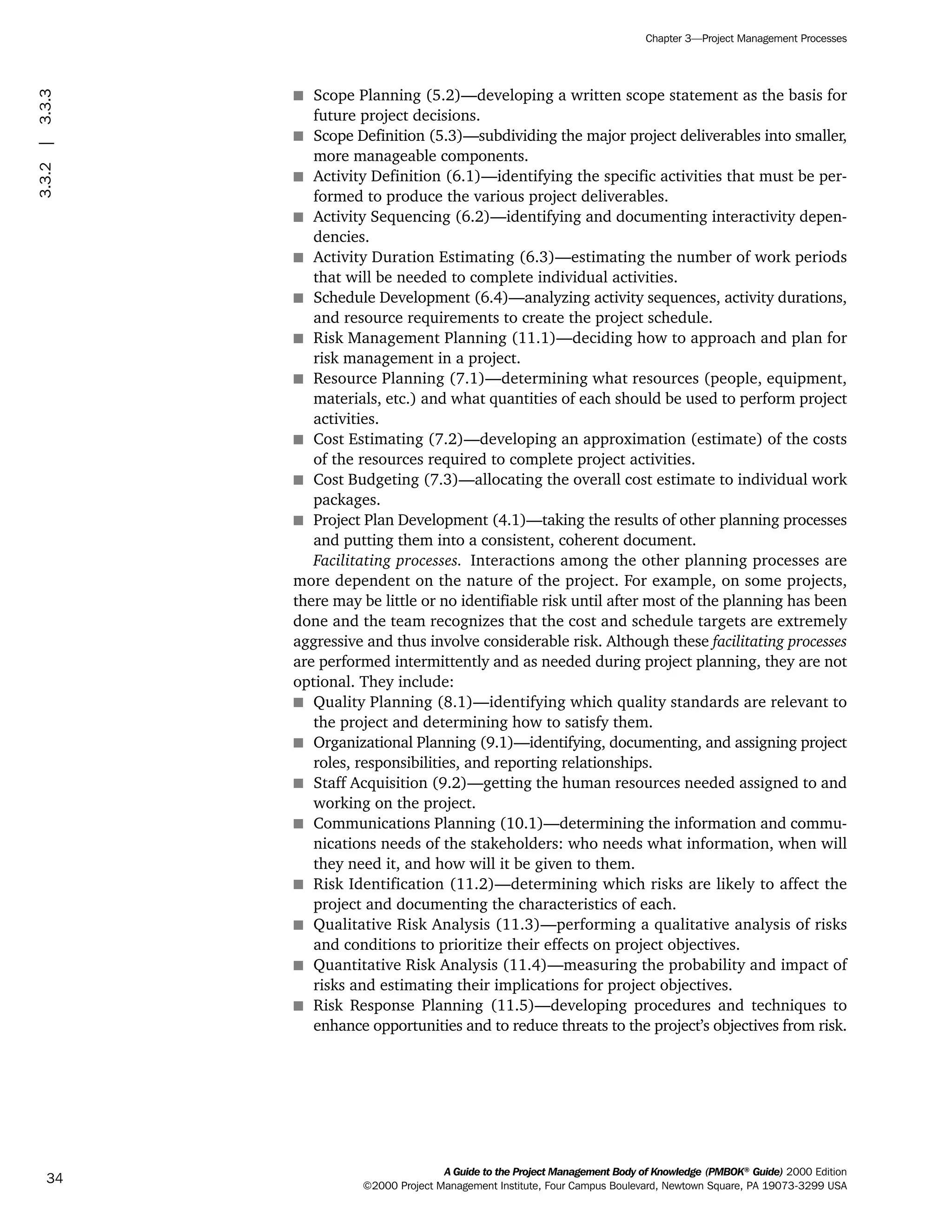 s Scope Planning (5.2)—developing a written scope statement as the basis for
future project decisions.
s Scope Definition (5.3)—subdividing the major project deliverables into smaller,
more manageable components.
s Activity Definition (6.1)—identifying the specific activities that must be per-
formed to produce the various project deliverables.
s Activity Sequencing (6.2)—identifying and documenting interactivity depen-
dencies.
s Activity Duration Estimating (6.3)—estimating the number of work periods
that will be needed to complete individual activities.
s Schedule Development (6.4)—analyzing activity sequences, activity durations,
and resource requirements to create the project schedule.
s Risk Management Planning (11.1)—deciding how to approach and plan for
risk management in a project.
s Resource Planning (7.1)—determining what resources (people, equipment,
materials, etc.) and what quantities of each should be used to perform project
activities.
s Cost Estimating (7.2)—developing an approximation (estimate) of the costs
of the resources required to complete project activities.
s Cost Budgeting (7.3)—allocating the overall cost estimate to individual work
packages.
s Project Plan Development (4.1)—taking the results of other planning processes
and putting them into a consistent, coherent document.
Facilitating processes. Interactions among the other planning processes are
more dependent on the nature of the project. For example, on some projects,
there may be little or no identifiable risk until after most of the planning has been
done and the team recognizes that the cost and schedule targets are extremely
aggressive and thus involve considerable risk. Although these facilitating processes
are performed intermittently and as needed during project planning, they are not
optional. They include:
s Quality Planning (8.1)—identifying which quality standards are relevant to
the project and determining how to satisfy them.
s Organizational Planning (9.1)—identifying, documenting, and assigning project
roles, responsibilities, and reporting relationships.
s Staff Acquisition (9.2)—getting the human resources needed assigned to and
working on the project.
s Communications Planning (10.1)—determining the information and commu-
nications needs of the stakeholders: who needs what information, when will
they need it, and how will it be given to them.
s Risk Identification (11.2)—determining which risks are likely to affect the
project and documenting the characteristics of each.
s Qualitative Risk Analysis (11.3)—performing a qualitative analysis of risks
and conditions to prioritize their effects on project objectives.
s Quantitative Risk Analysis (11.4)—measuring the probability and impact of
risks and estimating their implications for project objectives.
s Risk Response Planning (11.5)—developing procedures and techniques to
enhance opportunities and to reduce threats to the project’s objectives from risk.
A Guide to the Project Management Body of Knowledge (PMBOK®
Guide) 2000 Edition
©2000 Project Management Institute, Four Campus Boulevard, Newtown Square, PA 19073-3299 USA
Chapter 3—Project Management Processes
34
3.3.2|3.3.3
ment
ge
❍ NAVIGATION LINKS
❍ ACROYMNS LIST
PLE
ment
ge
❍ ACRONYMS LIST
❍ ACROYMNS LIST
PLE
 
