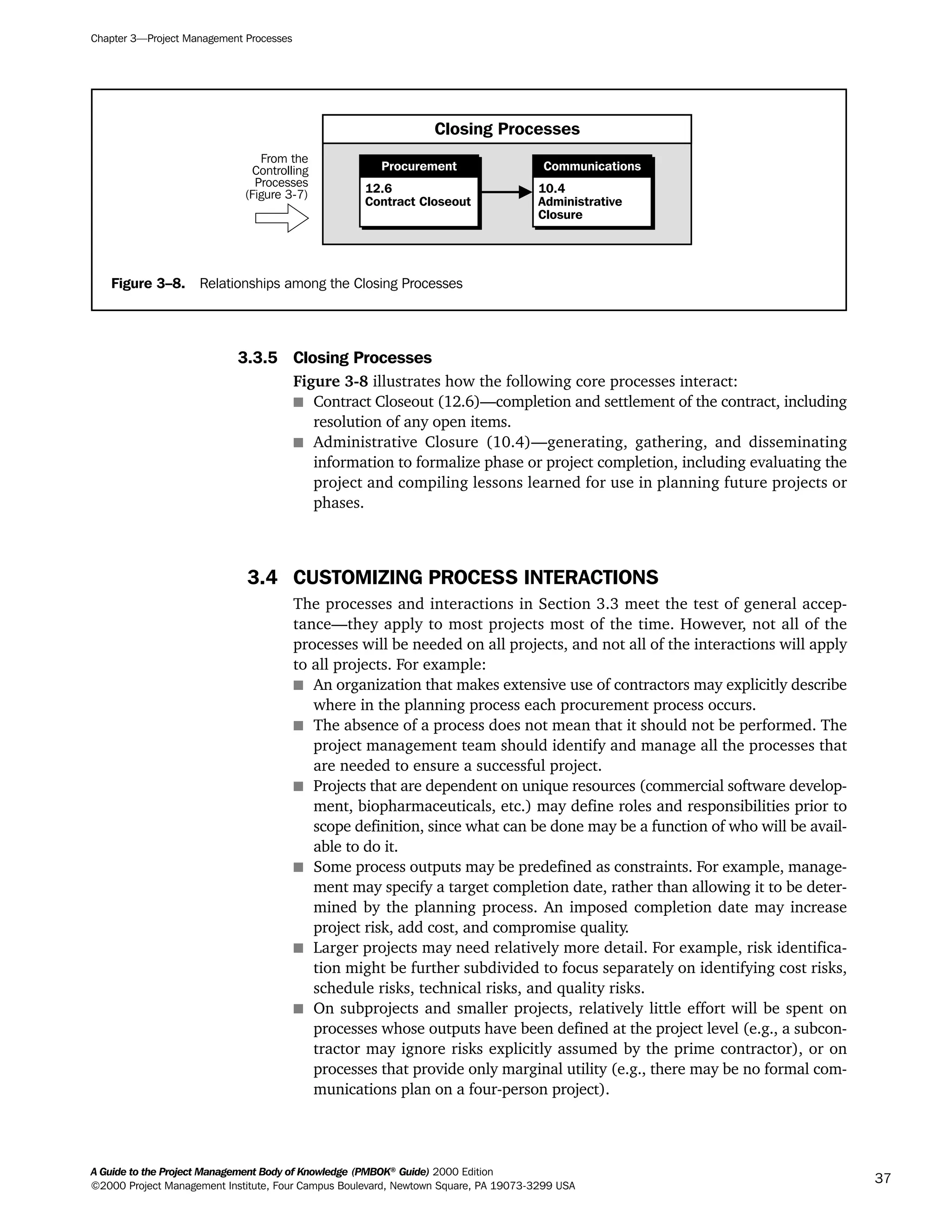 3.3.5 Closing Processes
Figure 3-8 illustrates how the following core processes interact:
s Contract Closeout (12.6)—completion and settlement of the contract, including
resolution of any open items.
s Administrative Closure (10.4)—generating, gathering, and disseminating
information to formalize phase or project completion, including evaluating the
project and compiling lessons learned for use in planning future projects or
phases.
3.4 CUSTOMIZING PROCESS INTERACTIONS
The processes and interactions in Section 3.3 meet the test of general accep-
tance—they apply to most projects most of the time. However, not all of the
processes will be needed on all projects, and not all of the interactions will apply
to all projects. For example:
s An organization that makes extensive use of contractors may explicitly describe
where in the planning process each procurement process occurs.
s The absence of a process does not mean that it should not be performed. The
project management team should identify and manage all the processes that
are needed to ensure a successful project.
s Projects that are dependent on unique resources (commercial software develop-
ment, biopharmaceuticals, etc.) may define roles and responsibilities prior to
scope definition, since what can be done may be a function of who will be avail-
able to do it.
s Some process outputs may be predefined as constraints. For example, manage-
ment may specify a target completion date, rather than allowing it to be deter-
mined by the planning process. An imposed completion date may increase
project risk, add cost, and compromise quality.
s Larger projects may need relatively more detail. For example, risk identifica-
tion might be further subdivided to focus separately on identifying cost risks,
schedule risks, technical risks, and quality risks.
s On subprojects and smaller projects, relatively little effort will be spent on
processes whose outputs have been defined at the project level (e.g., a subcon-
tractor may ignore risks explicitly assumed by the prime contractor), or on
processes that provide only marginal utility (e.g., there may be no formal com-
munications plan on a four-person project).
Chapter 3—Project Management Processes
A Guide to the Project Management Body of Knowledge (PMBOK®
Guide) 2000 Edition
©2000 Project Management Institute, Four Campus Boulevard, Newtown Square, PA 19073-3299 USA
37
Figure 3–8. Relationships among the Closing Processes
Closing Processes
From the
Controlling
Processes
(Figure 3-7) 12.6
Contract Closeout
Procurement
10.4
Administrative
Closure
Communications
A Guide to the
Project
Management
Body of
Knowledge
❍ NAVIGATION LINKS
❍ ACROYMNS LIST
SAMPLE
A Guide to the
Project
Management
Body of
Knowledge
❍ ACRONYMS LIST
❍ ACROYMNS LIST
SAMPLE
 