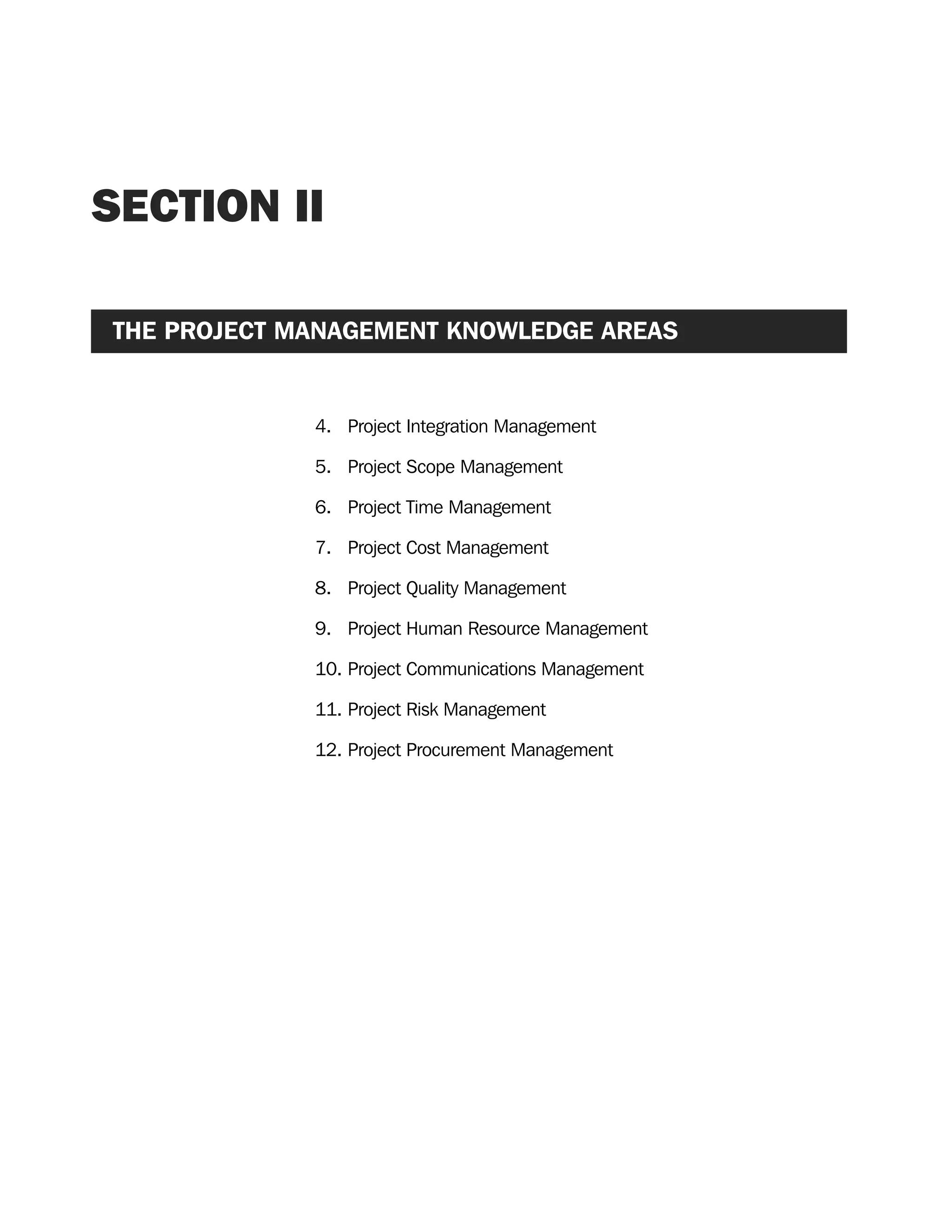 SECTION II
THE PROJECT MANAGEMENT KNOWLEDGE AREAS
4. Project Integration Management
5. Project Scope Management
6. Project Time Management
7. Project Cost Management
8. Project Quality Management
9. Project Human Resource Management
10. Project Communications Management
11. Project Risk Management
12. Project Procurement Management
A Guide to the
Project
Management
Body of
Knowledge
❍ NAVIGATION LINKS
❍ ACROYMNS LIST
SAMPLE
A Guide to the
Project
Management
Body of
Knowledge
❍ ACRONYMS LIST
❍ ACROYMNS LIST
SAMPLE
 
