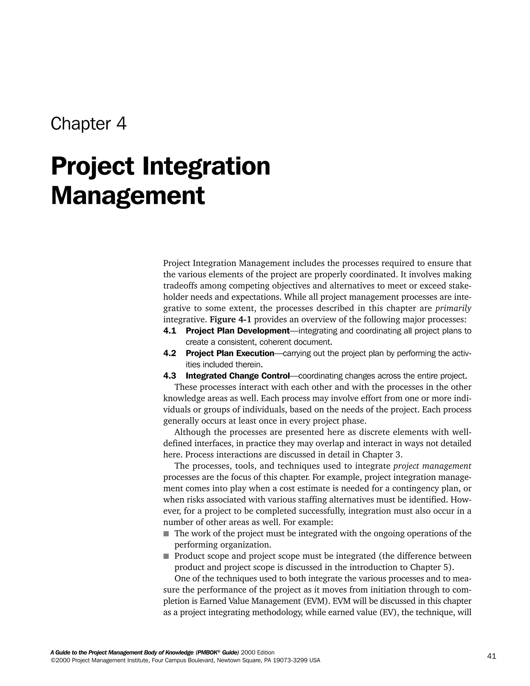 A Guide to the Project Management Body of Knowledge (PMBOK®
Guide) 2000 Edition
©2000 Project Management Institute, Four Campus Boulevard, Newtown Square, PA 19073-3299 USA
41
Chapter 4
Project Integration
Management
Project Integration Management includes the processes required to ensure that
the various elements of the project are properly coordinated. It involves making
tradeoffs among competing objectives and alternatives to meet or exceed stake-
holder needs and expectations. While all project management processes are inte-
grative to some extent, the processes described in this chapter are primarily
integrative. Figure 4-1 provides an overview of the following major processes:
4.1 Project Plan Development—integrating and coordinating all project plans to
create a consistent, coherent document.
4.2 Project Plan Execution—carrying out the project plan by performing the activ-
ities included therein.
4.3 Integrated Change Control—coordinating changes across the entire project.
These processes interact with each other and with the processes in the other
knowledge areas as well. Each process may involve effort from one or more indi-
viduals or groups of individuals, based on the needs of the project. Each process
generally occurs at least once in every project phase.
Although the processes are presented here as discrete elements with well-
defined interfaces, in practice they may overlap and interact in ways not detailed
here. Process interactions are discussed in detail in Chapter 3.
The processes, tools, and techniques used to integrate project management
processes are the focus of this chapter. For example, project integration manage-
ment comes into play when a cost estimate is needed for a contingency plan, or
when risks associated with various staffing alternatives must be identified. How-
ever, for a project to be completed successfully, integration must also occur in a
number of other areas as well. For example:
s The work of the project must be integrated with the ongoing operations of the
performing organization.
s Product scope and project scope must be integrated (the difference between
product and project scope is discussed in the introduction to Chapter 5).
One of the techniques used to both integrate the various processes and to mea-
sure the performance of the project as it moves from initiation through to com-
pletion is Earned Value Management (EVM). EVM will be discussed in this chapter
as a project integrating methodology, while earned value (EV), the technique, will
A Guide to the
Project
Management
Body of
Knowledge
❍ NAVIGATION LINKS
❍ ACROYMNS LIST
SAMPLE
A Guide to the
Project
Management
Body of
Knowledge
❍ ACRONYMS LIST
❍ ACROYMNS LIST
SAMPLE
 