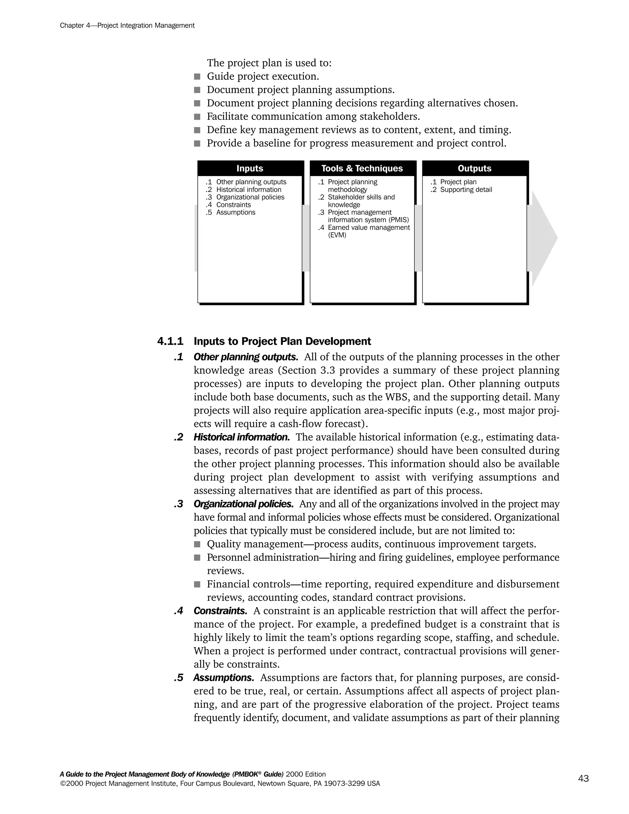 The project plan is used to:
s Guide project execution.
s Document project planning assumptions.
s Document project planning decisions regarding alternatives chosen.
s Facilitate communication among stakeholders.
s Define key management reviews as to content, extent, and timing.
s Provide a baseline for progress measurement and project control.
4.1.1 Inputs to Project Plan Development
.1 Other planning outputs. All of the outputs of the planning processes in the other
knowledge areas (Section 3.3 provides a summary of these project planning
processes) are inputs to developing the project plan. Other planning outputs
include both base documents, such as the WBS, and the supporting detail. Many
projects will also require application area-specific inputs (e.g., most major proj-
ects will require a cash-flow forecast).
.2 Historical information. The available historical information (e.g., estimating data-
bases, records of past project performance) should have been consulted during
the other project planning processes. This information should also be available
during project plan development to assist with verifying assumptions and
assessing alternatives that are identified as part of this process.
.3 Organizational policies. Any and all of the organizations involved in the project may
have formal and informal policies whose effects must be considered. Organizational
policies that typically must be considered include, but are not limited to:
s Quality management—process audits, continuous improvement targets.
s Personnel administration—hiring and firing guidelines, employee performance
reviews.
s Financial controls—time reporting, required expenditure and disbursement
reviews, accounting codes, standard contract provisions.
.4 Constraints. A constraint is an applicable restriction that will affect the perfor-
mance of the project. For example, a predefined budget is a constraint that is
highly likely to limit the team’s options regarding scope, staffing, and schedule.
When a project is performed under contract, contractual provisions will gener-
ally be constraints.
.5 Assumptions. Assumptions are factors that, for planning purposes, are consid-
ered to be true, real, or certain. Assumptions affect all aspects of project plan-
ning, and are part of the progressive elaboration of the project. Project teams
frequently identify, document, and validate assumptions as part of their planning
.1
.2
.3
.4
.5
Other planning outputs
Historical information
Organizational policies
Constraints
Assumptions
.1
.2
.3
.4
Project planning
methodology
Stakeholder skills and
knowledge
Project management
information system (PMIS)
Earned value management
(EVM)
.1
.2
Project plan
Supporting detail
Inputs Tools & Techniques Outputs
Chapter 4—Project Integration Management
A Guide to the Project Management Body of Knowledge (PMBOK®
Guide) 2000 Edition
©2000 Project Management Institute, Four Campus Boulevard, Newtown Square, PA 19073-3299 USA
43
A Guide to the
Project
Management
Body of
Knowledge
❍ NAVIGATION LINKS
❍ ACROYMNS LIST
SAMPLE
A Guide to the
Project
Management
Body of
Knowledge
❍ ACRONYMS LIST
❍ ACROYMNS LIST
SAMPLE
 