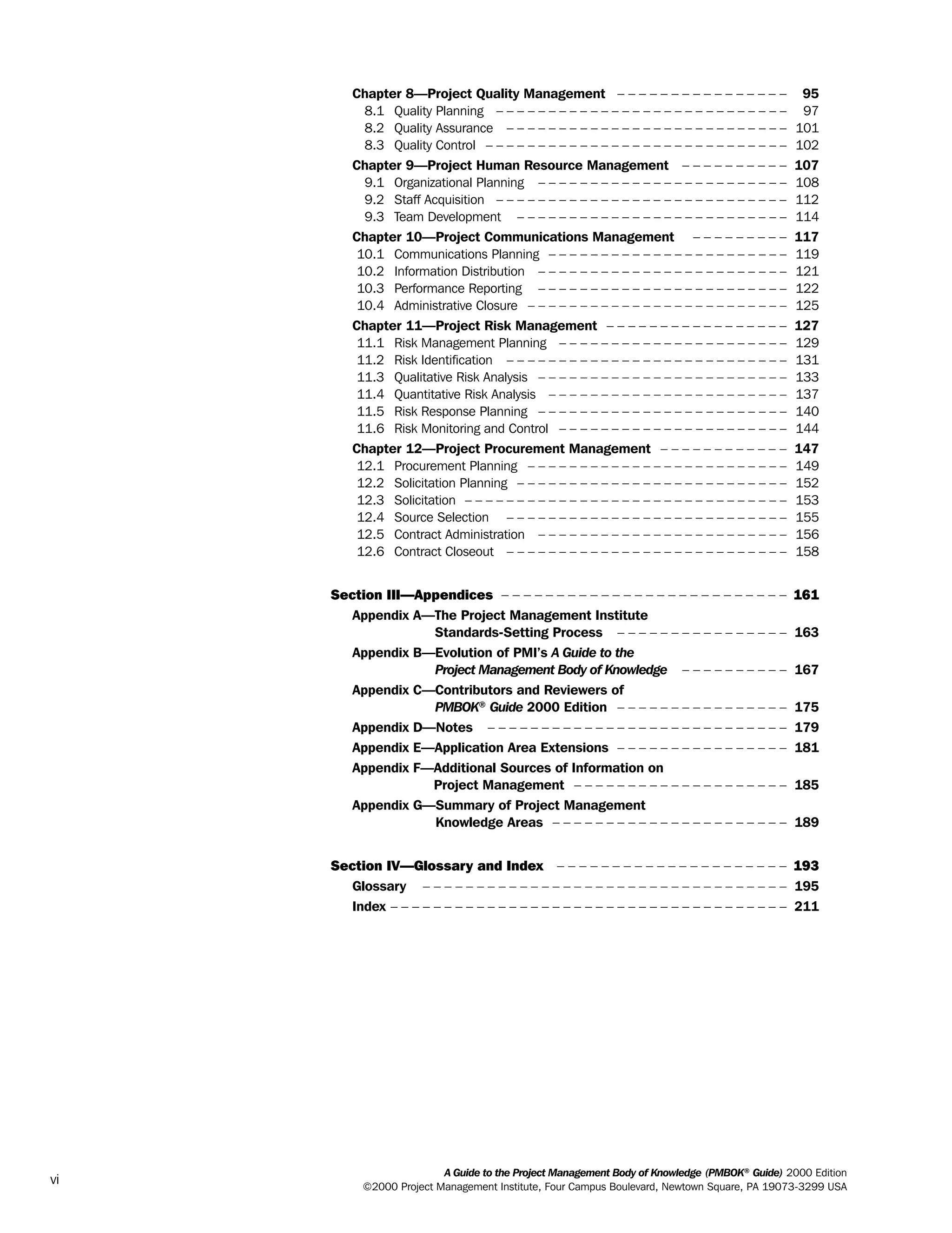 Chapter 8—Project Quality Management – – – – – – – – – – – – – – – – 95
8.1 Quality Planning – – – – – – – – – – – – – – – – – – – – – – – – – – – – 97
8.2 Quality Assurance – – – – – – – – – – – – – – – – – – – – – – – – – – – 101
8.3 Quality Control – – – – – – – – – – – – – – – – – – – – – – – – – – – – – 102
Chapter 9—Project Human Resource Management – – – – – – – – – – 107
9.1 Organizational Planning – – – – – – – – – – – – – – – – – – – – – – – – 108
9.2 Staff Acquisition – – – – – – – – – – – – – – – – – – – – – – – – – – – – 112
9.3 Team Development – – – – – – – – – – – – – – – – – – – – – – – – – – 114
Chapter 10—Project Communications Management – – – – – – – – – 117
10.1 Communications Planning – – – – – – – – – – – – – – – – – – – – – – – 119
10.2 Information Distribution – – – – – – – – – – – – – – – – – – – – – – – – 121
10.3 Performance Reporting – – – – – – – – – – – – – – – – – – – – – – – – 122
10.4 Administrative Closure – – – – – – – – – – – – – – – – – – – – – – – – – 125
Chapter 11—Project Risk Management – – – – – – – – – – – – – – – – – 127
11.1 Risk Management Planning – – – – – – – – – – – – – – – – – – – – – – 129
11.2 Risk Identification – – – – – – – – – – – – – – – – – – – – – – – – – – – 131
11.3 Qualitative Risk Analysis – – – – – – – – – – – – – – – – – – – – – – – – 133
11.4 Quantitative Risk Analysis – – – – – – – – – – – – – – – – – – – – – – – 137
11.5 Risk Response Planning – – – – – – – – – – – – – – – – – – – – – – – – 140
11.6 Risk Monitoring and Control – – – – – – – – – – – – – – – – – – – – – – 144
Chapter 12—Project Procurement Management – – – – – – – – – – – – 147
12.1 Procurement Planning – – – – – – – – – – – – – – – – – – – – – – – – – 149
12.2 Solicitation Planning – – – – – – – – – – – – – – – – – – – – – – – – – – 152
12.3 Solicitation – – – – – – – – – – – – – – – – – – – – – – – – – – – – – – – 153
12.4 Source Selection – – – – – – – – – – – – – – – – – – – – – – – – – – – 155
12.5 Contract Administration – – – – – – – – – – – – – – – – – – – – – – – – 156
12.6 Contract Closeout – – – – – – – – – – – – – – – – – – – – – – – – – – – 158
Section III—Appendices – – – – – – – – – – – – – – – – – – – – – – – – – – 161
Appendix A—The Project Management Institute
Standards-Setting Process – – – – – – – – – – – – – – – – 163
Appendix B—Evolution of PMI’s A Guide to the
Project Management Body of Knowledge – – – – – – – – – – 167
Appendix C—Contributors and Reviewers of
PMBOK®
Guide 2000 Edition – – – – – – – – – – – – – – – – 175
Appendix D—Notes – – – – – – – – – – – – – – – – – – – – – – – – – – – – 179
Appendix E—Application Area Extensions – – – – – – – – – – – – – – – – 181
Appendix F—Additional Sources of Information on
Project Management – – – – – – – – – – – – – – – – – – – – 185
Appendix G—Summary of Project Management
Knowledge Areas – – – – – – – – – – – – – – – – – – – – – – 189
Section IV—Glossary and Index – – – – – – – – – – – – – – – – – – – – – 193
Glossary – – – – – – – – – – – – – – – – – – – – – – – – – – – – – – – – – – 195
Index – – – – – – – – – – – – – – – – – – – – – – – – – – – – – – – – – – – – – 211
A Guide to the Project Management Body of Knowledge (PMBOK®
Guide) 2000 Edition
©2000 Project Management Institute, Four Campus Boulevard, Newtown Square, PA 19073-3299 USA
vi
ment
ge
❍ NAVIGATION LINKS
❍ ACROYMNS LIST
PLE
ment
ge
❍ ACRONYMS LIST
❍ ACROYMNS LIST
PLE
 