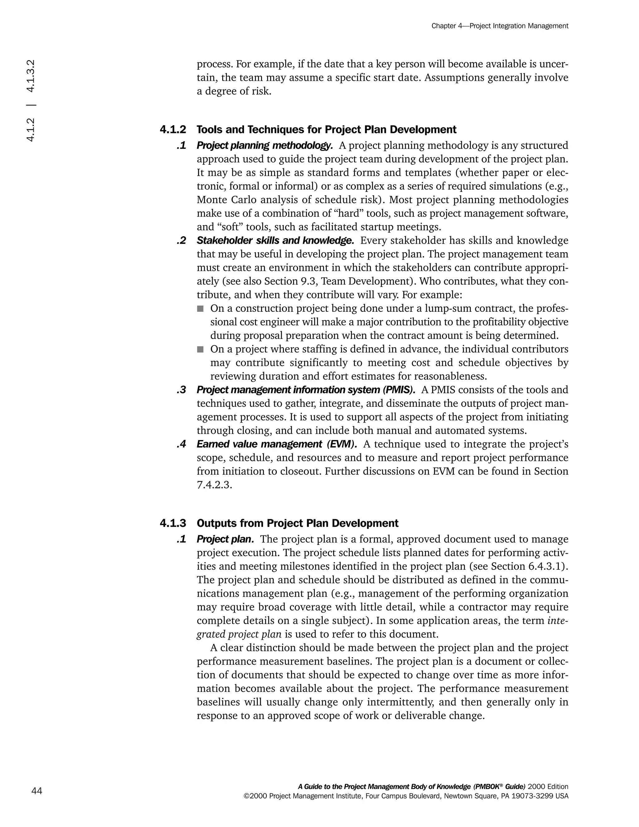process. For example, if the date that a key person will become available is uncer-
tain, the team may assume a specific start date. Assumptions generally involve
a degree of risk.
4.1.2 Tools and Techniques for Project Plan Development
.1 Project planning methodology. A project planning methodology is any structured
approach used to guide the project team during development of the project plan.
It may be as simple as standard forms and templates (whether paper or elec-
tronic, formal or informal) or as complex as a series of required simulations (e.g.,
Monte Carlo analysis of schedule risk). Most project planning methodologies
make use of a combination of “hard” tools, such as project management software,
and “soft” tools, such as facilitated startup meetings.
.2 Stakeholder skills and knowledge. Every stakeholder has skills and knowledge
that may be useful in developing the project plan. The project management team
must create an environment in which the stakeholders can contribute appropri-
ately (see also Section 9.3, Team Development). Who contributes, what they con-
tribute, and when they contribute will vary. For example:
s On a construction project being done under a lump-sum contract, the profes-
sional cost engineer will make a major contribution to the profitability objective
during proposal preparation when the contract amount is being determined.
s On a project where staffing is defined in advance, the individual contributors
may contribute significantly to meeting cost and schedule objectives by
reviewing duration and effort estimates for reasonableness.
.3 Project management information system (PMIS). A PMIS consists of the tools and
techniques used to gather, integrate, and disseminate the outputs of project man-
agement processes. It is used to support all aspects of the project from initiating
through closing, and can include both manual and automated systems.
.4 Earned value management (EVM). A technique used to integrate the project’s
scope, schedule, and resources and to measure and report project performance
from initiation to closeout. Further discussions on EVM can be found in Section
7.4.2.3.
4.1.3 Outputs from Project Plan Development
.1 Project plan. The project plan is a formal, approved document used to manage
project execution. The project schedule lists planned dates for performing activ-
ities and meeting milestones identified in the project plan (see Section 6.4.3.1).
The project plan and schedule should be distributed as defined in the commu-
nications management plan (e.g., management of the performing organization
may require broad coverage with little detail, while a contractor may require
complete details on a single subject). In some application areas, the term inte-
grated project plan is used to refer to this document.
A clear distinction should be made between the project plan and the project
performance measurement baselines. The project plan is a document or collec-
tion of documents that should be expected to change over time as more infor-
mation becomes available about the project. The performance measurement
baselines will usually change only intermittently, and then generally only in
response to an approved scope of work or deliverable change.
A Guide to the Project Management Body of Knowledge (PMBOK®
Guide) 2000 Edition
©2000 Project Management Institute, Four Campus Boulevard, Newtown Square, PA 19073-3299 USA
Chapter 4—Project Integration Management
44
4.1.2|4.1.3.2
ment
ge
❍ NAVIGATION LINKS
❍ ACROYMNS LIST
PLE
ment
ge
❍ ACRONYMS LIST
❍ ACROYMNS LIST
PLE
 