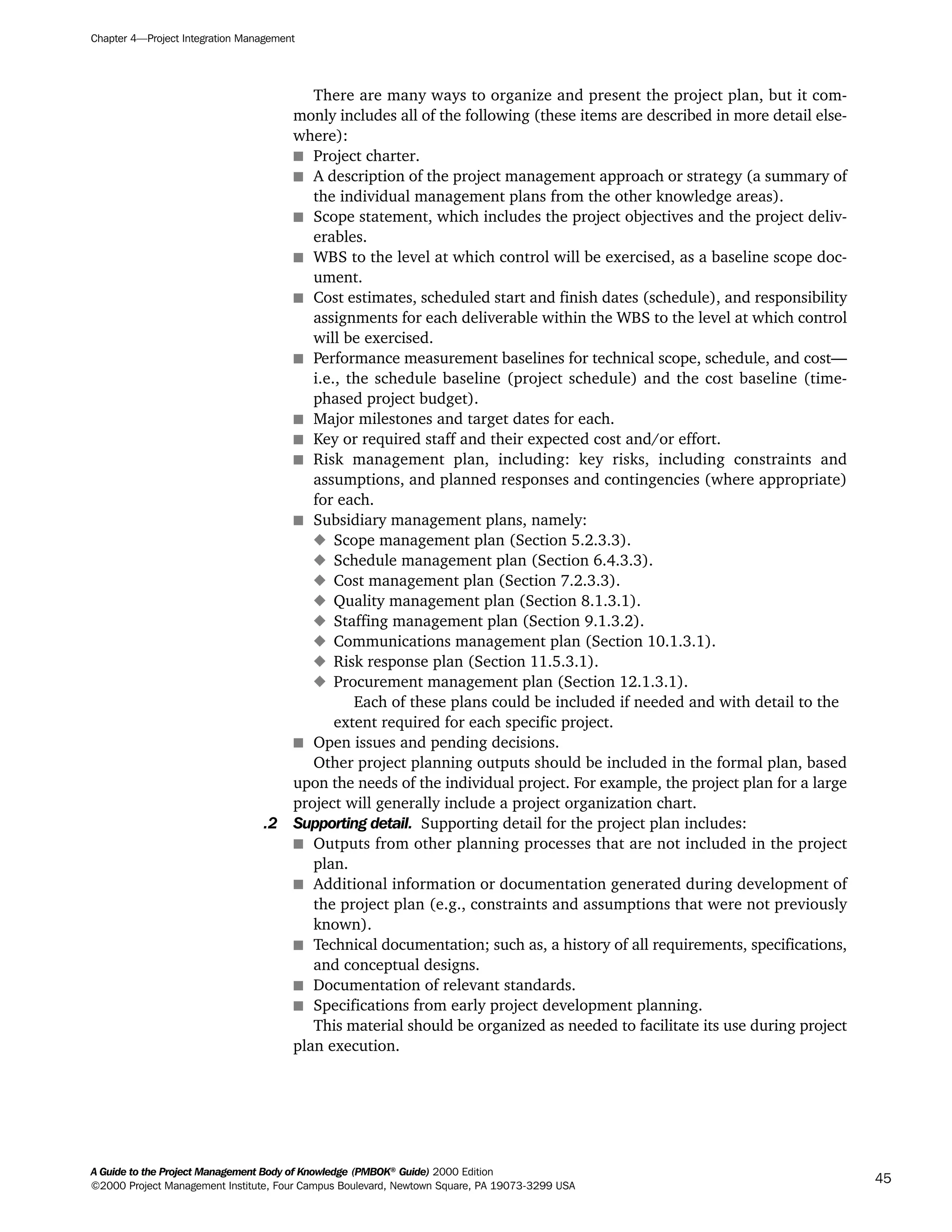 There are many ways to organize and present the project plan, but it com-
monly includes all of the following (these items are described in more detail else-
where):
s Project charter.
s A description of the project management approach or strategy (a summary of
the individual management plans from the other knowledge areas).
s Scope statement, which includes the project objectives and the project deliv-
erables.
s WBS to the level at which control will be exercised, as a baseline scope doc-
ument.
s Cost estimates, scheduled start and finish dates (schedule), and responsibility
assignments for each deliverable within the WBS to the level at which control
will be exercised.
s Performance measurement baselines for technical scope, schedule, and cost—
i.e., the schedule baseline (project schedule) and the cost baseline (time-
phased project budget).
s Major milestones and target dates for each.
s Key or required staff and their expected cost and/or effort.
s Risk management plan, including: key risks, including constraints and
assumptions, and planned responses and contingencies (where appropriate)
for each.
s Subsidiary management plans, namely:
x Scope management plan (Section 5.2.3.3).
x Schedule management plan (Section 6.4.3.3).
x Cost management plan (Section 7.2.3.3).
x Quality management plan (Section 8.1.3.1).
x Staffing management plan (Section 9.1.3.2).
x Communications management plan (Section 10.1.3.1).
x Risk response plan (Section 11.5.3.1).
x Procurement management plan (Section 12.1.3.1).
Each of these plans could be included if needed and with detail to the
extent required for each specific project.
s Open issues and pending decisions.
Other project planning outputs should be included in the formal plan, based
upon the needs of the individual project. For example, the project plan for a large
project will generally include a project organization chart.
.2 Supporting detail. Supporting detail for the project plan includes:
s Outputs from other planning processes that are not included in the project
plan.
s Additional information or documentation generated during development of
the project plan (e.g., constraints and assumptions that were not previously
known).
s Technical documentation; such as, a history of all requirements, specifications,
and conceptual designs.
s Documentation of relevant standards.
s Specifications from early project development planning.
This material should be organized as needed to facilitate its use during project
plan execution.
Chapter 4—Project Integration Management
A Guide to the Project Management Body of Knowledge (PMBOK®
Guide) 2000 Edition
©2000 Project Management Institute, Four Campus Boulevard, Newtown Square, PA 19073-3299 USA
45
A Guide to the
Project
Management
Body of
Knowledge
❍ NAVIGATION LINKS
❍ ACROYMNS LIST
SAMPLE
A Guide to the
Project
Management
Body of
Knowledge
❍ ACRONYMS LIST
❍ ACROYMNS LIST
SAMPLE
 
